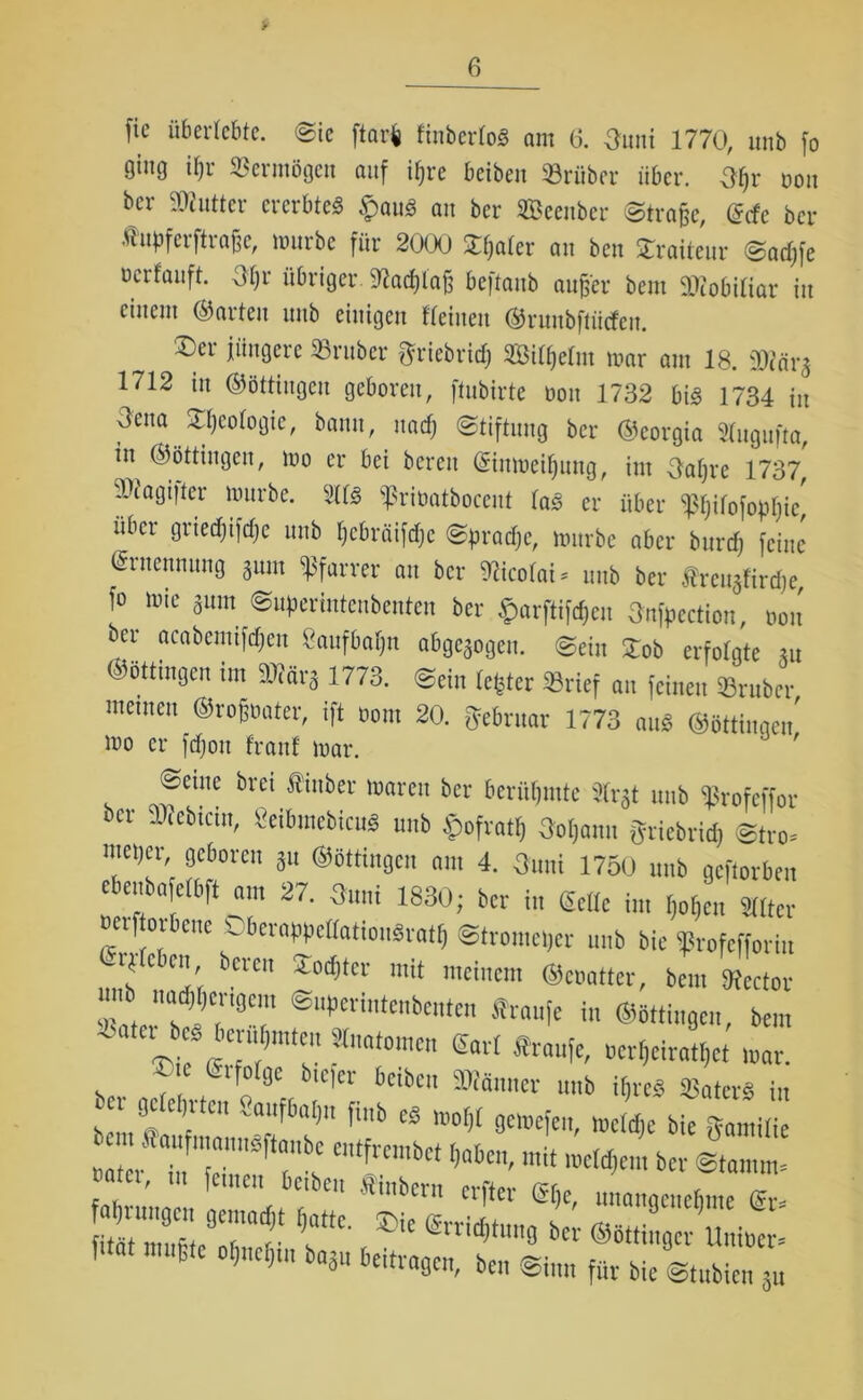 fie überlebte. @ic ftarfc ftnberloS am 6. Onni 1770, unb fo ging ifjr Vermögen auf ipre beiben trüber über. 3I)r oou bcr Butter ererbtes $au3 an ber SBeenber ©trafee, ddc bcr Jhtpfcrftra&e, mürbe für 2000 Scaler au ben Traiteur ©adjfe ücrfanft. 3l)r übriger 9tad)laj) beftaitb attfj'er beut Mobiliar in einem ©arten unb einigen flehten ©rnnbftwfeu. ®er jüngere »ruber fjriebridj Silfjelm mar am 18. mr$ 1712 in ©öttiugcu geboren, ftubirte oou 1732 bis 1734 in Oena £t)eologie, bann, naef; (Stiftung bcr ©eorgia Sfugufta, in ©öttiugen, mo er bei bereit ©ittmeiljung, int Oaljre 1737, »iagt|ter mürbe. 2113 ißrioatbocent las er über ^Ijilofopfjic' über gnedjtfdjc unb l)cbräifd)c ©pradjc, mürbe aber bttrd) feine Ernennung 8um Pfarrer att bcr Nicolai* unb ber frcu^ftrdje, f° lllie *um ®“P«intenbenten ber ^arftifefjen Snfpcction, oon ber acabentifdjen 8aufbal)tt abgegogeu. ©ein £ob erfolgte m ©öttingeit int 93?ärg 1773. ©ein fester »rief au feinen »ruber menten ©rofmater, ift oom 20. ftebruar 1773 auS ©öttiuqeu mo er fdjott franf mar. geilte bret fittber marett bcr berühmte 2frgt unb »rofeffor bn- Siebtem, «eibmebicu« unb {tofratlj 3oljamt griebrid; ®tro= nm»cr geboren ju ©öttiugen am 4. 3uni 1750 unb geftorben ebenba etbft am 27. 3unt 1830; ber in Seile in, Wen Sitter erf or cne V bcrappellatiouSratlf ©tromeper unb bic iprofcfforiit Orplcbcn bereu ©odjtcr mit meinem ©ei,alter, bem SRector ib m,d,I,cr'gem ©uperinteubeuten fraufe in ©öttiugen, bem ^ater eö berubnuen SInatomen Sari «raufe, »erßeiratßet mar. ©te erfolge btefer beiben SDIäuner unb ihre« SSaterS in ca geleimten «aufbal;,, fiub ed mot,l gemefen, mcldjc bie gamtfe »ZüZf ctfrcmbct l,abm'mit mlä>an bet a. feinen beiben «mbern elfter Sf)e, unangenehme Sr- £muHefl:r°?t ** b «Ä ftat mußte oßneßm ba3u beitragen, ben ©i„„ fttt bic ~tl,bicu