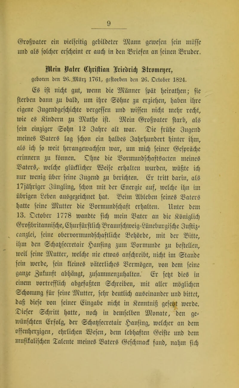 ©rofjoater ein nielfcitig gebilbetcr 9J?amt gewefett fein muffe imb a(§ foldfer erfdjeint er aud) in beit Söriefett an feinen Srttber. Blei» Jlater (Cljriftiait ^riebrid) Stromeijcr, geboren ben 26..$Dtcirä 1761, gcftorben ben 26. Dctober 1824. @3 ift nidjt gut, wenn bie 5D?ämter fpät ^eiratfjen; fie fterbcit bann 31t halb, um itjre @öf)tte 31t ersictjeu, Ijabcit if)t*e eigene Ougenbgcfd;id)tc ncrgcffcn itnb miffett nidit rneffr red)t, wie eS Äinbern 31t SDcuttje ift. S0?eiit ©roffoater ftarb, ats fein einiger @ol)tt 12 3af)rc alt war. ®ie fritlje Sitgettb meines S5aterS tag fcfjon ein IjalbeS Oaljrljunbert hinter ifjrn, ats idj fo weit Jjerangewadjfen war, um mid) feiner ©cfpräcfye erinnern 31t f'önnen. Ofjne bie 33ormunbfd)aftSacten meines 3>aterS,- weldje glücflidjer SBeife erhalten würben, wü^te id) nur wenig über feine Ougenb 3U berichten. (Sr tritt bariit, ats 17jäl)riger Jüngling, fdjoit mit bcr (Energie auf, wcldjc i()tt im übrigen Cebeit anSge3eid)itet Ijat. 33cittt Slblebctt feines 23atcrS fyatte feine üUiutter bie $ornutitbfd)aft erhalten. Unter beut 13. October 1778 waitbtc fid) mein 5l>ater an bie ftöttiglid) @rof3britannifd)c,(5()nrfürftlid)^8raunfd)Wcig=2üneburgifc^e 3itfti3* v can3lei, feine oberoornutttbfd)aftlid)e 33cl)örbe, mit ber 33ittc, if>m beit @djaf3fecrctair £>anfittg 3um 93ormunbc 3U befteüen, weil feine 50iutter, wcldjc nie etwas anfcfjrcibt, itidjt im (Staube fein werbe, fein fleiiteS oäterlidjcS Vermögen, nott bcnt feine gatt3e ^ulunft abljcingt, 3ufammen3uf)alten.' Sr fc£t bieS in einem nortrcfflidj abgefafjtett Schreiben, mit aller möglichen ©djottung für feine Butter, fel)r bentlid) auSeinanber unb bittet, ba^ biefe non feiner Eingabe nid)t in .Scitittniff gefegt werbe, ©iefer Scfuütt tjatte, ttod) in bemfelben Monate, beit ge< wünfdjten (Srfolg, ber @d)a^fccrctair £>attfing, wcldjer an bem °ffent)er3tgen, efjrlidjcit SBefcn, bcnt lebhaften ©eifte unb beut muftfalifdjen Talente meines 23aterS Ö)cfd)inacf fattb, uat)iu fid)