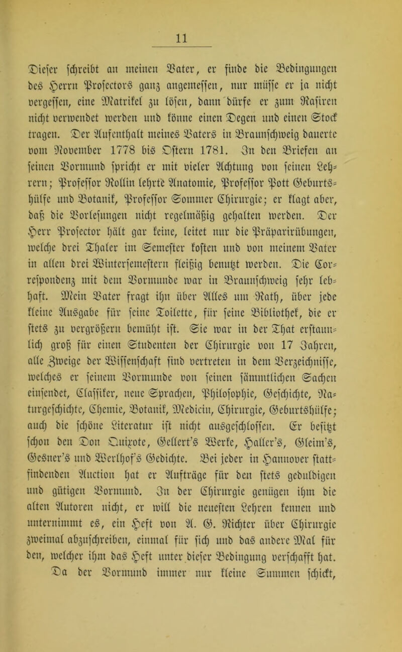 tiefer feßreibt an meinen 33atcr, er fittbe bie SBebingungeit beS Jpcrrit ^ßrofectorS gang attgemeffen, nur rnüffe er ja nießt oergeffen, eine ältfatrifel 31t löfeu, bann biirfe er 311m SRafiren nid)t oerwenbet werben unb fönne einen Regelt itub einen Stocf tragen. Der 21ufcntßaft meinet Katers in 33raunfd)Weig bauerte oont fftooember 1778 bis Qftern 1781. 3it ben ^Briefen au feinen 23ormunb fpridjt er mit oiefer Stiftung oou feinen Seß* reru; ^rofeffor Göttin lehrte Anatomie, ^rofeffor ‘pott ®eburtS= ßüffe unb SBotanif, Sßrofeffor (Sommer (Sßirurgie; er ffagt aber, baß bie 33orfefungen uießt regelmäßig gehalten werben. Der fperr sßrofector I)ä(t gar feine, feitet nur bie ^räparirübuugeit, wefdje brei Dßafer im Semefter foften unb non meinem SBatcr in affen brei Sintcrfemeftern ffeißig benutzt werben. Die (£or= refpouben3 mit bem SSormunbe war in 33rauufcßweig feßr fcb= ßaft. SOcein SBater fragt ißu über 2lffeS um 9iatß, über jebe ffeitte SluSgabe für feine SToifcttc, für feine SBibliotßef, bie er ftets 31t oergrößeru bemüßt ift. Sic war in ber Dßat erftaim= fid; groß für einen Stubenten ber Chirurgie non 17 Oaßrcu, affe 3wcigc ber Siffenfcßaft finb oertreten in bem SBerseidjniffe, wefdjes er feinem SBormunbe oou feinen fämmtfidjen Sacßeit eiufenbet, (Sfaffifcr, neue Spracßcu, ^ßifofopßic, ©cfcßicfjtc, 9ta- turgefeßießte, ßßentie, SSotanif, SCXtebiciu, Sßirurgic, ©eburtSßiiffe; aud) bie fdjöite Literatur ift uidjt auSgefcßfoffen. (Sr befiel feßon ben Don Quijote, ©eflert’S Seile, ^affer’S, ©leim’S, ©eSner’S unb SerfßofS ©ebidjtc. 23ei jeber in ^pannooer ftatt* finbenbeu 3fuction ßat er Aufträge für ben ftets gebufbigen unb gütigen S3ormuub. 3u ber (Sßirurgie genügen ißm bie aften Autoren nid)t, er wiff bie neneften Seßrcu fenneu unb unternimmt eS, ein £)eft oou <ä. ©. 9iid)ter über (Sßirurgic 3Weimaf ab3itfcßreiben, einmal für fid; mtb baS anbere Üflat für ben, wefeßer ißm baS ^eft unter biefer 33ebingung oerfeßafft ßat. Da ber SSormunb immer nur f'fciuc Summen fdjicft.