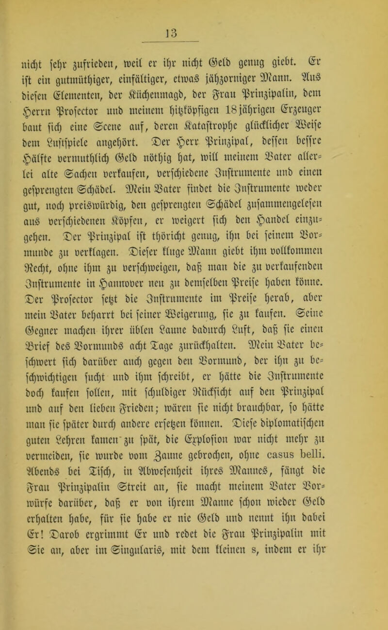 uid)t fef)r äufvicbeu, tveit er ifyv nicht ®clb genug giebt. (Sr ift ein gutmütiger, einfältiger, etwa« jähzorniger 93iann. 21uS biefen (Slementen, ber Äiidjenmagb, ber grau ^rinjipatin, bem ^errit ^rofcctor uub meinem üöpfigen 18 jährigen (Srgeuger baut fid) eine Scene auf, bereit Stataftrophc glücflidjer Seife bem Suftfpiele angefjört. £)er Sperr «ßriuzipal, beffeit beffre .pälfte üermutl)(id) ©elb nött)ig hat, miß meinem SBater alter* lei alte Sachen berfaufen, üerfd)iebene guftrumeute uub einen gefprengteu Sdjäbcl. SDteiit 23ater finbet bie gnftrumente meber gut, uod) preismürbig, beit gefprengteu Sd)äbcl gitfammengelefcn au§ bcrfd)icbenett Stopfen, er meigert fid) beit £anbcl eittju* gehen. £>er sßrinjipal ift tl)örid)t genug, il)it bei feinem 23or- munbe 31t berftagen. tiefer fluge 3ftaitu giebt il)itt uollfontmcu 9ied)t, ol)tte iljnt 31t berfdjmeigett, bah man bie 31t üerfaufenben Onftrumente in $aitmmer ttett 31t beutfclbcn greife haben föttttc. £>er ^rofector fept bie gnftruntcitte int greife l)erab, aber mein $$ater bcljarrt bei feiner Seigcritug, fie 31t f'attfett. (Seine Gegner madjeu ihrer üblen tarnte babttrd) ßuft, bag fie einen 23rief bcS 23oriituubS ad)t Sage 3itrü<fl)alten. 3)?eitt 23atcr be* febmert fid) barüber attd) gegen beit 23orntunb, ber il)tt 31t bc= fd)mid)tigctt fucf)t ttitb iljnt fdjreibt, er l)ätte bie guftrumente bod) laufen follcit, mit fd)itlbigcr 9ii'uffid)t auf beit Prinzipal uub auf beit lieben grieben; mären fie nicht brauchbar, fo hätte ntatt fie fpäter burd) anbere erfepett lönuett. ®iefe biplomatifdjen guten Schreit lauten 31t fpät, bie (Spplofioit mar nicht mehr 31t üerittcibett, fie mürbe boitt ^aititc gebrodjcit, ol)tic casus belli. 21bettbS bei £ifd), iit 21bmefenl)eit ihres $)ianttcS, fängt bie grau ^ringipaliit Streit au, fie ntad)t meinem 23ater 23or* mürfe bariiber, bah er 001t ihrem $D?anne fd)oit mieber ©clb erhalten habe, für fie h^be er nie ®elb uub nennt il)tt babei (Sr! ®arob ergrimmt (Sr uttb rebet bie grau ^prittjipaliit mit Sie att, aber iut SittgulariS, mit beut Ucitteit s, ittbettt er il)r