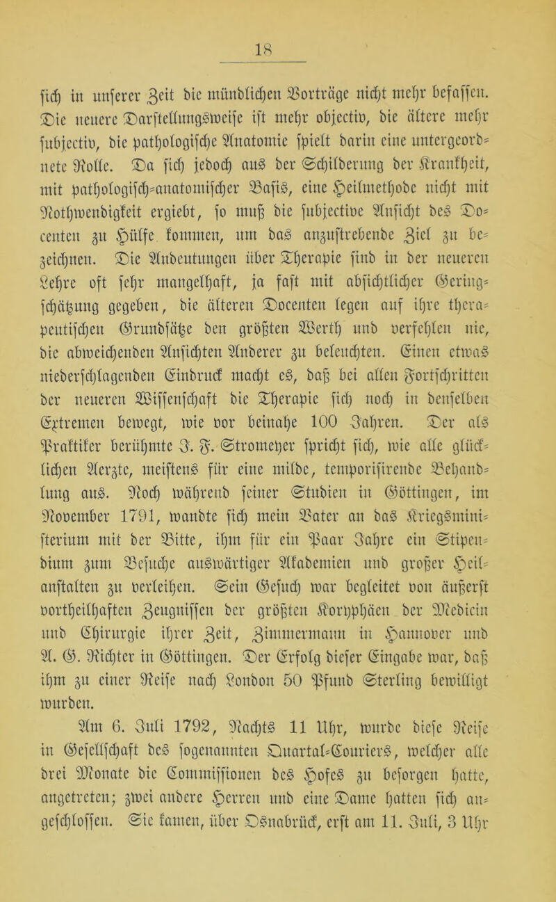 1« fid) in uttferer 3cit bic mfiubftdjeu SBortväge nicpt mepr bcfaffcn. D)ic neuere DarftelfuugSmeifc ift mepr objectio, bie öftere mepr fubjcctiü, bie patpotogifcpe Anatomie fpieft bariit eine untergeorb* nete 9i'oftc. Da fid) jebod) and ber ©cpitberung ber Äranfpeit, mit patpotogifcp^auatomifcper SBafiS, eine £eiftuetpobe nicpt mit 9iotpmeubigfeit evgiebt, jo muff bie fubjectiöe 2tnfid)t be» Do* centeu 31t ipi'dfe fommen, um bad anguftrebenbe 3iet 3U t)C' 3eidjnen. Die Sfttbcutuugeu über Dpcrapie finb in ber neueren ßeprc oft fepr mangelpaft, ja faft mit abficptticper ©eriug* fcpci|ung gegeben, bie öfteren Docenten legen auf iprc tpcra* peutifcpeu ©runbföfce beit größten Sößertp unb oerfcptcn nie, bie abmeidfenben 2tnficpteu Zuberer 31t beteucpten. (Sineu ctmaS nieberfcptagcubeu Cfinbritd madjt e§, baß bei aßen ^ortfcpritteu ber neueren SBiffenftpaft bie Dperapie fid) nocp in benfelbeit (Extremen bemegt, wie oor beinahe 100 Oapren. Der atd praftifcr berühmte 3. $. ©tromeper fpridjt fid), mie aüe gtiid> tid)en Steifte, meiftens für eine mitbc, temporifirenbe Sepaitb* tuug au§. 9iocp möpreub feiner ©tubieu in ©öttingen, im Sftooember 1791, manbte fid) mein Sater an bad ßriegSmini* fterium mit ber Sitte, ipm für ein ‘paar 3apre ein ©tipem bium 311m Sefucpe auSmärtiger 2tfabemien unb großer ^)eift anftatten 311 »erteilen, ©ein ©cfitd) mar begleitet non äußerft üortpeitpaften ^eugniffen ber grüßten Äorpppäen ber SOfcbiciu unb (Spirurgic iprer 3cit, gimmermaun w ^anuoner unb 2t. ©. fRicpter itt ©öttingen. 'Der (Srfotg biefer Eingabe mar, baf$ ipm 31t einer Steife uad) Sonbott 50 Pfunb ©tertiug bemiüigt mitrbcn. 2(m 6. Outi 1792, SftacptS 11 Upr, mürbe biefe 9!cife in ®efeftfd)aft bc§ fogeuaunten Duartaft(Sourier3, meftper alte brei 9Jionate bic (Eommiffioucn bc§ Spofcd 311 beforgen patte, augetreten; §mei aitbere Herren mtb eine Dame patten fid) am