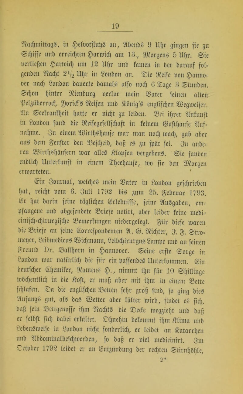 Nachmittags, in ^elüotflupS au, 91benb§ 9 Uf)r gingen fie 311 ©djiffe nnb erreichten £armid) am 13., NforgenS 5 lUjr. (Sie »erliegen £armich ntn 12 Uhr nnb famen in ber baraitf fol* genben Nacht 2!/2 Uhr in Öonbon an. Die Neife non ipanno- »er nach Bonbon bauerte bamalS alfo noch G Dage 3 Stunben. Sd)ou hinter Nienburg oerlor mein ißater feinen alten ^elgüberrocf, 9)ort<fS Reifen nnb Äönig’S engtifdjen ©egmeifer. 51 tt Seelranfljeit hatte er nicht 311 leiben, 3?ci ihrer Stnfunft in Soubon fanb bic Neifegcfcllfdjaft in feinem ©afthaufc 51uf= nähme. On einem 3Birt^«h«ufe mar man noch madj, gab aber aus bent pnfter ben 33efd)eib, bag eS 31t fpät fei. 3n anbc= ren SBirthShäufern mar alles flopfctt oergebenS. Sic fanben eublich Untcrfunft in einem Xhcchaufc, mo fie ben Georgen ermarteteu. ' Gin Journal, meines mein 53ater in Sonbott gefd;riebcn hat, reicht 00m 6. 3uli 1792 bis 311m 25. Februar 1793. Gr hat barin feine täglichen Grlebniffe, feine Ausgaben, em- pfangene nnb abgefenbete Briefe notirt, aber leibcr feine tnebi- cinifd)-djintrgifd)e S3emerfüngen uicbcrgelcgt. pr biefc maren bic Briefe au feine Gorrcfponbcnten 51. ©. Nidjtcr, 3. $. (Stro- nteper, SeibmebicuS SBidjinanu, 2eibd)irurgitS Sampe nnb an feinen {yreiutb Dr. Sallhoru in ^annooer. Seine erfte Sorge in Soubou mar natürlich bie für ein paffenbcS Unterfommen. Gin beutfdjer Ghemifer, NarneuS £)., nimmt ihn für 10 Spillinge möd)ent(id) in bie ftoft, er mug aber mit ihm in einem 33ctte fdjlafcn. Da bie englifchen SBetteu fehr groß finb, fo ging bieS 51ufangS gut, als baS ©etter aber fälter mirb, finbet cS fidj, bag fein Sßettgenoffe iljm Nachts bic Decfc meggieht nnb bag er fclbft fid) babei erfäftet. Ohnehin befommt ihm Äfima nnb ScbenSmeife in Soitbon nicht fonberfid), er leibet au Katarrhen nnb 5(bbominalbcfdjmerben, fo bag er Diel mebicinirt. Ont Cctobcr 1792 leibet er an Gnt3ünbung ber rechten Stirnhöhle, 2*