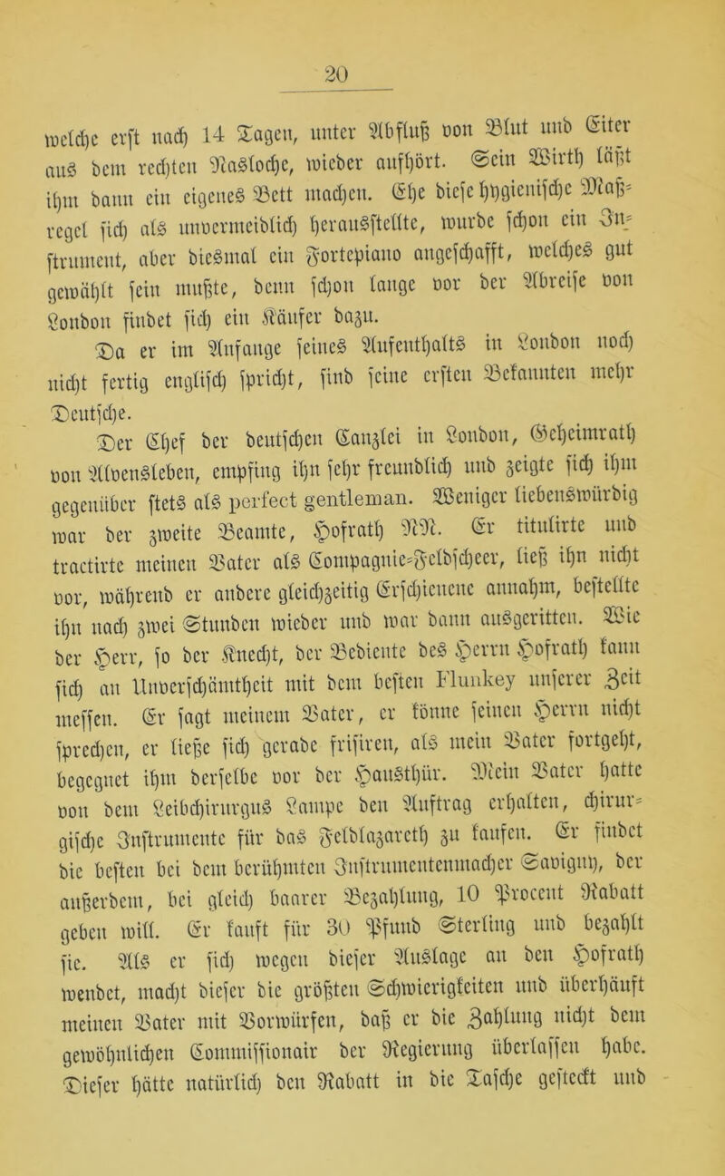 metcpc crft uacp 14 Sagen, unter Abfluß 1)011 ^(ut unb öua’ nU8 bem rechten Siaätocpc, wieber aufpört. ©ein 2Birtp läßt ü,m bann ein eigene« Sßett mad)en. (Spe biefe ppgienifcpe 9Rafc reget fiep atö nnoermeibtid) perau«fteltte, würbe fepon ein Om ftntment, aber bie«mat ein fyortcpiauo angefepafft, wetdje« gut gcwäptt fein mußte, beim fd)on tauge oor ber Stbreife üou gonbon finbet fid) ein Käufer bagu. ■Da er im Stufauge feine« Stufentpatt« in Soubon uod) niept fertig eugtifd) fprupt, fiub feine erfteu Mannten mepr £)eutfdje. Ser (5t)ef ber beutfepen (Sanglei in Soubon, ©epeimratp oou Sttoen«leben, empfing it)u fepr freunbtid) unb geigte fid) it)iu gegenüber ftet« al« perfect gentleman. SBenigcr tiebenswitrbig mar ber gweite Beamte, $ofratp ». (Sr titutirte unb tractirte meinen 23ater at« (5ompaguic=3clbfd)eer, tieg ipn nidit oor, wäpreitb er aitbere gteid)geitig (Srfdjicucuc annapm, bcftclite it)u uad) gmei <Stuubcu loieber unb war bann auSgerittcn. 2£ie ber $err, fo ber Hned)t, ber SBebieute be« i>rrn bpofratl) fauu fid) au Uuocrfd)ämtt)cit mit bem beften Flunkey nuferer 3clt meffeu. (Sr fagt meinem SSater, er fönnc feinen §erru nidjt fpredjen, er tiefge fid) gerabe frifireu, atS mein 23atcr fortgept, begegnet itjm berfetbe oor ber ^pauStpür. SJiein 23ater patte oou bem Seibcpintrgu« Öampc bcu Stuftrag erpatten, epirur- gifepe Onftrumcute für ba« $elbtagaretp gu taufen. <Sr finbet bic beften bei bem bcrüpmten Onftrumentenmad)er @aoigup, ber anßerbem, bei gteid) baarer SBegaptuug, 10 ^roccut -Rabatt geben witt. (Sr tauft für 30 Sßfuub Sterling unb begaptt fic. Sit« er fid) wegen biefer Auslage au beu £ofratp wenbet, mad)t biefer bic größten Scpwicrigteiten unb iiberpänft meinen S3ater mit S3orwürfen, baß er bic Oaptmtg uid)t bem gewöpulicpen (Sonuniffionair ber ^Regierung übertaffen pabc. tiefer pätte natiirtid) bcu Rabatt in bic Safdje geftccft unb