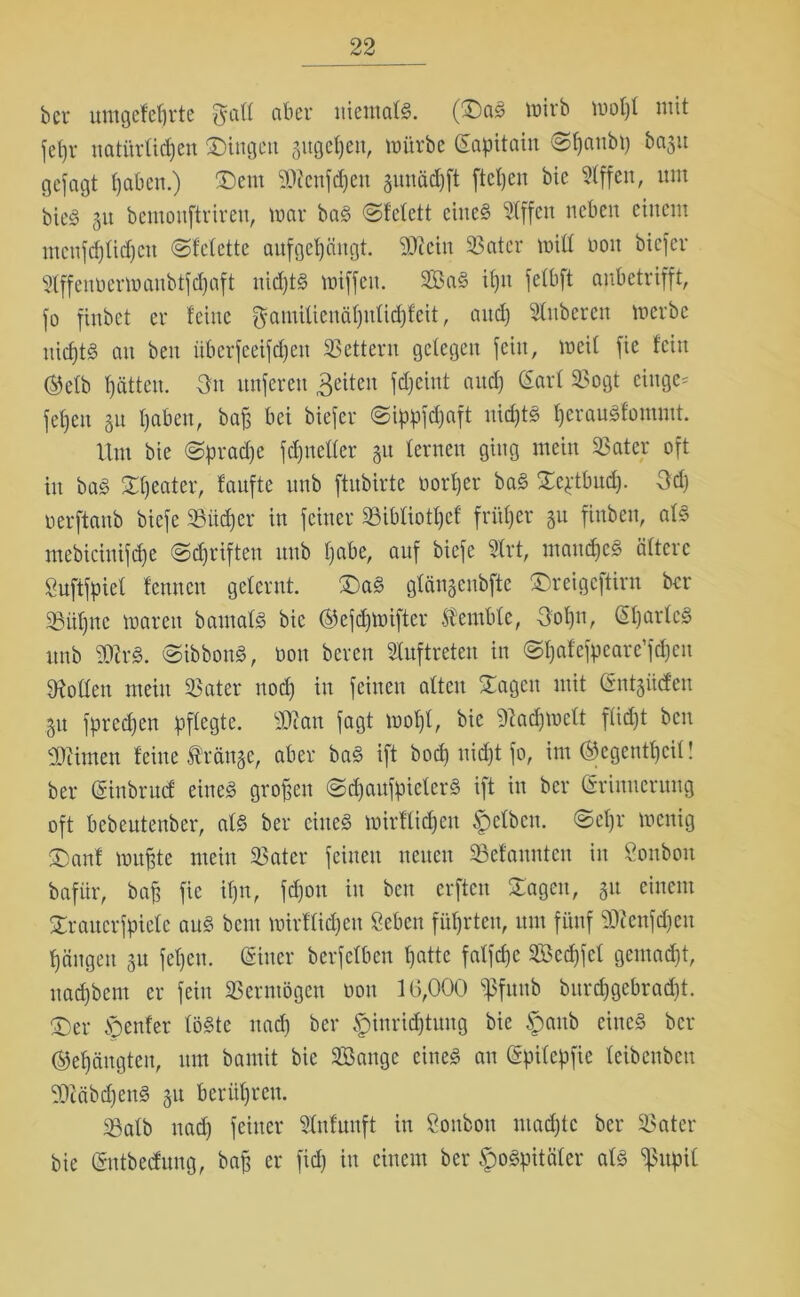 bev umgefefjrte fyaff niemals. (®a£ mirb mof)f mit feßr natürfidjen £)ingen sugeßen, mürbe (Sapitain @f)aubp 60311 gejagt haben.) ®em 2D?cnfd)en sunädjft fiepen bie 5fffen, um bte<§ 31t bemonftriren, mar baS ©fefett eines 2(ffcn neben einem mcnfcfjüdjcu (Sfefette aujgetjaugt. 93icin 33atcr miff noit biefer Sfffenöermaubtfdjaft uid)tS miffeit. 3BaS ifjit fefbft anbetrifft, fo fiubet er feine $amiüenäf)ufichfeit, and) Ruberen merbc nichts au ben überfeeifepen Lettern gelegen fein, meit fie fein ®efb f)ätteu. On nuferen feiten fdjciut and) ßarf 93ogt ciuge- fefjen 31t I)aben, baß bei biefer @ippfd)aft uid)tS herauSfommt. Um bie @prad)e fdjitelfer 31t fernen ging mein 3$ ater oft in baS Beater, taufte unb ftubirte tmrf)er baS Scptbud). 3d) nerftanb biefe 33üd)er in feiner 33ibfiotf)cf früher 3n finben, afS mebicinifdfe @d)rifteu nub f)abe, auf biefe 2frt, maudjeS öftere guftfpief fennen gefernt. £)aS gfänsenbfte £>reigcftiru ber 33üf)uc marett bautafS bie ©ejdjmiftcr fembfe, Uof)n, (üfjarfcS unb 2QUS. ©ibbonS, non bereu Auftreten in ©fjafcfyeare’fdjen hoffen mein 33ater nod) in feinen alten Sagen mit (Sntsücfen 31t fpredjen pflegte. sDtan fagt mof)f, bie 9tad)mcft fiidjt ben Stirnen feine franse, aber baS ift bod) nidjt fo, im ®egentf)cif! ber (giubruef eines großen ©djaufpieferS ift in ber (Erinnerung oft bebentenber, afS ber eines mirffießen |)efbcu. ©cljr menig ®anf mußte mein 33ater feinen neuen 3Sefannten in Öonbou bafür, baß fie ifjn, fd)ou in ben erften Sagen, 31t einem Sraucrfpielc aus bem mirffidjett geben führten, um fünf S0?enfd)eu Rängen 31t feßeu. CSiitcr berfefben patte faffepe SBecpfef gemad)t, nad)bem er fein Vermögen oou 16,000 ^fuub burd)gebrad)t. ®er genfer föSte nad) ber Einrichtung bie frank eines ber ©eßängteu, um bamit bie Sßangc eines au (gpifepfie feibenbeu gÜtäbcpenS 31t berühren. 5öafb nad) feiner 2fnfuuft in gonbott maepte ber 33ater bie (Sntbeduug, baß er fid) in einem ber ^o^pitäfer afS ^upif