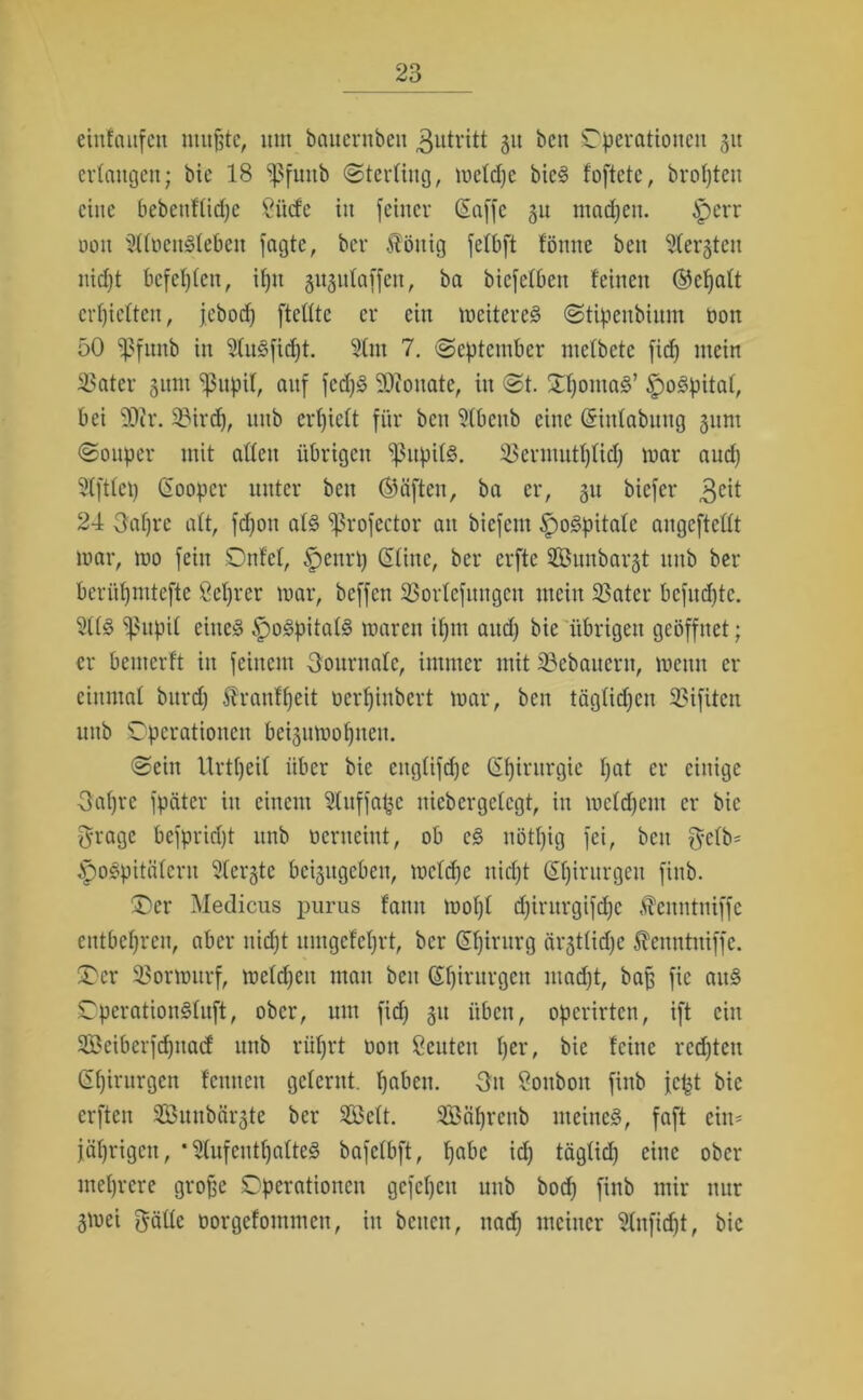 eintaufen muffte, um baucrnbcu Zutritt gu bcn Operationen gu erlangen; bie 18 ^futtb (Sterling, meldjc bieg foftetc, bropteit eine bebenttid)e Öücfe in feiner (Saffe gu ntadjeu. £err oott 211t>englebett fagte, bei* Äöttig felbft fömte beu 21ergtcit niept bcfcplcn, iptt gugidaffen, ba biefelbett feinen ®ef)att erhielten, jebod) ftettte er ein mcitereg Stipenbiitm oon 50 'ßfitnb in Slugfiept. 21m 7. September mcfbetc fid^ mein SSater gunt ^upif, auf fedjg 9)ioitate, in St. Opontag’ £mgpital, bei 9J?r. 2?ird), mtb erl)iett für ben Slbcttb eine ©inlabmtg gttnt Souper mit alten übrigen ‘ißupilg. 23erututplid) mar aud) Slftlep ©ooper unter beit ©äffen, ba er, git biefer 3eit 24 Oapre alt, fdjott alg ^rofector an biefem Spogpitalc augcftcllt mar, mo fein Ottfel, £)enrp ©litte, ber erfte Sunbargt mtb ber berüpmtefte öeprer mar, beffen ^orlcfitngcu mein 23ater bcfudjtc. 211g ^ßupil eitteg Spogpitalg maren ipnt and) bie übrigen geöffnet; er bemerft in feinem Journale, immer mit ^Bebauern, meun er einmal burd) ^ranfpeit oerpinbert mar, beit täglichen 33ifUcn mtb Operationen beigumoptteu. Sein Urtpeil über bie cttglifdje Chirurgie pat er einige Oapre fpäter in einem 21uffa£c nicbcrgclcgt, in mcldjent er bie grage befpriept mtb oerneint, ob cg nötpig fei, bett fyelb* tpogpitälerit Slergtc bcigugcbeit, mclcpe ttiept ©pirurgeit finb. Oer Medicus purus fattit mopl djintrgifepe Äeuntniffe entbehren, aber itidjt umgefeprt, ber ©pirurg ärgtlid)e ^entttniffe. Oer 23ormttrf, meldjett matt beu ©ptrurgett madjt, baff fie attg Opcratioitgluft, ober, um fidj gtt üben, operirten, ift ein SÖeibcrfdjttad ttnb rüprt oott Scntcn per, bie feilte rcdjtett Gpirurgen feuttett gelernt, pabett. Ott Sottbott finb fc^t bie erften Sömtbärgte ber SBelt. SBäprcttb nteincg, faft ein* jäprigctt, * Stufentpalteg bafclbft, pabc idj täglidj eine ober meprere groffe Operationen gefcpcit mtb bodj finb mir nur gmei gälle oorgefontmen, itt betten, nadj meiner Slnfidjt, bic