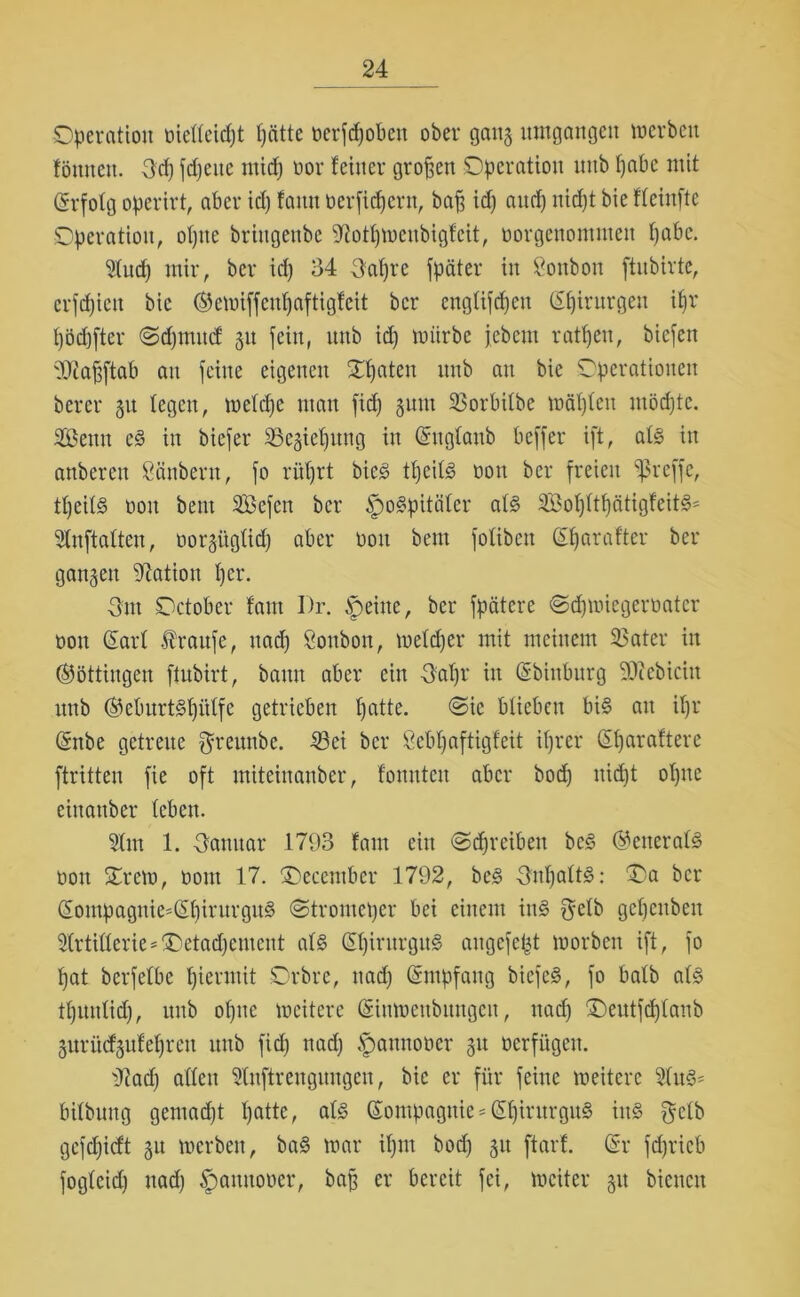 Operation oieffeicpt patte t?erfrf)oben ober gang umgangen merbeit tönneu. 3cp fdjeitc micp oor feiner großen Operation mtb pabc mit (Srfotg opcrirt, aber id) famt oerficpcnt, baß id) aucp nidjt bie ffeinftc Operation, opite briugeube sJiofpmcnbigfcit, oorgenommen pabc. 9fud) mir, ber id) 34 3apre fpäter in Bonbon fütbirte, crfcpiett bie ©emiffcnpaftigfeit ber cngüfcpeu (Spirurgeu ipr pödjfter (Sdjmitd git fein, unb id) mürbe jebcm ratpeu, hießen 'Dfaßftab au feine eigenen Opaten unb an bie Operationen bercr 31t fegen, mcfcpc man fid) gum 23orbifbe mäpfeu möd)te. 2ßenu e§ in biefer SSegiepung in (Sngfanb beffer ift, af§ in anbereu Säubern, fo rüfjrt bic3 tpeibS oon ber freien treffe, tpeif§ t>on beut SBefcn ber ipo^pitüfcr af§ SBopftpätigfeit^ Sfnftaften, oorgiigfid) aber oon bern fofibeit (Sparafter ber gangen Nation per. -3m October f'ant I)r. Jpeine, ber fpätere ©djmicgeroatcr oon (Sarf taufe, uad) Sonbon, mefd)er mit meinem 23ater in (Böttingen ftubirt, bann aber ein 3af)r in (Sbinburg SOcebiciit unb ®eburt§pitffe getrieben patte. ©ie blieben bi§ an ipr (Snbe getreue $reunbe. 23ei ber Scbpaftigfeit iprer (Sparaftere ftritten fie oft miteinanber, fouuten aber bod) nid)t opite eittattber fcbett. 5fm 1. 3amtar .1793 fam ein @djrciben be§ @eneraf3 oon Orcm, oont 17. Oecember 1792, be3 3npaft3: Oa ber (Sompagnie*(Spirurgu§ Otromeper bei einem in§ $efb gepcnbett 2lrtifferie*Oetad)ement af§ (SpintrgitiS augcfept morben ift, fo pat berfefbe piermit Orbrc, nad) Empfang biefe§, fo bafb als? tpuulid), unb opitc mcitere (Sinmenbtutgen, nad) Oeutfcpfanb gurücfgufepreit unb fid) nad) ’pamtoocr gu üerfügen. i)cad) affen Sfnftreugungeu, bie er für feine meiterc Sfitd' bifbuitg gemad)t patte, ab§ (Sompagnie == (Spintrguä itt§ §cfb gefcpicft gu mcrben, ba§ mar ipnt bod) gu ftarf. (Sr fcpricb fogfcid) uad) Spamtoocr, baß er bereit fei, mciter gu bienen