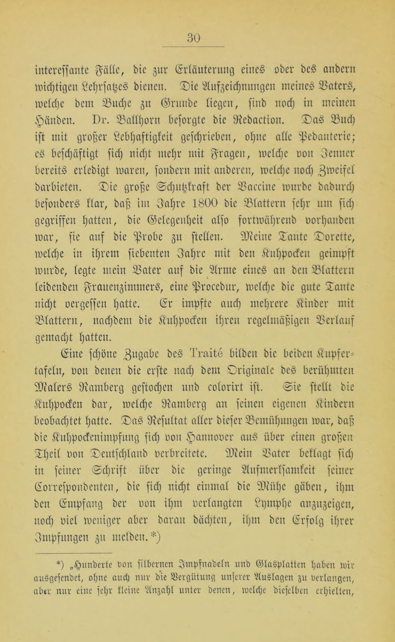 intereffaittc $ä(te, bic gur Erläuterung eines ober beS anbertt midjtigeit SefjrfafceS bienen. Oie SKufgeidjmmgen meines 33atcrS, mctcfjc bent Söucfje 51t ®runbe liegen, finb ttodj in meinen Rauben. Dr. 33atttjorn besorgte bie D^ebaction. X)aS 23ud; ift mit großer Sebtjaftigfeit geschrieben, offne alte fßebanterie; es befchäftigt fidj nidjt ntct)r mit fragen, metdje oon Oettner bereits ertebigt maren, fonbern mit anberen, metdje ttodj gmeifet barbieten. X)ie große Odju^fraft ber 33accine mürbe babttrd) befonberS flcir, baß im 3atjre 1800 bie 33tattern fetjr um fidj gegriffen hatten, bie (Gelegenheit alfo fortmäfjreitb oorfjattben mar, fie auf bie ißrobe 51t ftetteu. -Ui eilte Xante Xorette, metdje in itjrem fiebenten Xatjrc mit ben Äittjpocfeu geimpft mürbe, legte mein 33ater auf bie dritte eines au ben 33tatteru (eibenbett grauenginunerS, eine fßrocebur, metdje bie gute Xante nicht oergeffen hatte. (Er impfte auch mehrere Äinber mit SBtattern, nadjbeut bie ^utjpocfeu ihren regelmäßigen 33ertauf gemadjt hatten. (Eine Schöne Zugabe beS Tratte bitben bic beibett ilttpfer^ tafeln, oon betten bie erfte nad) bem Originale beS berühmten SDfaterS 9x amberg geftodjett itnb cotorirt ift. Oie ftcüt bic fntjpocfen bar, metdje 3iambcrg an feinen eigenen Äittbern beobachtet hatte. X)aS 9icfuttat attcr biefer 35cmüfjuugeu mar, baß bic Äuljpodeuimpfung fidj 001t fmnttooer aus über eilten großen Xtjcit Pott Xcittfdjtanb perbreitete. StReiit 33ater beftagt fidj itt feiner Odjrift über bie geringe Stufnterffamfeit feiner Eorrefpoubenteit, bie fidj nicht einmal bic Ttiüfje gäben, itjnt bett (Empfang ber oon ifjm oertangten Ctjmptje angugeigett, ttodj oiet meniger aber baratt bädjten, itjnt beit (Erfolg ihrer Impfungen 51t tnetben.*) *) „Rimberte bon fitbernen Swpfnabetn unb ©laSpIatten haben tuir auSgefenbct, otjne and; nur bie Vergütung unterer 2lu§Iagen 31t bedangen, aber nur eine jetjr Heine ‘dnsaljl unter benen, mclrfjc biefelben erhielten.