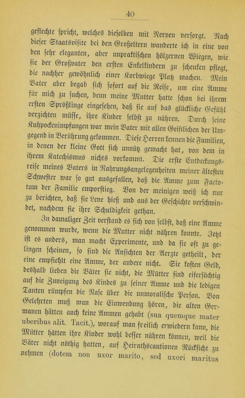 gefledjtc fpridpt, mctcpcg biefetBen mit Serben berforgt. 9iad) bieicr <§toatgbifite bei ben ©roßettern manberte icß in eine non bcn fepr eleganten, aber unpraftifepen pötaernen Siegen mie fic ber ©roßbater ben erften (£n!elfinbern au Renten pflegt, bie ttaepper gemöpnlicp einer forbmiege madjen. 2Rein *ater akr öe9ab fofort anf bie Neife, um eine «rnrne für mteß an fließen, beim meine Butter f,atte feßou bei ifjrem erften ©proßltuge eiugefepen, baß fie anf bag gtücfticße ©cfiipt bewußten müffe, if;re ftinber fefbft 3u nähren. ®urd) feine .«ußpodemmpfungen mar mein «ater mit alten ©eifttießen ber Um* gegenb in Berührung gefommen. SDiefe Herren tennen bie fjamifien tu benen ber tteine ©ott fid) unuiifc gemaeßt ßat, bon bem in djrem Äatccßigmu« nidjt« borfommt. £)ie erfte ©ntbecfungg* mfc meine« «aterg in Sffaßrunggangetegenßeiten meiner ätteften edpnefter mar fo gut auggefatten, baß bie «mme 3um ftacto* tum ber ffamilie emporftieg. «on ber meinigen meiß icß nur 3U beruhten, baß fie Öene ßieß unb ang ber ©efcßidjtc berfeßmin* bet, naeßbem fie ißre ©tßutbigfeit getßan. 0u damaliger 3eit berftanb eg fid) bon fefbft, baß eine Sfointc genommen mürbe, menn bie SKntter nid)t näßren tonnte. 3eßt ift eg anberg, man mad)t ©pperimente, unb ba fic oft 31t ge* tiugen fdjeineu, fo finb bie Sfnficßten ber Gerate getßeitt, ber eine empfiehlt eine «mntc, ber aitbcrc nidjt. @ic foften ©cfb begpatb lieben bie ©ater fic uitißt, bie Mütter finb ciferfücßtig nitf bte 3uneignng beg ftinbe« 31t feiner «mme unb bie febigen bauten rümpfen bie 9?afe über bie unmoratifdje $erfon. «011 ©eteßrten muß mau bie ©inmenbung ßören, bie atten ©er* mancu ßcitten and) feine Slmmeu geßabt (sua guemque mater iibenbus alit. Tacit,), morauf man freifiep ermiebern fanu bie Butter patten if)rc flinber rnopt beffer näpren fönnen, mcit bie «ater md)t nötpig patten, auf £ciratßgcautioncn 9xücffidf)t 31t uepmen (dotem non uxor marito, sed uxori maritus