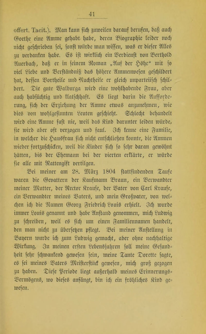 offert. Tacit.). 2J?att fantt ficf) gumeilen barauf berufen, baff and) ®oetl)e eine 2lmittc gehabt Ijabc, bereit 23tograpf)ie leibcr nod) uid)t gcfdjriebcn fei, fonft mürbe utatt miffett, ma3 er bicfer 2(ttc§ 51t ücrbattfett fjabc. ift mirf'tid) ein X'erbiettft 001t iöcrtfyotb 2(uerbad), baff er itt feinem Vornan „9(nf ber Jpöfjc“ mit fo nief 2iebc unb SBerftättbnijf bas? l)öf)cre 2lmmcitmefen gcfd)i(bcrt l)at, beffett i^ortfjeile ttttb 9lad)tf)eilc er gleid) uitparteiifd) fd)iO bcrt. ®ie gute Sßalbttrga mirb eilte mol)ll)abcube f^rau, aber aud) I)abftiri)tig ttttb flatfdfljaft. (£<§ liegt bariit bic 2lufforbe* ntttg, fid) ber (Srgiefjuug ber 2tntme ctma§ aitguitc^ittett, mic bicö non motflgefimtten Öeittcit gefd)ief)t. @d)(ed)t bcfjaubett tnirb eine Online faft nie, meit ba3 ftittb barunter teibcit mürbe, fie mirb aber oft oersogcu uttb faut. 3tf) fctttte eine $antitic, itt mctdjcr bic ipait§frait fid) nid)t eutfdjliefjett foitnte, bic 2(mmcit mteber fort^ufdjidctt, meit bic 5?inber fid) fo fefjr baratt gemöfjnt l)ättcit, bi§ ber (Seemann bei ber merteti erflärte, er mürbe fie ade mit Rattengift oertifgeu. 23ei meiner am 28. 2D?ärg 1804 ftattfinbcnben S^attfc marett bic ©eoattcrit ber Äaufutatttt 93rauit, ein SSermanbter meiner -Diutter, ber 9\ector Traufe, ber 23atcr oott Gart Ärattfe, ein 25ermanbter meinet SBaterS, ttttb mein ©roffoatcr, oott met= d)ctt id) bie kanten ®eorg fyricbrid) 8otti§ cr()iett. -3d) mürbe immer 8oui3 genannt uttb tjabc Slnftaitb genommen, mid) öttbmig 31t fdjrcibett, meit c£ fid) ttttt einen fyaniitiettuamctt t)anbctt, bett matt nid)t 31t i'tbcrfepett pflegt. 3?ci meiner Slnfteüuitg in 33at)eru mürbe id) 311111 8ubmig gemadjt, aber ot)itc nadjtialtige SBirfttttg. Ott meinen erften ßebettöjafjren fott meine ©efunb* t)cit fefjr fd)mattfenb gemcfett fein, meine Xante Xorcttc fagte, cS fei nteitteö 3?ater§ 'Dicifterftiid gemcfett, mid) groff gesogen 31t f)abctt. X)iefe ^criobe liegt aufjcrtjatb mcittc§ (§rittnerung§s Vermögens, mo biefeö anfängt, bin id) ein fröt)tid)e§ ftittb gc= mefett.