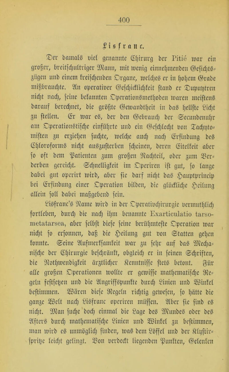 I i 0 f r ö n c. 3>v bantalg üiet genannte (Sfjirurg ber Pitie mar ein großer, breitfdjultriger 2D?aitn, mit wenig einnetjmenben ©cfidjtg* 5iigcn itnb einem freifdjcnbcit Organe, mcldjcg er in fjoljcm ©rabc miffbraudjte. 3(n operativer ©efdjicflidjfeit ftanb er Onputjtrcn nidjt nadj, feine befamtten Operatiougmetljoben waren uteifteng baranf beregnet, bie größte ©cwanbtfjcit in bag fjclfftc öidjt gU [teilen. (Sr war cg, ber ben ©ebrattdj ber ©ecunbenuljr am Operatiougtifdje entführte unb ein ©efdjlcdjt non ©adjijto* miften 31t ergießen fndjte, wetdje and; nadj Grrfittbung beg ©Ijloroforntg nidjt an^itftcrbcn fdjciiten, bereit (Sitclfeit aber fo oft bem Patienten §nm großen 9?adjtcil, ober 311m $cr* berben gercidjt. ©djiiclligfcit im Df)erireit ift gut, fo tauge babei gut operirt wirb, aber fie barf nidjt bag £)anptprincip bei (Srfittbttng einer Operation bitbcit, bie gliitflidjc Reitling allein fott babei maffgebenb fein. Sigfranc’g 9tamc wirb in ber Operatiodjirurgie ncrimttijtidj fortteben, bttrdj bie nadj itjin benannte Exarticulatio tarso- metatarsca, aber fetbft biefe feine berütjmtefte Operation war nidjt fo erfomten, baff bie Reitling gut non ©tatten gcljett foitittc. ©eine 9tufmerffamfeit war 31t fcljr auf bag ‘tOiedja* nifdjc ber (Sljirttrgic befdjräuft, obglcidj er in feinen ©djriften, bie Dcottjwcnbigtcit ärgtlidjer Äenntniffe ftetg betont, ftitr ade grofjcn Operationen wollte er gewiffe mattjcmatifdjc Oxe- gellt feftfet^en tutb bie Slngriffgpnnftc bttrdj Linien mtb SBinfcl beftimnten. Sären biefe Siegeln ridjtig gewefett, fo tjätte bie gange SG3ett nadj Sigfrattc opcrircit miiffctt. 51bcr fie finb eg nidjt. 5DZan fitdjc bod; einmal bie Sage beg 90hntbeg ober beg 51ftcrg bnrdj matljcmatifdjc ßinien unb Siitfel 31t beftimnten, man wirb cg uitmögtidj fitibcit, wag bem Oöffcl uttb ber Ältjftir* fprifje leidjt gelingt. 23on nerbedt liegenben fünften, ©elent'en