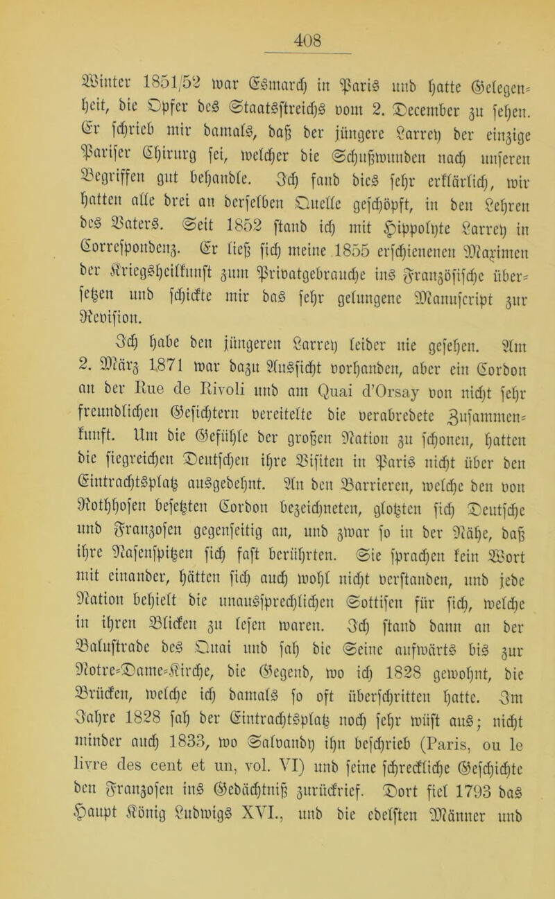 4(J8 Sinter 1851/52 mar (S«mard) in ißari« mtb ßatte gelegen* l)cit, bie Opfer bc« Otaat«ftreid)« uom 2. Oecentbcr 31t fef;en. Cn fdjiieb mir bautaf«, baff ber jüngere 8arrcß ber einzige Sßarifer Gßirurg fei, melcßer bie Ocßitßmuubcn ttad) nuferen Gegriffen gnt beraubte. öd) fanb bie« fef)r erflärlid), mir Ijattcn ade brei an berfelben Oitclle gefdjöpft, in ben Beßren bc§ ©ater«. Oeit 1852 ftanb id) mit ^ippolßte ßarreß in (Eorrefpoitbcng. (Sr ließ fid) meine 1855 erfcfjienencn ©lapintcn ber ÄriegSfjeüfnnft 311111 sßriöatgebraucße in« ftraugöfifeße über- fepeit unb fdjidte mir ba« feßr gelungene 20cnnnfeript gur 9?eüifioit. Öd) f)abe ben jüngeren Öarreß teiber nie gefeßen. 21m 2. ÜDiärg 1871 mar bagu 21u«fidßt öorßanben, aber ein Gforbott an ber Paie de Rivoli mtb ant Quai d’Orsay non nidjt feßr freunblicßeit ©efießtern nereitelte bie öerabrebete fnuft. Um bie ©cfiißlc ber großen Nation 311 feßonen, Ratten bie fiegreidjett $Deutfd)eu ißre SBifiten in $ari« nidjt über ben GsintradßtSplafc au«gebeßnt. 21it beit ©anderen, mcldjc ben uoit 9iotßl)ofen beferen (Sorbon begeic^neten, gloßten fid) Oentfdjc unb Öraitgofen gegenfeitig an, unb grnar jo in ber 9?äße, baß ifjrc Mafenfpifcen fid) faft berührten. (Oie fpradjett fein Sort mit einanber, Ijättcn fid) and) mof)l nidjt oerftanben, unb jebe Nation beljielt bie unau«fpred)lid)en Oottifcn für fid), meldjc in ißreit ©liefen 31t fefen maren. öd) ftanb bann an ber Söatnftrabe bc« Oitai 1111b faß bie Oeine aufmärt« bi« gur 9iotre-Oame-Hird)C, bie ©egenb, mo id) 1828 gemoßnt, bie ©rüden, meldje id) bamal« fo oft Übertritten ßatte. öm öaßre 1828 faß ber Gsintracßt«plaj3 itocß feßr müft an«; nieijt minber and) 1833, mo Oaloattbß tßn befeßrieb (Paris, 011 le livre des cent et un, vol. VI) unb feine fcßred'lidje ©efeßießte ben grangofen in« ©ebäcßtniß gurüdrief. Oort fiel 1793 ba« .Spanpt ööitig Submig« XVI., unb bie cbelften ©iänner unb