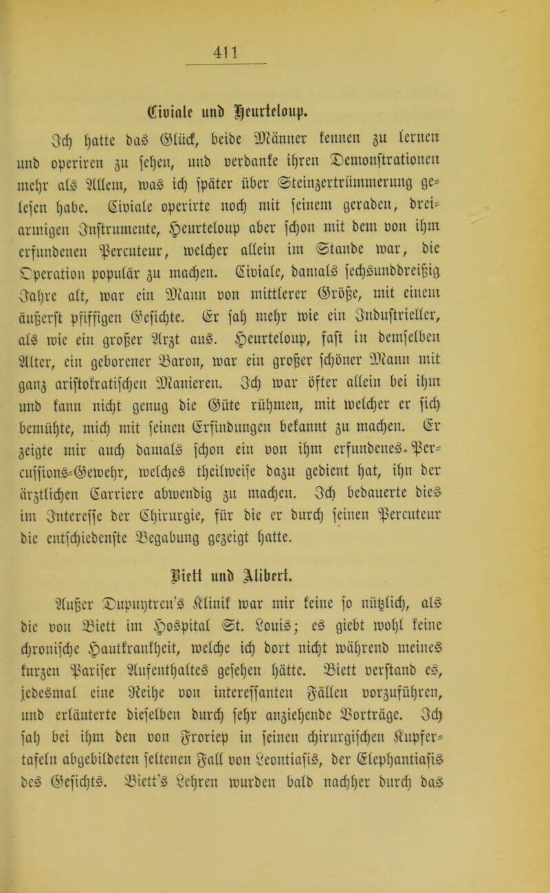 (Jiuinlc unb |jcurtdoup. Od) f)atte baS ©liicf, bcibe ÜRänncr fennen ju lernen unb operiren 31t feljen, imb oerbanfe iljren £)emouftrationeu mcljv als Sltlem, maS id) fpäter über ©teinsertriimmerung ge= tefen £)abe. (Sioiale operirte nod) mit feinem geraben, breU armigcit Onftrnmente, £>eurteloup aber fd)on mit bem oon il)in erfnnbenen ^ßercuteur, roeldfer allein im ©taube mar, bte Operation populär 311 madjeit. (Sioiale, bantalS fcdiSuubbrcißig 3al)rc alt, mar ein SÄann oon mittlerer ®röße, mit einem äußerft pfiffigen ®efid)te. (Sr fal) mefjr mie ein Snbuftriellcr, als mie ein großer 5trgt aus. ^eurteloup, faft in bemfelbcu Sllter, ein geborener 33aron, mar ein großer fdjöner 3Jtonn mit gan3 ariftofratifdjeu Sanieren. 3d) mar öfter allein bei il)in unb fann nidjt genug bic ©üte rühmen, mit meldjer er fid) bemühte, mid) mit feinen (Srfinbuugcu belannt 31t machen. (Sr 3cigte mir aud) bamals fdjon ein oon itjm erfunbeneS. fßer' cuffionS'©emel)r, mc(d)eS tl)cilmeife ba3it gebient l)at, il)n ber ärstlidjen (Saniere abmeubig 31t tnad)cn. Od) bebauerte bieS im 3utercffe ber Chirurgie, für bic er burd) feinen ^ercuteur bic cntfd)iebenfte Begabung ge3eigt tjatte. fliett unb ^libert. Slußer üDupuptreu’S Älinif mar mir feine fo nüfclid), als bic oon 23ictt im .spoSpital ©t. SouiS; eS giebt mof)l leine d)ronifd)c ^autfranfljeit, mclcfjc id) bort nidjt mäljrenb meines fitrscn fßarifer 91ufentlja(teS gefeljcit Ijättc. 33iett oerftaub cS, jebeSmal eine 9ieil)e oon intereffanten gällcu oorgufüfjren, unb erläuterte bicfelbeti burd) feffr au3ie{)enbc Vorträge. 3d) fal) bei ifjtn ben oon groriep in feinen d)intrgifd)cu Tupfer- tafeln abgebilbeten feltcnen gall oon SeoutiafiS, ber (SlcpljantiafiS bcS ©efidjtS. 3Mett’S Öeljrcu mürben halb nad)l)er burd) baS