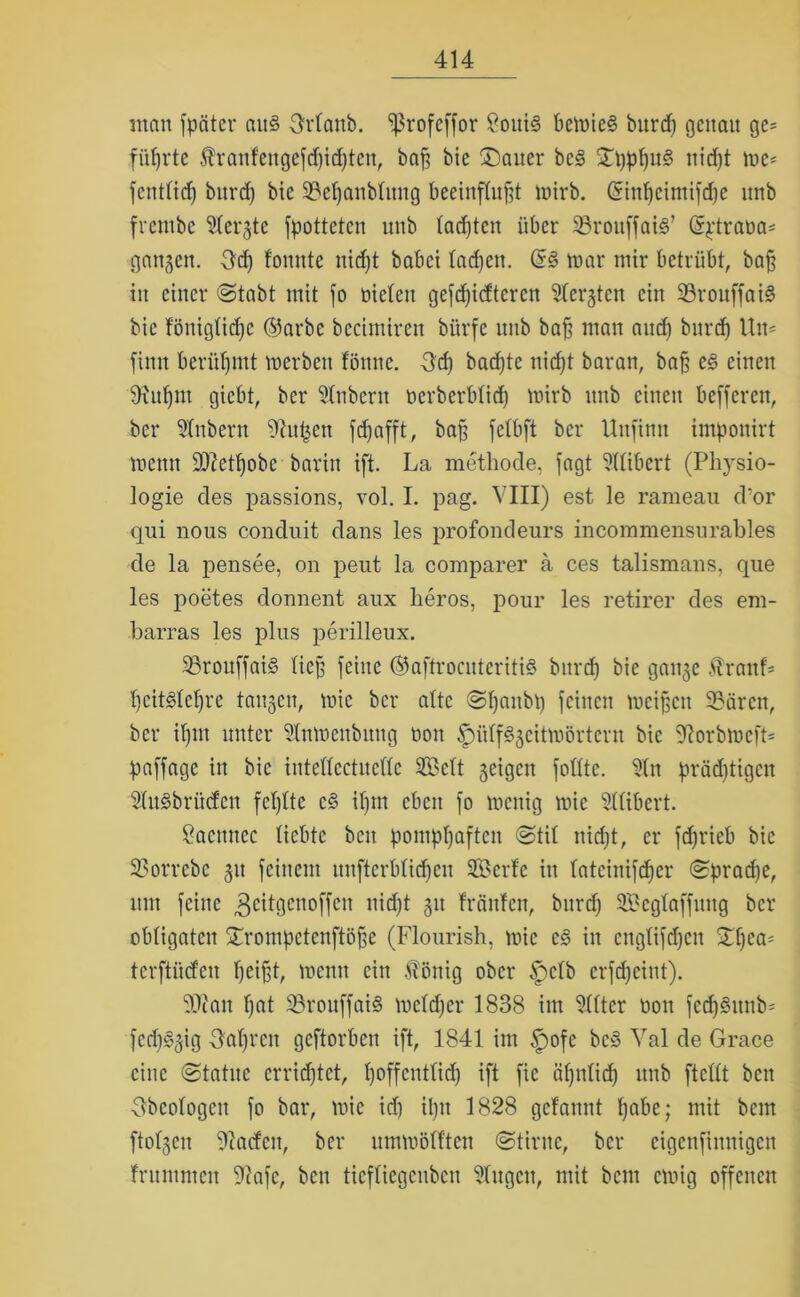 man fpätcr aus Orfanb. fßrofeffor 8oui§ bemieS burd) genau ge- führte $ranfengefd)id)ten, bah ®auer be<§ nicht me- fenttid) burd) bie 23el)anbütng beeinftuht mirb. Gnnhcintifdhe unb frenibe Steifte fpotteten unb lasten über SBrouffaiS’ (Sptrana- gangen. 3d) f'onitte niefjt babei (adjen. mar mir betrübt, bah in einer Stabt mit fo nieten gezielteren Hergten ein 93rouffai§ bie fönigtidje ©arbe becimiren bürfe unb bah man aud) burd) litt- finit berühmt merbett lönne. -Öd) bacfjte nicht baran, bah einen Huhnt giebt, ber Hubern nerberbtid) mirb unb einen befferen, ber Hubern 'Hüben fdjafft, bah fctbft ber Unfinn imponirt mentt DHetljobe barin ift. La methode, fngt Htibert (Physio- logie des passions, vol. I. pag. VIII) est le rameau chor qui nous conduit dans les profondeurs incommensurahles de la pensee, on peut la comparer a ces talismans, que les poetes donnent aux heros, pour les retirer des era- barras les plus perilleux. 33rouffai§ lieh feine ®aftrocuteriti§ burd) bie gange $rant- hciMct)re taugen, mic ber alte St)anbp feinen tneihen 33ären, ber ihm unter Hnmenbuttg non £)ütf3geitmörtern bie Horbmeft- paffagc in bie inteflcctuette Seit geigen fotttc. Hn prächtigen Hu^brüden fehlte c3 ihm eben fo menig mic Htibert. Saeunec liebte beit pomphaften Stil nicht, er fd)rieb bie 33orrcbc git feinem uufterbtidjen SÖerfe in tateinifdjer Spradje, um feine geitgenoffen nidjt git tränten, burd) SBcgtaffung ber obligaten Strompctcnftöhe (Flourish, mic e§ in cngtifchcn £()ca; terftüden heißt, memt ein $imig ober fpctb erfefjeint). Hiait hat S3rouffai§ metdjer 1838 im Htter non fedjSunb- fed)<§gig fahren geftorben ift, 1841 im ^pofe bc» Val de Grace eine @tatnc errichtet, hnffenttid) ift fic ähnlich unb ftettt ben Gbeotogcn fo bar, mie idj U)tt 1828 gefannt höbe; mit bem ftotgen Hatten, ber ummöttten Stirne, ber eigenfinnigen frummen Hafe, ben tieftiegenben Hugett, mit beut emig offenen