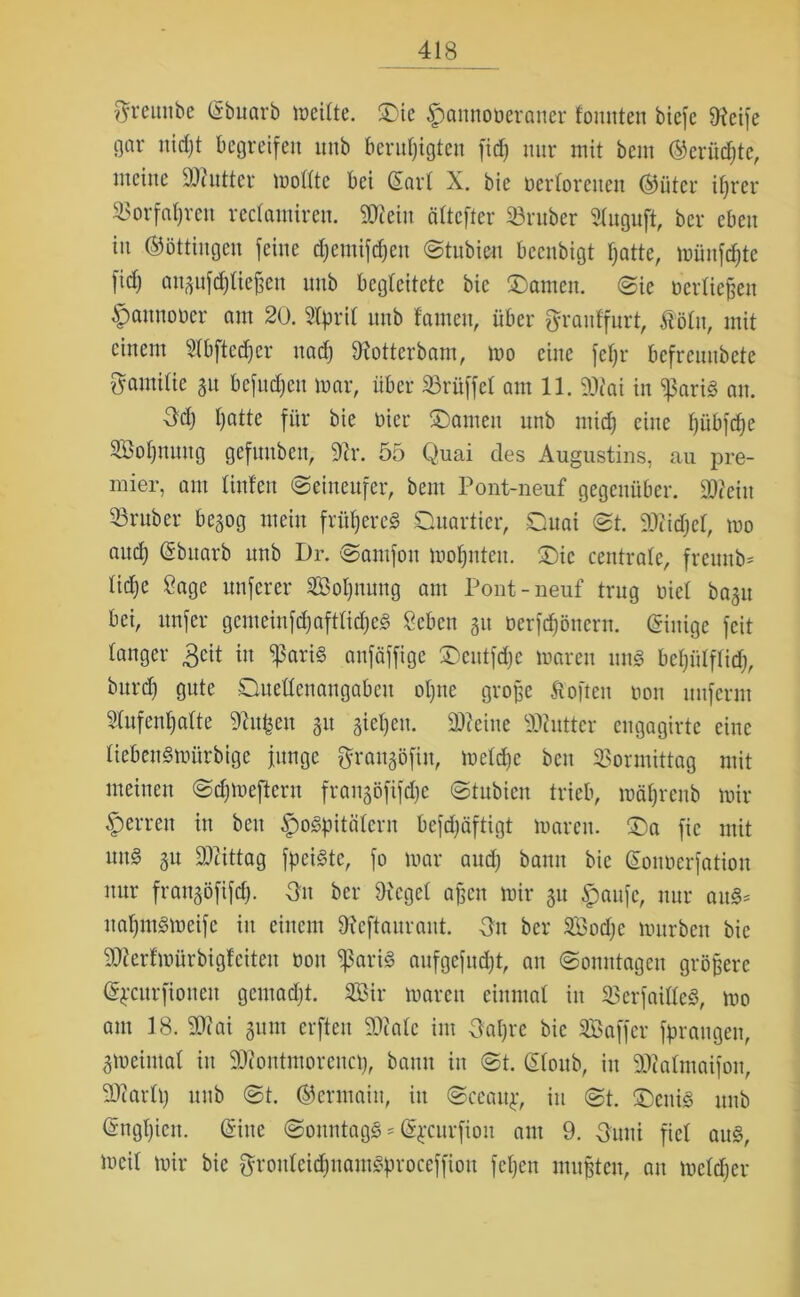 Sfreuttbe (Sbuarb weilte. ©ic £annoüeraner fonnten biefe Steife 9ar «tfht begreifen uitb beruhigten fid) nur mit bem (Serüdjte, meine SJlutter wollte bei (Sari X. bic verlorenen ©iitcr ihrer Vorfahren reclamiren. SWein ältefter trüber Sluguft, ber eben in ©öttingcn feine djemifdjen Stubien becnbigt hatte, wünfc^te fiel) attjjufchliefeu unb begleitete bic tarnen, Sie »erliefen #annoüer am 20. Styril unb tarnen, über ftrauffurt, tölu, mit einem Slbftcdjcr nach Stotterbam, wo eine fel)r befreuubete Familie 31t befugen war, über Trüffel am 11. SStai in ^arig an. 3d) halle für bie vier ©amen unb mich eine hübfdje SBohnuug gefuttben, 9h’. 55 Quai des Augustins, au pre- mier, aut Unten (Seineufer, bem Pont-neuf gegenüber. SDteitt 93ruber be^og mein frühereg Quartier, Quai St. SJiidjef, wo auch (Sbuarb unb Dr. Santfott wohnten, ©ic centrale, freunb= lidje Sage nuferer SBohnung am Pont-neuf trug viel bagu bei, ttnfer gemeiufdjaftlidjcg geben 31t üerfdjönern. (Sinige feit langer 3cit in Sßari§ aufäffige ©eutfdje waren ltng behilflich, burcf) gute Quellenangaben ohne grofje Äoften non unferm Stufenhalte Stufen 31t sieben. 9)?eitte SStuttcr engagirte eine liebeugwürbige junge ftransöfiit, welche ben Vormittag mit meinen SdjWeftcnt fransöfifdje Stubien trieb, wäl)rcnb wir Herren in beit £)ogpitälern befdjäftigt waren, ©a fic mit mtg sn üDiittag fpeigte, fo war auch bann bic (Sotmerfation nur fransöfifd). -Sn ber Siegel affen wir 31t §aufc, nur attg= ttahmgweifc in einem Steftaurant. Ott ber Sodje würben bie SSterfwürbigteiteu non $arig aufgcfudjt, an Sonntagen größere (S^curfiotteit gemadjt. SBir waren einmal in SSerfailleg, wo am 18. SOtai sunt elften SOlale int Oaljre bie SBaffer forangen, sweintal in SDtontmorenct), bann in St. Sloub, in SSlalntaifon, 93tarlt) unb St. ©ermaiit, in Sceau^, in St. ©eilig unb ©nghieit. (Sitte Sonntagg = (gjcurfiou ant 9. 3mii fiel aug, Weil wir bie grouleichnantgproceffioit fefjen mufften, an welcher