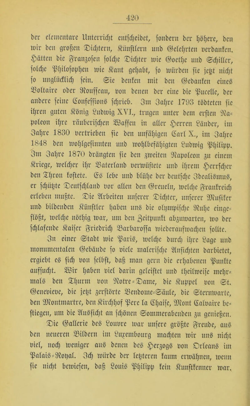 bcr elementare Unterricht cutfdjeibet, fonbern ber (jähere, ben mir ben großen ©intern, Zünftlern unb (gelehrten oerbanfen. Ratten bie fjrangofeu foldjc Oidjtcr mie ©oetpe nnb Schiller, foldje ^Ijilofophen mie Haut gehabt, fo mürben fic jefet nid)t fo uugfücffidj fein. @ie beufett mit ben ©ebanfen eines SSoItaire ober föouffeau, Oott benett bcr eine bie fpucellc, ber anbere feine (SonfeffionS fd;rieb. -3m 3afjre 1793 töbteten fic ihren guten Äönig Submig XVIv trugen unter bem erfteu 92a* poleott ihre räuberifdjctt Saffett in aller sperren Sauber, im 3af)re 1830 oertrieben fie ben unfähigen (Sari X., im 3al)rc 1848 ben moljlgefinnteu unb wohlbefähigten Submig ^3^Utpp. 3m 3al)re 1870 brängten fie ben jjmeiten Napoleon §u einem Kriege, meldjer ipr SSaterlanb oermüftetc unb ihrem Iperrfdjer ben Shron loftete. GrS lebe unb blühe ber bcutfdje 3bealiSmuS, er fdjiipte ©eutfdjlanb oor allen ben ©reueltt, meldjc grattfreid) erleben muffte. ®ie Arbeiten nuferer Oidjtcr, nuferer Mufifer unb bilbenben Äünftter hoben uns bie olpntpifdie 92uhc einge* flöht, meldje uötljig mar, um ben geitputtfl abgumarteu, mo ber fdjlafeube Äaifer griebridj SSarbaroffa mieberaufmadjett folltc. 3u einer Stabt mie bpariS, meldje burd) ihre Sage unb monumentalen ©ebäube fo oiclc malerifdjc Slitfidjtcn barbietet, ergiebt es fid) oou fclbft, baff mau gern bie erhabenen fünfte auffudjt. Sir hoben öiel barin gclciftct unb tpeilmeife mehr* ntalS beti Shurut oou 92otre * £)ante, bie Kuppel oou St. ©etteoieoc, bie jept gerftörtc SBenbome*Säule, bie Sternmarte, ben Montmartre, beit £ird)ljof fßere la (Sljaife, Mont ©aloaire bc* fliegen, um bie 2luSfid)t an fdjönett Sontmerabeubcit gu genießen. ®ic ©afierie beS Sonore mar unferc größte fjreube, aus bett neueren SBilbern im Sitpembourg madjteit mir ttnS nid)t oicl, noch meniger aus betten bcS ^erjogS oou Orleans im fpalaiSMopal. 3d) mürbe bcr lepteren faunt ermähnen, memt fie nicht bemiefett, baß SouiS Philipp fein funftfenner mar.