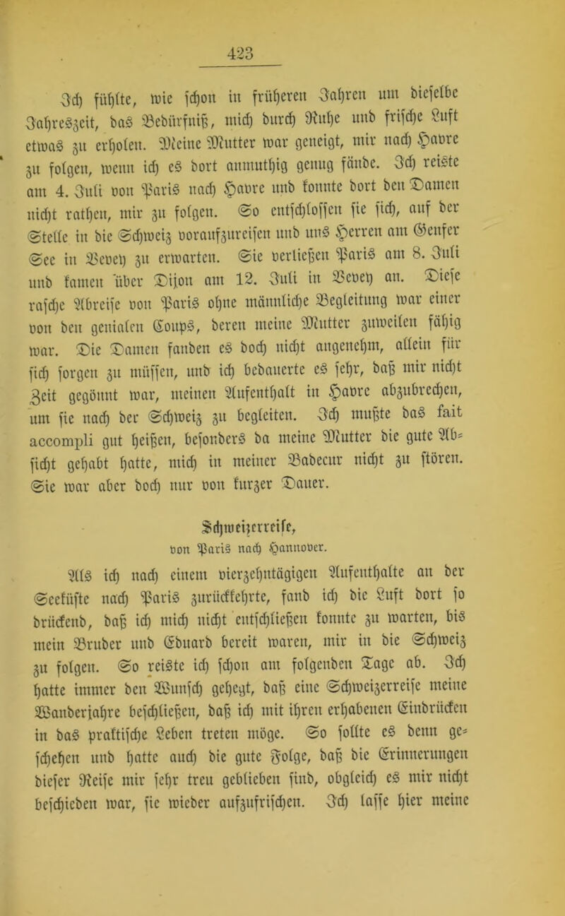 3d) fühlte, t^ie jehon in früheren 3af)reit um bicfelbc 3al)re«3eit, ba« «Bebi'trfnifj, mid) burd) 9M)e imb frifdjc ^nft etvociö 51t er 1)0(eu. SOicittc ?Dtutter roctr geneigt, mir ttad) ipnme 51t folgen, mettn id) cS bort anmutig genug fänbe. 3d) reiste am 4. 3uti oon «pari« und) $at>re imb tonnte bort bcu tarnen nicf)t ratzen, mir 31t folgen. <So entfd)loffen fie fid), auf bcr ©teile in bie «Sdjmeis ooraufäitreifert uttb un« sperren am (Genfer ©ec in Geriet) 31t ermatten, ©ie üerliefjett ^ßari« am 8. Ottli uttb tarnen über £)ijou am 12. -3uti in tbcoet) an. ^jiefe rafdje Abreife oon «pari« otjne männliche «Begleitung mar einer oott bett genialen Soup«, bereu meine SDtutter 3umeitcit fät)ig mar. £)ie tarnen fanben es bod) uid)t augenefjm, allein für fid) forgen 31t muffen, unb id) bebanerte eS fetjr, baf? mir nid)t 3cit gegönnt mar, meinen Aufenthalt in ^atirc ab3ubred)cu, um fie uad) bei* <2>d)mei3 311 begleiten. 3d) mußte ba« fait accompli gut ffeifjcn, befonber« ba meine ?Jiuttcr bie gute Ab* fidjt gefjabt tjatte, mid) in meiner «Babecur nid)t 31t ftören. ©ie mar aber bod) nur oott bitter Gatter. S&djnmjerrcife, bort $avi§ naef) Jfjannotter. Al« ich ttad) einem oierscfpttägigeu Aufenthalte au bcr ©eetüfte nad) «pari« 3itriicftet)rte, fanb id) bie 8uft bort fo brütfenb, bafc id) mid) nicht eutfdjließen tonnte 31t märten, bi« mein «Bruber unb Ebuarb bereit maren, mir in bie ©chmeis 31t folgen. @0 reifte id) fdjon am folgenben £agc ab. 3d) hatte immer bett «Bunfd) gehegt, baß eine <Sd)met3erreife meine SBanberfahre bejdjließctt, ba£ id) mit ihren erhabenen Einbrüden in ba« praftifdje 8cben treten möge. @0 fotltc e« bemt ge* fchehen unb hatte and) bie gute golge, ba§ bie Erinnerungen biefer iReifc mir fef)r treu geblieben fittb, obglcid) es mir ttid)t befdjiebett mar, fie mieber aufgufrifehen. 3d) laffe l)ier meine