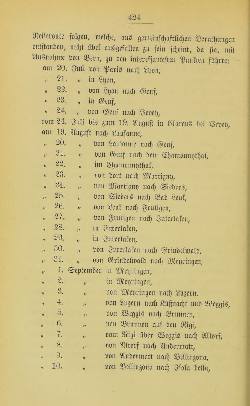 Dfcifcionte fofgeit, mefdje, ans gemeinjdjaftüdjen 53 er atf) ungen cntftanbeitr nidjt üöef ausgefallen 31t fein fdjcint, ba fie, mit SluSnafjme oon SBern, 51t bcn intereffantcften fünften führte: nm 20. Outi oon $ariS nadj 8tjon, „ 21. „ in Spott, >i 22. „ non Spott nadj ©enf, ■  23. „ in ©enf,  24. „ non ©enf nadj Seoep, ootn 24. O'nli bis gnnt 19. Shtguft in ©(arettS bei 53eoep, 19. 5fnguft nadj Saufattne, 20. ff oon Saufatttte nadj ©enf, 21. ff bon ©enf nadj bem QEfjamonnptljaf, 22. ff im ©fjamonmjtfjal, 23. ff oon bort nadj Skrtignp, 24. ff oon Starfignp nadj SieberS, 25. ff oon SieberS nadj Sab 8enf, 26. ff oon Senf nadj gültigen, 27. ff oon fyrntigen nadj Onterlafen, 28. ff in Onterfafen, 29. ff in Untertafen, 30. ff Oon Onterfafen nadj ©rinbefamtb, 31. tt oon ©rinbefmafb nadj SOlepringett, 1. (September in Sfteprittgen, 2. ff in SDiepringen, O O. ff Oon äfteprittgeit nadj 8113ent, 4. ff oon Supern nadj $üf$nadjt unb 5BeggiS( 5. ff oon 5Bcggis nadj Srnntten, 6. ff oon Srnttnett auf beit 9figi, 7. ff oom 9tigi über 5BcggiS nadj lltorf, 8. ff oon 8tttorf nadj Slnbermatt, 9. ff oon Stnbermatt nadj Seüinjona, 10. ff oon ©etfinjona nadj Ofofa beüa,
