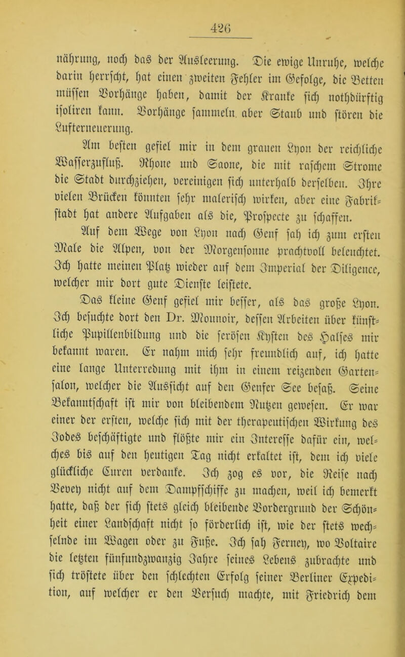 42(3 näfjrung, ttodj baS ber Stngteemug. Sie emige Unruhe, metdje bariit I)errfcf)t, f;at einen gmeiten gelber im ©efotge, bic betten miiffcn ©ort)äuge tjaben, bamit ber fraufe fiel) notdürftig ifoliren f'anu. ©orf)äuge fammetn. aber ©taub unb ftöreu bie Sufterneucruug. 2(m beften gefiel mir in bem grauen Spott ber reid;ticf)e ©Jafferguftufj. Sifjotte unb Saone, bie mit rafdjem 'Strome bie Stabt bnrdjgietjeu, vereinigen fidj unterhalb berfetbcu. 3f)re oieteu ©rüden tonnten fet)r materifdj mirfen, aber eine fjabrif* ftabt bat anbere Aufgaben atg bie, «ßrofeecte ^u fdjaffett. Stuf bem Sege dou Spott ttadj ©enf fat) idj 511111 erfteu Itfate bie Sttpen, von ber SKorgenfonne pradjtoott betcudjtet. 3dj batte meinen Pap mieber auf bem Omperiat ber Sitigence, meteber mir bort gute Sienfte teiftete. ®ag fteiite ©ettf gefiet mir beffer, atg bag große Spon. Od) befudjte bort ben Dr. üDSoitnoir, beffeit Arbeiten über fünfte tidje ppittenbitbung unb bie feröfen Äfften beg jpalfeg mir befaunt mären. (Sr nat)m mich fefjr freunbtidj auf, idj batte eine tauge Unterrebung mit ipm in einem reigenbett ©arten* faton, meteber bie Stugfidjt auf ben ©enfer See befaß, ©eine ©efanntfdjaft ift mir 001t bteibenbem Siupeu gemefen. (Sr mar einer ber erfteu, metdje fidj mit ber tfjcrapcutifdjeu Sirfung beg 3obe3 befebäftigte unb flößte mir ein Ontcreffe bafür ein, met* d)e3 big auf ben heutigen Sag nidjt erfattet ift, bem idj niete gtiidtidje (Suren öerbanfe. Odj 50g eg oor, bie Steife uad; ®eoeij nicht auf beut Sampffdjiffe 51t matten, meit idj bemerft batte, baß ber fidj ftetg gtcidj bfeibenbe ©orbergrunb ber Sdjöm beit einer 8anbfd;aft nidjt fo förbertidj ift, mie ber ftetg medj* fetnbe int Sagen ober 511 ftujje. Odj fat; gernep, mo ©ottaire bie testen ffinfunbgwangig 3at;re feitteg Scbettg gubraebte unb fidj tröftete über ben fdjtedjtcn (Srfotg feiner ©ertiner (Sppebi* tion, auf metdjer er ben ©erfudj madjte, mit ^riebrid; bem