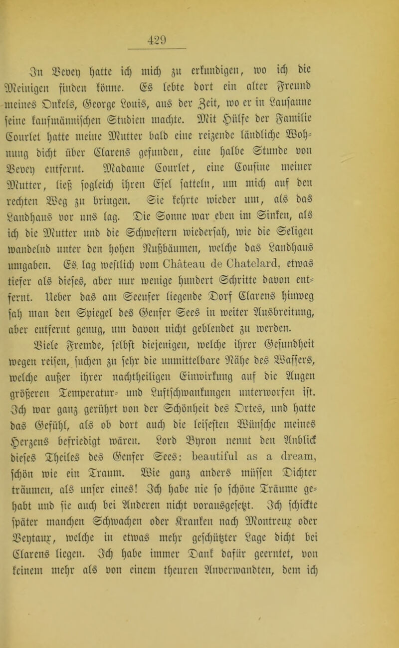 Ou 23et>ei) patte id) mid) 31t ertunbigen, mo id) bie Steinigen fiubcit fönne. (SS lebte bovt ein attcr $rcitnb meines SDufetS, ®eorge SoitiS, aus bev 3cit, wo cv w Seutfannc feine laufmättnifdjen Stubien madjte. 9)iit §>ütfc ber Familie (Eourlet patte meine SRutter halb eine reigeube täubtiepe Söop* ttnng bicf)t über (StarenS gefunbett, eine patbe Stuubc ooit 25eüci) entfernt. SWabante (Souriet, eine (Soufine meiner SWutter, tieß fogteief) ipren (Sfel fattelu, nm mid) auf ben red)tcn SBeg 311 bringen. Sic fcprtc micber um, a(S baS SanbpaitS nor uns tag. Die Sonne mar eben im Sinfen, als id) bie SDiutter unb bie Sdjmeftern mieberfat), mic bie (Seligen maubetub unter ben t)ot)cu 92uf?bäumcn, mctd)c baS SanbpauS umgaben. (ES. tag meftlid) 00m Chateau de Chatelard, etmaS tiefer atS biefeS, aber nur meuige t)imbert Stritte banoit ent* fernt. lieber baS am Seeufer tiegenbe 'Dorf StarcnS t)iumeg fat) man ben Spiegel bcS (genfer SccS in weiter Ausbreitung, aber entfernt genug, um baoon uid)t gebtenbet 31t »erben. 23icte grembe, fetbft biejeuigeu, metd)e it)rer ©efunbpeit megett reifen, fuepen 311 fcljr bie uumittetbare 9?äpe bcS SaffcrS, mctd)c außer iprer nad)tt)citigcu (Sinmirfung auf bie Augen größeren Demperatur* unb Suftftpmanfungen untermorfett ift. Od) mar gang gerührt non ber Scpönpeit beS DrtcS, unb tjattc baS ©efüpl, als ob bort and) bie teifeften 2Büufd)e meines ipcrgcuS befriebigt mären. 8orb 93pron nennt beit Aubticf biefeS DpcitcS bcS genfer SeeS: beautiful as a dream, fd)öu mie ein Drautn. 2Bie gang auberS muffen Didjtcr träumen, atS unfer eines! Od) t)abc nie fo fepötte Dräume ge- pabt unb fie aud) bei Anberen nid)t oorauSgefept. Od) fd)idte fpäter mandfen Sdjmadjen ober trauten nad) -Diontreup ober 23ei)taup, metepe in etmaS ntepr gefcpüpter Sage bid)t bei (StarcnS liegen. Od) t)abe immer Daitf bafiir geerntet, 0011 feinem ntepr atS üon einem teuren Anöcrmaubten, beut id)