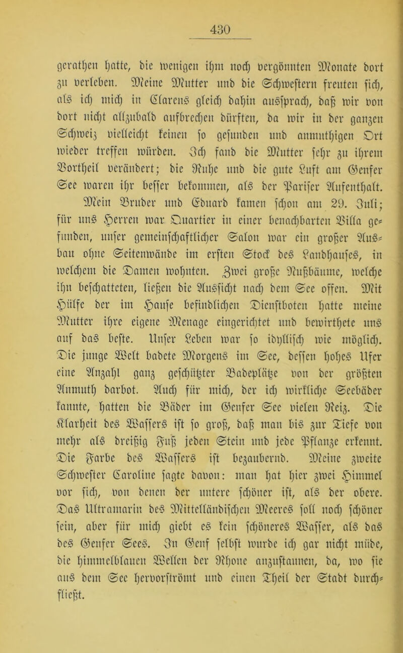 gerätsen tjattc, bie wenigen iljm uod) nergönuten fDfonate boxt 51t nerteben. 50teine 50cutter mtb bie ©djwcftern freuten fid), flfö id) mid) in ©tarenS gteid) bat)in auSfprad), baf; wir non bort nidjt allgubatb aufbredjen biirften, ba wir in ber gangen ©djweig oietteidjt feinen fo gefunben unb anmutfjigcn Ort wieber treffen würben. Ud) fanb bie SOtntter fcfjr gu ifjrein 33ortf)eif neräubert; bie 9Ud)e unb bie gute 8uft am ©enfer @ec waren iljr beffer befontmen, atS ber ^ßarifer Stufeutfyatt. 50ceiit Söruber unb ©bitarb fanieu fdjoit am 29. Oufi; für uns Herren war Oitartier in einer benachbarten 2$itta ge* fmtben, nufer gemeinfdjaftlidjer ©atoit war ein großer 9tuS* bau ofjnc ©eitenwfinbe im erften ©toef bcS tfanbljaufcS, in wetdjent bie ©amen wohnten. $wei große 9?ußbäitmc, wctdjc if)n befdjatteteu, fielen bie 2tuSfid)t nadj bem ©ee offen. 50?it £)ütfc ber im §>aufe befinbfidjeit ©ienftboteu hatte meine Sttutter ii)ve eigene iOtenagc eingeriditet unb bewirtete uttS auf baS befte. Unfer ßeben war fo ibpttifd) wie mögtid). ©ie junge Sctt babete SDtorgenS im ©ce, beffen fyofjcs? Ufer eine 2tngat)l gang gefdjüßter 23abeptä£e non ber größten 2(nmutf) barbot. 2lud) für mid), ber id) wirffidje ©eebäber fannte, hatten bie 23öber im ©enfer ©ec nieten Dteig. ©ic JUarJjeit beS SafferS ift fo grofg, baff mau bis gur ©iefe non metjr als breißig Ontß jeben ©teilt unb jebc ^ßftange erfeunt. ©ie $arbc bcS SBafferS ift begaubernb. 50tcine gweite ©djwefter ©arotine fagte banon: mau ljnt f)icr gwei Stimmet nor fid), non benett ber untere fdjötter ift, atS ber obere. ©aS Ultramarin beS 50?ittettänbifd)en 50tcercS fott nod) fdjöiter fein, aber für mid) giebt cS fein fdjöncreS Saffer, atS baS bcS ©eitfer ©ceS. On ©euf fefbft würbe id) gar uid)t miibe, bie fjintmefbfaueu Selten ber 9U)onc anguftaunen, ba, wo fic aus beut ©ec Ijemorftrömt unb einen Of)eit ber ©tabt burd)' fließt.