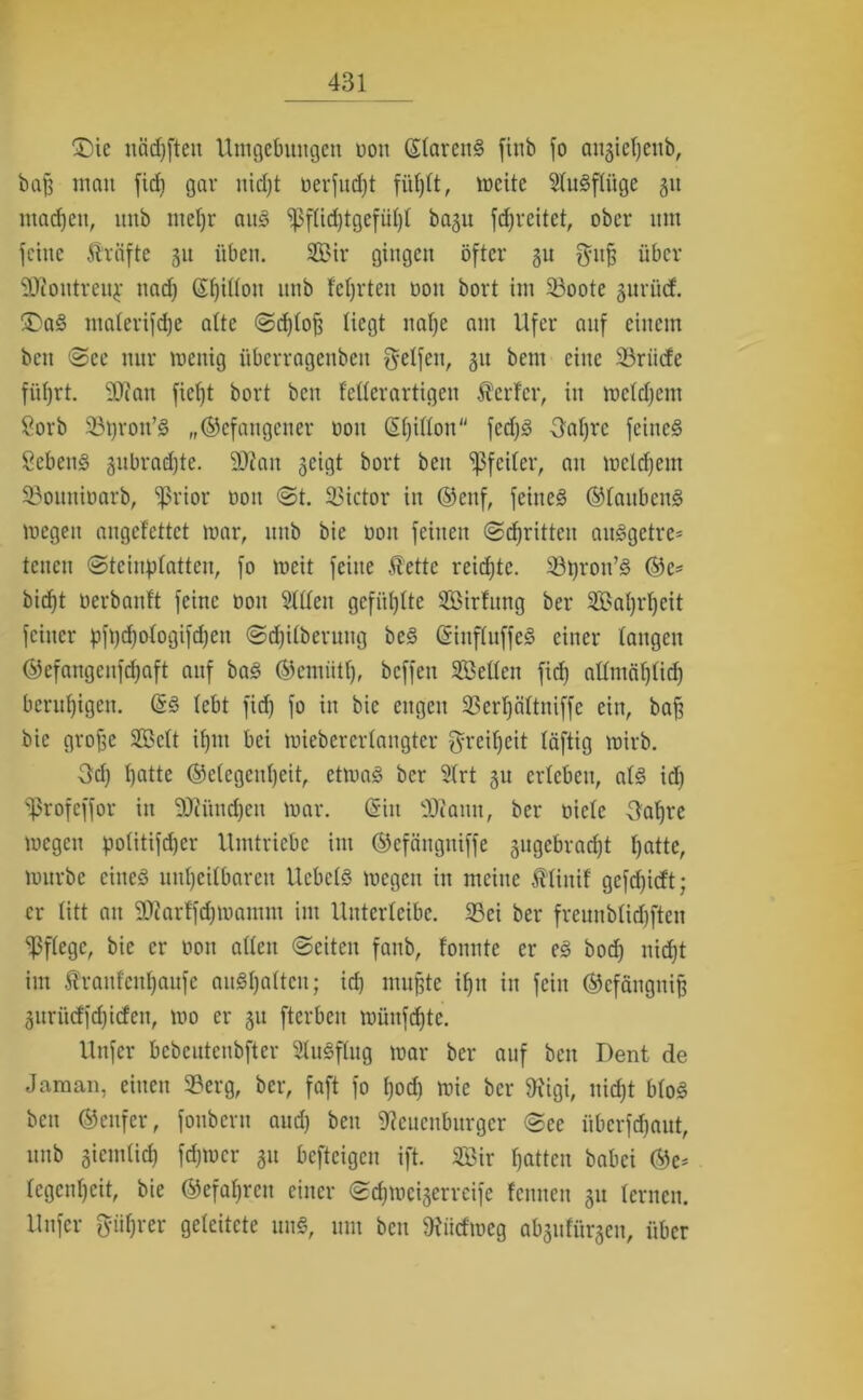 £)ie ncidjftett Umgebungen non (StarenS finb fo ai^ictjcub, baß mau fid) gar nid)t nerfud)t fütjtt, weite Studftüge 311 madjen, unb metjr and ^3fttd)tgefül)t bagu fdjreitet, ober um feine Kräfte 31t üben. 2£ir gingen öfter 31t $ttß über SJJoittreuj: nad) ßßittoit unb teerten non bort im Söoote 3urü(f. ®ad materifdje alte ©d)toß liegt nat)e am Ufer auf einem beit ©ec nur wenig tiberragenbett Reifen, 31t bent eine SSriicfe füfjrt. 9Jfan fiefft bort bcn feüerartigen Äerfcr, in mctdjem Sorb 33t)roit’d „©cfangcuer 001t ßffidon fed)d 3at)rc feiitcd Sehend 3itbrad)te. 9)?ait 3eigt bort beit ‘pfcitcr, an welchem ©ouninarb, $rior non ©t. Victor in ©ettf, fcitted ©laitbcud wegen angefettet war, uttb bie 001t feinen ©dritten aitdgctre* tcitcn ©teinplatten, fo weit feine $ette reidjtc. ^öpron’d ®c* birf)t nerbanft feine nott 5ttten gefügte SBirfttng ber Saßrßeit feiner pft)d)otogifd)ett ©djifberung bed Gnnftuffed einer taugen ©efangenfefjaft auf bad ©ciniitt), bcffeit SBetten fid) attmäßtid) beruhigen. (5d tebt fid) fo in bie engen 3Sert)ättniffc ein, baß bie große Seit ißtit bei wiebererlangter greißeit täftig wirb. 3d) t)atte ©etegeußeit, etwad ber 3trt 31t ertcbcu, atd id) ‘ißrofeffor in DJUtncßen war. (Sin OJiann, ber niete Uaßre wegen potitifd)er Umtriebe int ©cfängttiffe 3itgcbrad)t t)atte, würbe cined utißeitbaren Uebctd wegen in meine ttiuif gcfd)icft; er titt att SDtarffcßwamm im Uitterleibe. 23ei ber frcunbtid)ften ^ftege, bie er non alten ©eiten fanb, fonntc er ed bod) nidjt im traitfenßaufe audßattcit; iri) mußte if)it in fein ©efängitiß 3itriicffd)i(fcit, wo er 31t fterbcit wüttfcßtc. Uttfer bcbcutenbfter Studftng war ber auf beit Dent de Jaman, einen 93erg, ber, faft fo f)od) wie ber SRigi, nid)t btod bett ©ettfer, foitbcrtt aud) beit ^cuenbttrgcr ©ce iiberfefjaut, uttb giemtieß fdjtncr 31t befteigen ift. 2Bir ßatten babei ©e- tegcnt)cit, bie ©efa^rcu einer ©eßweigerreife fennett 31t fernen. Uttfer pßrer geleitete und, um bcn Otiicfmeg abgufürgen, über