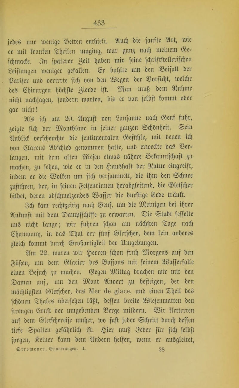 Jebe§ nur wenige 33ctteu enthielt. 91itd) bic fanfte 91rt, wie er mit trauten Steilen umging, war gang nad) meinem ©es fdjtttacfe. 3n späterer £cit l)abcn mir feine i'd)riftftetterifcf)cu Seiftungen weniger gefallen. (Sr bul)lte um beit 93cifa(l ber Sparifer ittib oerirrte fid) non ben 9&egeit ber 93orfid)t, weldjc bc§ Stjirurgen l)öd)ftc 3icrbc tft. SOuin muß beut 3iitl)ine uid)t nadjfagen, fouberu warten, bi£ er non fetbft fommt ober gar tiidjt! 9U§ id) am 20. 91uguft oou Öaufamte nad) ©ettf fuljr, geigte fid) ber SOcontbtane in feiner gangen @d)öul)cit. ©ein 91ttblicf ücrfdjeudjtc bic fentimeutaten ©cfül)le, mit betten id) oon GlarcuS 9lbfd)icb genommen t)atte, uub erweefte ba§ 93er' langen, mit beut alten 9xicfctt ctwa§ nähere 93efauntfd)aft gu mad)en, gu fcl)cn, wie er in ben tpaudljalt ber 9catitr eingreift, inbetu er bie Sotten um fid) ocrfammclt, bic iljm ben Sdjttee gufiitjren, ber, in feilten gelfenritmett fjerabgteitenb, bie ©letfdfer bilbet, bereit abfdjmelgcitbeS Saffer bic burftige (Srbc tränft. 3d) tarn rcdjtgcitig nad) ©enf, um bie Steinigen bei iljrcr 91ntunft mit bent £>ampffd)iffe gu erwarten. ®ie Stabt feffelte ttttg nid)t lange; wir fuhren fd)oit am itäd)fteit Sage uad) (Sfjatttonm), in ba£ Xljal ber fünf ©letfdjer, bent fein anbereS glcid) fommt burd) ©roffartigfeit ber Umgebungen. 9(ttt 22. waren wir sperren fdjoit friif) 50torgeitö auf beit $iißett, ttttt beut ©tarier be§ 23offon3 mit feinem Saffcrfallc eilten 93efitd) gu ntad)cit. ©egen ‘iOiittag bradjcit wir mit beit £>amcit auf, um beit 2J?oitt 91iwcrt gu befteigeu, ber beit mädftigften ©letfd)cr, ba§ Mer de glace, ititb eilten Xl)eil bc§ fdjöueu £()ale§ überfefjeu läßt, beffett breite Siefenmatten beit ftrengen Gruft ber umgebeitbett SBerge milbcrti. Sir flettcrten auf bent ©letfdjereife untrer, wo faft feber (Stritt burd) beffett tiefe Spalten gefäl)rlid) ift. §icr ntitf? 3cbcr für fid) felbft forgcit, deiner fattit bent ülttbertt Ijelfctt, weint er auSgleitct, ©tremeljer, erinnerungeil. I. 28