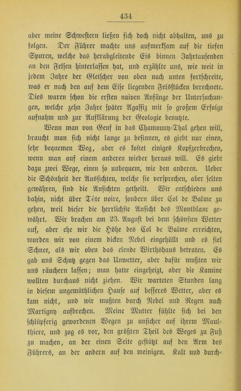 aber meine «Sdjmefteru ließen firf) bod) nid)t abf)attenr uttg 51t folgen, ©er $üf)rer madjtc uttg anfmerffam auf bte tiefen ©puren, meldje bag Ijcrabgleitettbe <$ig binnen 3al)rtaufetibeit an beit Reifen l)interlaffcn pat, unb er3äl)lte nng, mie meit in jcbcm 3al)re ber ©letfdjer non oben nad) unten fortfdjreite, mag er nad) beit auf beut (Sife liegcnbcn gelgftüdeit bercdjttetc. £>ieg mareu fdjott bie erften naiocn Slnfänge ber Unterfudfum gen, meld)e §ef)it 3al)re fpäter Slgaffig mit fo großem Erfolge aufnaljtn unb §ur 21ufflärung ber (Geologie beun^te. Semt mau oon ©enf in bag ©ßantouttt^Xßal gcßeit mill, braucht man fid) nid)t lange 31t befitmen, eg giebt nur einen, fel)r bequemen Seg, aber eg loftet einigeg Ä0pf3erbred)en, mentt man auf einem aitberen mieber l)eraug mill. (Sg giebt ba3n 3mei Sege, einen fo unbequem, mie beit anbereu, lieber bie ©djöußeit ber Slugfidjten, meldje fie oerfpredjen, aber feiten gemäßrett, finb bie 21nfid)ten geteilt. Sir entfdjiebeit nng bal)in, nid)t über £ete noire, fonbern über (Sol be 33almc 31t geljcu, meil biefer bie ßerrlidjfte 21nfid)t beg ‘üDlontblanc gc= mäl)rt. Sir brad)eit am 23. Stuguft bei beut fdjönfteu Setter auf, aber el)e mir bie £)öl)e beg (Sol be 33alme erreichten, mürben mir oott einem bidcit 9ccbcl eiitgeßiillt unb cg fiel ©eßttee, alg mir oben bag eletibe Sirtßgßaug betraten, (Sg gab uitg ©d)u(j gegen bag Uumetter, aber bafiir mußten mir nng räudjent laffett; mau l)attc eiugel)ci3t, aber bie fantine mollten bitrd)aug nidjt §iel)eu. Sir marteteu ©tunben lang iit biefeut ungemütßlidjcit §>aufe auf beffereg Setter, aber eg laut nid)t, unb mir mußten burd) Giebel unb fftegett nad) 9JiartigM) aufbrcd)en. SOteiite Butter füllte fid) bei ben fd)liipfcrig gcmorbcueu Segen 31t uufteßer auf ißrent 50iaul= tl)iere, unb 30g cg oor, bett größten Slßcil beg Segeg 31t guß 31t mad)en, an ber einen ©eite geftiitjt auf beit Slrnt beg $üf)rerg, an ber anbertt auf ben nteitiigen. f alt unb burd)*