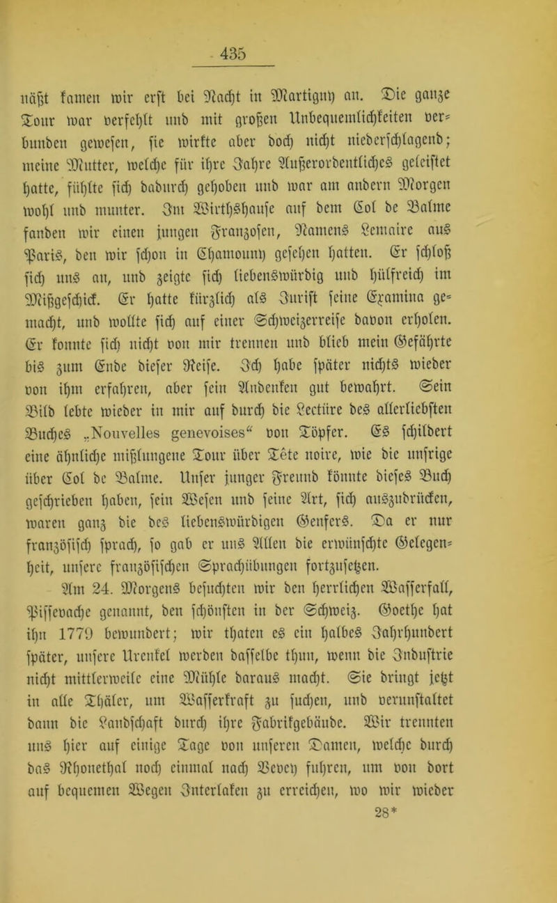 näßt tarnen mir erft bei 9iad)t in ‘äftartigut) nit. J>ie gange Jour mar oerfcf)tt imb mit großen llnbequemtid)feiten oer* bnnben gemefeit, fie mirtte aber bod) nid)t nicberfd)tagenb; meine Butter, metdje für ifjre 3at)re Stußerorbenttidjed geteiftet tjatte, fünfte fid) babitrct) gehoben nnb mar am anbern borgen mot)t nnb munter. -3m Sirtt)Sl)aufe auf bem Cot be 33atmc fanben mir einen jungen ^rangofen, Ramend Semaire and <ißarid, ben mir fdjon in Chamouni) gefetjen hatten. Cr fd)toß fid) und an, nnb geigte fid) tiebendmiirbig nnb t)i'dfrcid) im 9Jiißgcfd)id. Cr hatte fiirgtid) atd Onrift feine Cfamina ge« mad)t, nnb mottte fid) auf einer ©djmeigerreife baoon ertjoten. Cr tonnte fid) nid)t nott mir trennen nnb bticb mein ©efätjrte bid gitm Cnbe biefer 9?cife. 3d) habe fpäter nid)td mieber non iljm erfahren, aber fein Stnbenfen gut bemaßrt. <2ein 33itb lebte mieber in mir auf burd) bie Sectiire bed attertiebften 33ud)ed „Nouvelles genevoises“ ttou Töpfer. Cd fd)itbert eine ät)ntid)C mißlungene Jour über Jete itoire, mie bie nnfrige über Cot be Söatme. Uitfer junger greunb fönnte biefed 93udj geschrieben haben, fein Sefen nnb feine 2trt, fid) audgubrüden, mareu gang bie bed tiebendmürbigen ©enferd. J>a er nur frangöfifdj fprad), fo gab er und mitten bie crmünfd)tc ©etcgcn= t)cit, unfere fraugöfifdjen ©prad)iibuugen fortgufefcen. 3tm 24. SOtorgend befugten mir ben t)errtid)en SJBafferfatt, ^iffeoadfe genannt, ben fdjönften in ber @d)mcig. ©octt)e hat ihn 1779 bemunbert; mir ttjaten cd ein Ijatbed 3at)rt)itnbcrt fpäter, nufere Urentet merben baffetbc tt)un, menu bie 3nbuftrie nid)t mitttermeitc eine SüJiütjte baraud mad)t. @ie bringt jc^t in atte Jtjätcr, um Saff er traft gu fudjen, nnb oerunftattet bann bie 2aubfd)aft burd) ihre $abrifgebäubc. Sir trennten und h*er auf einige Jage non nuferen Jantcn, metdic burd) bad 9?honetf)at nod) einmal nad) 23et>ct) fuhren, um üoit bort auf bequemen Segen Onterlafeu gu crrcid)eu, mo mir mieber 28*