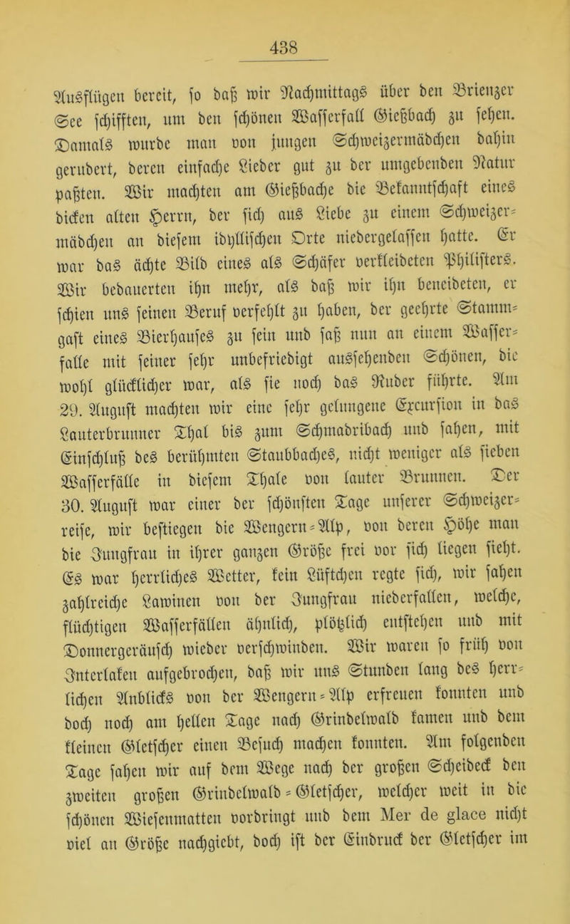 Stugpgen bereit, fo baß wir 9Racf)ntittagg über beit SSrienger @ee fdjiffteu, um beu fdjöncu Safferfatl ©ießbad) 51t fetten. £)amalg mürbe man ooit jungen @d)wcigerntäbcf)en bat)in gerubert, bereu einfache Sieber 911t 51t ber umgebenben Statur paßten. Sir madjteu am ®ießbacf)e bie ©efanntfdjaft eine« biden alten £errn, ber fid) au§ Siebe gu einem <Sd&weiger* tnäbdjeit au biefettt ibpdifdjeu Orte uiebergelaffeu fyatte. Cri mar ba§ ädjte 93ilb eines als ©djäfer oerfleibctcu ^ßljilifterS. Sir bebanerten ifjn mefjr, als baß mir Ujn betteibeten, er jcfjieit unS feinen 23eruf oerfefjlt gu Ijaben, ber gectjrte ©tamim gaft eine« 23ierf)aufeS gu fein unb faß nun an einem Saffer* fade mit feiner fetjr unbefriebigt augfefjenbeu ©d)önen, bie mot)t glüeflidjer mar, als fie uod) baS Silber führte. 9lut 29. Slnguft madjteu mir eine fetjr gelungene (gjcurfiou in baS Sauterbrunner Sljal bis gum Sdjtnabribad) nub fatjen, mit (Sinfdjluß bcS berühmten ©taubbadjeS, nidjt weniger als ficben Safferfälle in biefem Sljale öon lauter ©raunen. Oer 30. Sluguft mar einer ber fdjönfteu Sage nuferer ©djmeiger* reife, mir befliegen bie Scngerit^llp, non bereu ipölje man bie Ouugfrau in itjrer gangen ®röße frei öor fid) liegen fietjt. (£§, mar Ijerrtidjeg Setter, fein Si'tftdjcu regte fid), mir faßen gat)lrcid)e Samiuen non ber Jungfrau uiebcrfallcu, melcßc, flüdjtigen Safferfälleu äljitlid), plößlid) entfiel)cu nub mit Oomtcrgeräufd) mieber oerfeßmittben. Sir waren fo früß 001t Snterlafeu aufgebrodjett, baß mir nng ©tunben lang beS t)crr= lidjeit StnblicfS non ber Sengern^llp erfreuen founten unb bod) nod) am tjellen Sage naeß ©rinbelmalb famcn unb beut fleinett ©letfeßer einen ©efueß ntadjen founten. 3lnt folgenben £age fatjen mir auf bem Sege nad) ber großen ©djeibetf beu gmeiten großen ®rinbetmatb * ©letfdjer, meldjcr weit in bie fd)öttett Siefenmatten oorbringt unb bem Mer de glace nidjt oiel au ®rÖße nadjgicbt, bod) ift ber (Sinbrucf ber ®letfcßer im