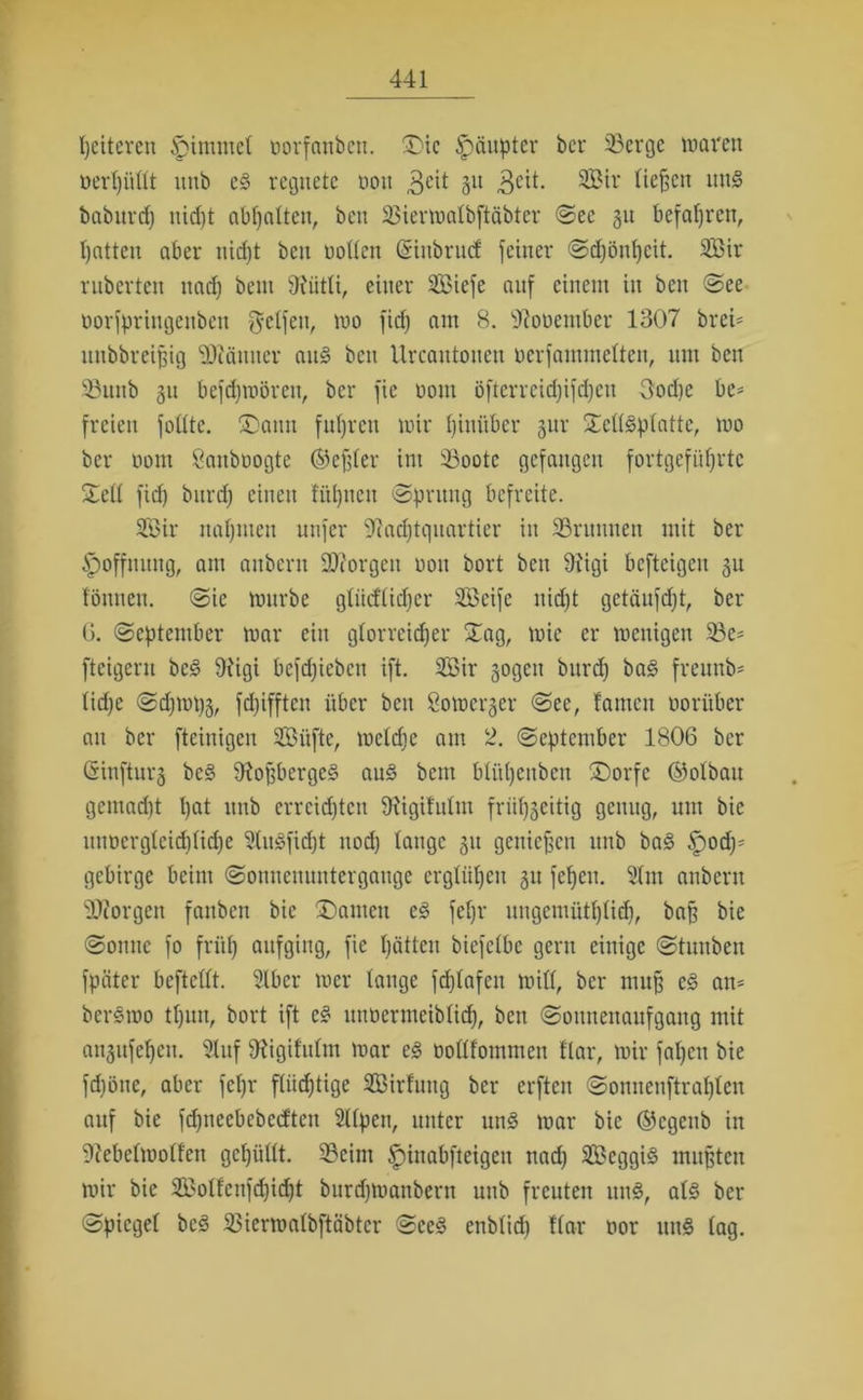 peiteren Ipimntel tiorfanben. Die Häupter bcr 93ergc waren üerpüllt uttb c§ regnete non 3e^ 3U 3CH. SSMr liefen nn§ baburcp uicpt abpalten, ben 33ierwalbftcibtcr See 311 befapren, patten aber niept ben rollen Güubrucf feiner Sdpönpeit. 2Bir ruberten naep bent SRütli, einer Sßiefe auf einem in ben See öorfpringenben Reifen, wo fiep am 8. üftooember 1307 brei= uttbbreißig 3Jiänner an§ ben llrcantonen nerfammelten, um ben S3nnb 31t befdjwören, ber fic nont öftcrreid)ifd)en 3od)e be* freien foüte. Dann fnpren wir pinüber jur Dclläplattc, wo ber nont Öanbnogtc ©eßler im 33oote gefangen fortgefüprtc Seil fid) burdf einen fitpnen Sprung befreite. 2Bir napmen nufer ^acptqnartier in SBnmnen mit ber Hoffnung, am anbern borgen non bort ben 9tigi befteigen 31t fömten. Sic würbe gliicHidjcr SBcife itid)t gctäufdjt, ber 0. (September war ein glorreicper Dag, wie er wenigen $Be* fteigern be3 9iigi befepieben ift. 2Bir 3ogcn bnrd) ba<§ freunb* lid)c @cpwt)3, fdjifftcn über ben 8owcr3er See, lamctt norüber an ber fteinigen SBüfte, wclcpc am 2. (September 1806 ber (Sinftur3 be§ 9?oßberge§ au§ bent blitpettben (Dorfe ©olbau gemaept pat ttnb erreichten DHgifulnt friip3eitig genug, um bie mwcrgleicplicpe SHuSficpt nod) lauge 31t genießen unb ba§ Qody gebirge beim «Sonnenuntergänge ergliipen 31t fcpcit. 91m anbern borgen fanben bie Damen e§ fepr ungemütplifp, baß bie Sonne fo friip aufging, fie patten biefclbc gern einige Stunbett fpäter beftellt. 21bcr wer lange fcplafett will, bcr muß e§ an* bcrSwo tpun, bort ift e§ uunermeiblicp, ben Sonnenaufgang mit an3itfepen. 91uf 9?igilulm war e§ ooüfommen Har, wir fapett bie fd)öne, aber fepr flüchtige SBirfung ber elften Sonneuftraplen auf bie fd)neebcbccften Sllpen, unter un§ war bie ©egenb in 9?ebclwolfen gepüllt. SBeim ^inabfteigett nad) 2Beggi3 mußten wir bie SBolfenfdficpt burdjwanbern unb freuten itu§, al§ bcr Spiegel bed SSierwalbftäbter Sce§ enblid) Har oor un§ lag.