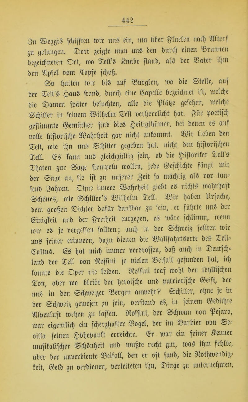 3u Seggig kifften wir ung ein, um über f^tueten nad) ^Cltorf ju gelangen. ©ort geigte man mtg beit bnrcf) einen Sruunen begeidjneten Ort, wo ©ell’g fnabe ftanb, afg ber Sater ihm ben Gipfel oont klopfe fdjoß. @o Ijatten wir big auf Sürglen, wo bie Stelle, auf ber ©ell’g tpaug ftanb, burd) eine (Sapcllc begegnet ift, welche bie ©amen fpäter befudjten, alte bie ^(ät^e gefeljen, welche @d)ittcr in feinem Sill)elm ©eil oerherrlidjt tjat. pr poetifd) geftimmte ©emiitfjer finb bieg §eiügtfjümer, bei beneu eg auf ootte I)iftorifd)e Sahrfjeit gar niefjt anfommt. Sir lieben bcu ©eil, wie il)U nng Schiller gegeben l)at, nicht ben fjiftorifdjen ©eil. @g fann nng gleichgültig fein, ob bie £>iftorifer ©ell’g ©t)aten gur (Sage ftempelu wollen, jebe ©efdjidjtc fängt mit ber Sage an, fie ift gu nuferer Beit fo mächtig alg oor tau* feub Sohren. Dljne innere Safjrljeit giebt eg nidjtg wahrhaft Sdjöneg, wie Sdjiller’g Silhelm ©eil. Sir haben Urfadje, bem großen ©idjter bafür banfbar gu fein, er führte nng ber (ginigfeit unb ber peiljeit entgegen, eg wäre fdjlimm, wenn wir cg je oergeffen füllten; and) in ber Schweig füllten wir ung feiner erinnern, bagit bienen bie Sallfaljrtgorte beg -teil* (Sitltug. ßg hat ntidj immer oerbroffen, baß aud) in ©eutfdj* lanb ber ©eil non töoffini fo nieten Beifall gefunben tjat, ich tonnte bie .Oper nie leiben. Sftoffiui traf wofjl ben ibpllifdjen ©on, aber wo bleibt ber Ijcroifdje unb patriotifdje ®cift, ber ung in ben Schweiger Sergen anwetjt? Schiller, oljnc je in ber Schweig gewefen gu fein, nerftaub cg, in feinem ®ebid)te 2llpenluft wehen gu taffen, SRoffini, ber Schwan non ^efaro, war eigentlich ein fdjergtjafter Söget, ber im Sarbici non Sc^ nitta feinen ^ötjepuuft erreichte. @r war ein feiner teuer mufifatifdjer Schönheit unb wußte recht gut, wag iljm fehlte, aber ber unoerbiente Seifall, ben er oft fanb, bie giotljwenbig* feit, @elb gu oerbienen, nerteiteten iljn, ©inge gu unternehmen,