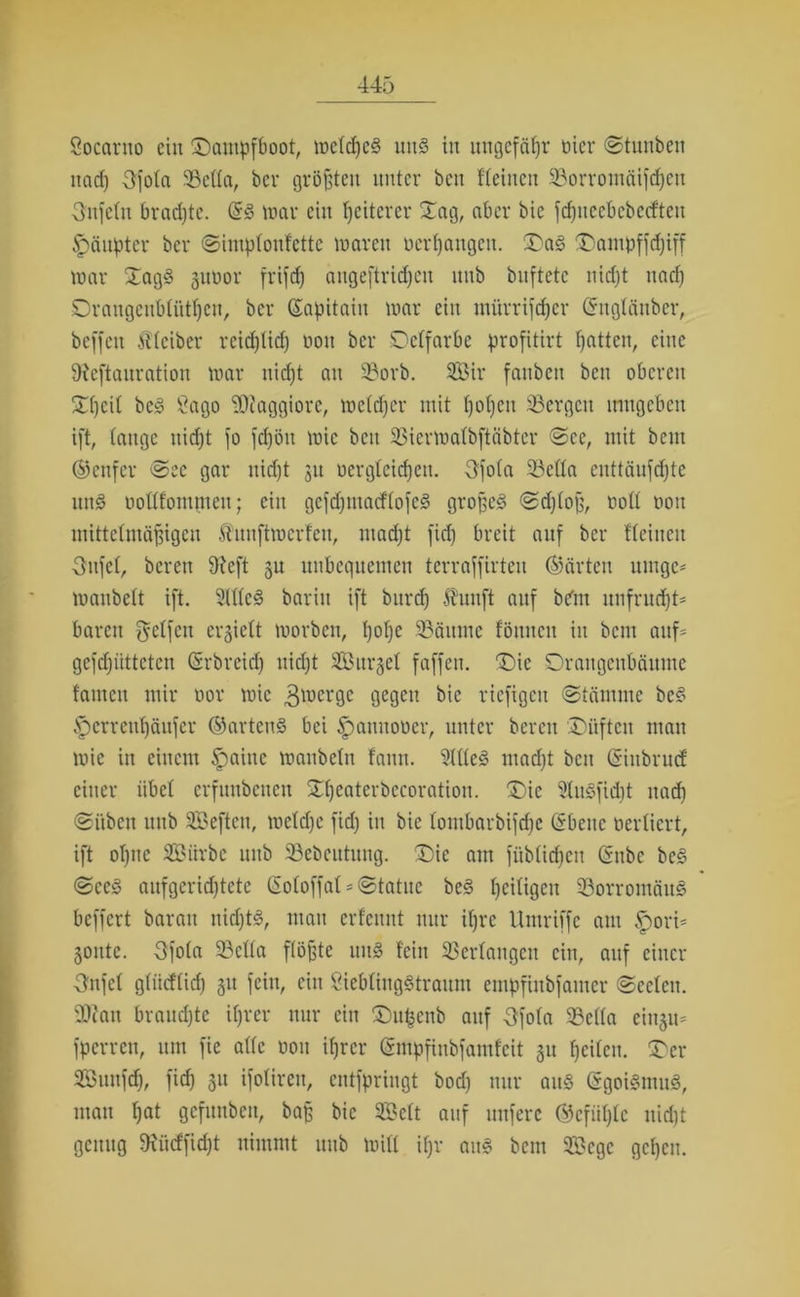 Socarno ein Dampfboot, welkes iut§ in ungefähr üier ©tunben nadj Ofola 93ella, bei* größten unter beit ffeinen 93orromäifcpen Unfein braepte. ©3 mar ein Weiterer Dag, aber bie fdjtteebebecfteu Häupter bei* ©imptonfette mar eit Derpangen. Da£ Dampffdjiff mar Dag3 guüor frifdj aitgeftricpett nnb bnftetc nidjt itacp Draugeubliitpcn, bei* ©apitaiit mar ein mürrifeper ©nglättber, beffen Kleiber rcidjlidj non bei* Delfarbe profitirt Ratten, eine ÜRcftauration mar niefjt an 5?orb. Sir fatibeit ben oberen Dpcil bc§ Sago Maggiore, melcper mit popett bergen umgeben ift, lange nidjt fo fdjött mic ben 33iermalbftäbter ©ec, mit beut ©cufcr ©ec gar nidjt 311 Dergleichen. 3fo(a 33clla euttäufdjtc utt§ Dottfommett; ein gcfdjtuacflofeg großes ©djloß, Doll Don mittelmäßigen ftimftmerfen, ntadjt fiep breit auf bei* flehten Oufel, bereit 9fcft gu nnbequetnen terraffirten ©arten urnge* manbelt ift. 2(llcS barin ift burep Jbunft auf bdnt nnfruept* baren Reifen erhielt morbcit, pope SBäitme föttnen in bent auf* gefdjiittcten ©rbreid) nidjt S33urgel faffett. 'Die Orangenbäume tarnen mir Dor mic 3merge gegen bie riefigen ©tämme be§ ^errenpäufer ©artcnS bei £>amtoDer, unter bereu Düften man mic in einem tpaiitc manbeltt fann. 9111eS madjt beit ©ittbrud: einer übel erfunbenett Dpeaterbecoration. Die SluSfidjt itacp ©üben unb Seften, mcldjc fidj in bie lombarbifrijc ©bene Derlicrt, ift opttc SSMirbc unb 93ebcutuug. Die am füblidpen ©nbe bcS ©ce£ aufgeridjtete (Soloffal * ©tatue beS peiligeu $8orromäuS beffert barait nicptS, man erfennt nur ipre Umriffe am ^>ori= 30ittc. 3fola 23ella flößte uitS lein Verlangen ein, auf einer 3nfcl gliicflidj 31t fein, ein SieblingStraum empfinbfamer ©eclctt. 9)cau braudjte iprer nur ein Du^cnb auf Sfola Sella eiitju* fperren, um fie alle dou iprer ©ntpfinbfamfeit 31t peilen. Der Sunfdj, fiep 31t ifoliren, entfpringt bodj nur aus ©goiSmmS, man pat gefuttben, baß bie Seit auf nufere ©cftiplc nidjt genug 9tücffidjt nimmt unb mill ipr aitS bent Scgc gepen.