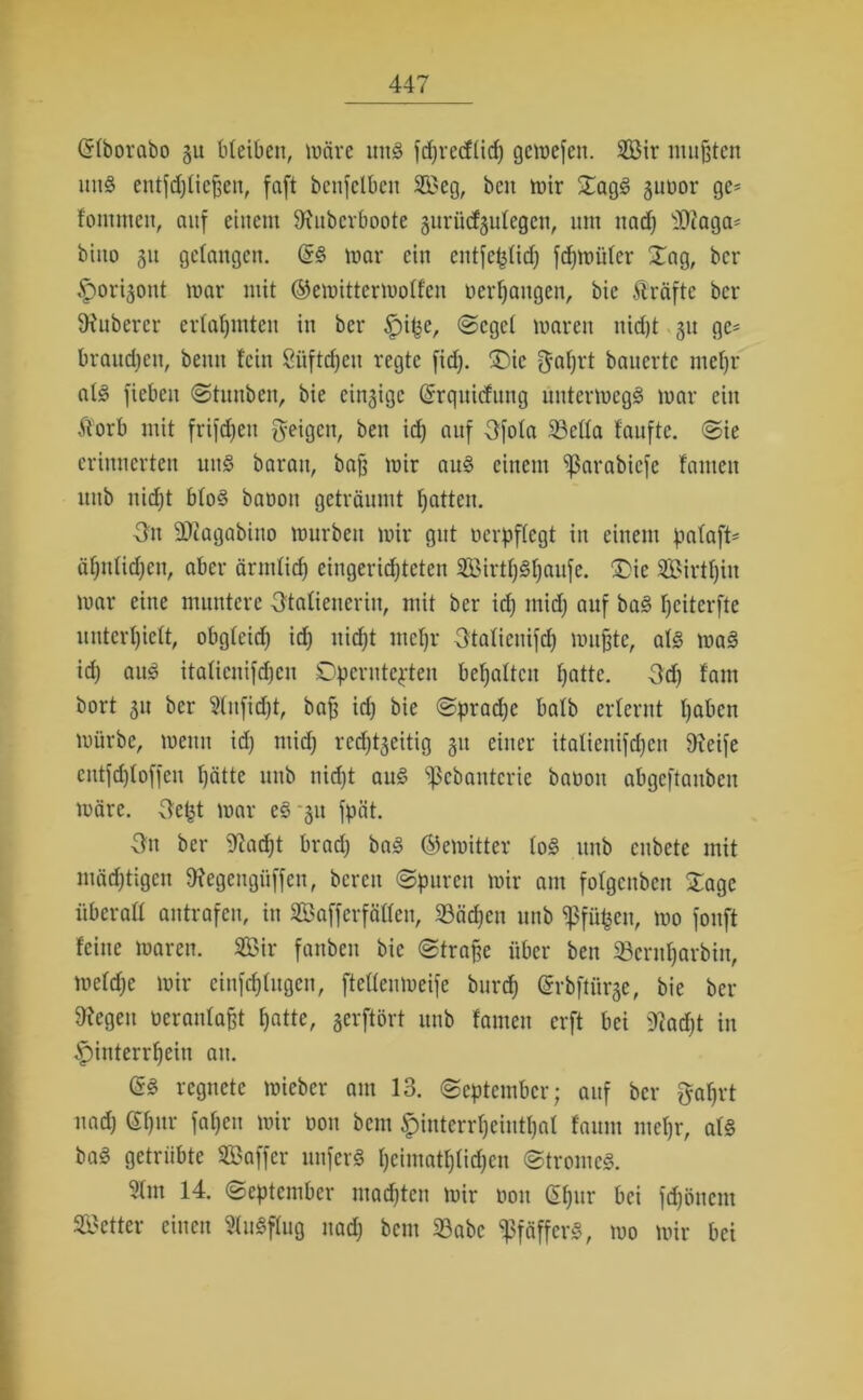 (Sfborabo gu bleiben, märe uns fdjrecffid) gemefen. 9Bir mußten uns entfdjfiefjen, faft benfelbett Seg, beit mir £agS guöor ge- fontmen, auf einem SJJnbcrboote gurücfgufegen, um nad) Sfiaga- biito gu gefangen. (SS mar ein entfeßfid) fdjmiifer Xag, ber ,f)origont mar mit ©emittermoffeu «ergangen, bie fträftc ber Zuberer erfafjmten in ber £>if3e, ©egef maren nidjt gu ge* brauchen, bettn fein Süftdjeu regte fid). £)ie gaprt bauerte ntefjr afS fiebeit ©tunben, bie eingige (Srquicfung üntermegS mar ein ftorb mit frifdjett geigen, ben id) auf 3fofa 23effa taufte, ©ie erinnerten uns barau, bafj mir aus einem ißarabiefe fauten uitb nid)t bfoS baoon geträumt fjatten. ■3n SÄagabino mürben mir gut uerpffegt in einem pafaft* äfynfidjcn, aber ärinfid) eingerichteten SirtljSljaufe. £>ic Sirtfjin mar eine muntere gtafiencrin, mit ber id) mid) auf baS peiterfte unterlieft, obgfeid) id) nicht mehr gtaficuifd) mußte, als maS id) aus itafienifdjen ©perntepten behalten hatte. Od) fam bort gu ber Sfnfidft, bafj id) bie ©pradje bafb erlernt fjaben mürbe, menu id) tnid) rcd)tgeitig gu einer italienifd)cn 9xeife entfdjtoffen hätte uttb nicht auS ißcbantcrie baooit abgcftaitben märe, gept mar eS gu fpät. 3n ber iftadjt brad) baS ©emitter foS unb cubetc mit mächtigen fftegeugiiffen, bereu ©puren mir am fofgenben £age überaff antrafen, in Saff erfaßen, 23äd)en unb ißfüfcen, mo fonft feine maren. Sir fanben bie ©traße über ben 23cntf)arbin, mefd)e mir eiufdßugcn, fteffenmeife burd) (Srbfttirge, bie bei- legen neranfafjt hatte, gerftört unb fameu erft bei 9iad)t in £>interrf)ein au. (SS regnete mieber am 13. ©eptember; auf ber gafjrt nad) (Sfjitr fapen mir non bem £interrf)ciutl)al faum mefjr, afS baS getrübte Saffer unferS I)cimatf)(id)cn ©troincS. 5fm 14. ©eptember mad)ten mir non (Sf)ur bei fd)önent Setter einen 5(uSffug nad) bem 33abc ^pfäffcrS, mo mir bei