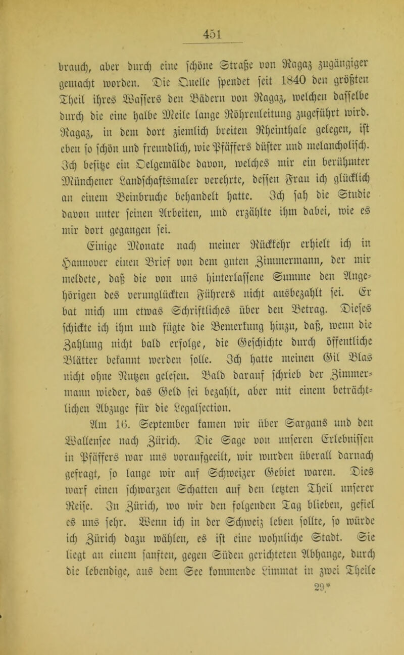 brauet), aber burd) eine fchöite ©trafje non ^Hagaj gugängiger gemadjt worben. ®ic .Quelle fpenbet feit 1840 ben größten Q()eil ihres SafferS ben SBfibern bon 9iagag, wetten baffelbe burd) bie eine tjalbc «Weile tauge Wöhrenleitung sugefütjrt wirb. Wagaj, in bent bort giemlid) breiten 9it)ciutl)alc gelegen, ift eben fo fdjöu uub freunbüd), wie -ßfäfferS büfter itub ntelancholifd). 3d) befifce ein Qelgemälbe baooit, welches mir ein berühmter SJcündjener £anbfd)aftSmaler ocreljrtc, beffeu Brrau id) gtüdtid) an einem 29einbrud)c befjanbelt l)attc. -3d) fat) bie ©tubie baooit unter feinen Arbeiten, uub erzählte it)m babei, wie eS mir bort gegangen fei. (ginige rDionate nad) meiner Wücftef)r erhielt id) itt ipanuooer einen 33ricf bon bent guten 3ittHncrn,ann/ ber mir metbete, baß bie non nnä Ijintertaffene ©umme beit 5Utge* hörigen beS oeruugli'ufteu fyii^rerö nicht auSbe^ahlt fei. (Sr bat mid) um etwas ©djriftlidjeS über beit betrag. QicfcS fd)idtc id) ifjut uub fügte bie üöemertitug l)iuäu, baß, wenn bie 3at)lung nid)t balb erfolge, bie ©efd)id)tc burd) öffentliche 93lätter befamtt werben folle. 3d) hatte meinen ©il 33laS itid)t ol)tte Wu^ett getefen. 25alb baraitf fdjrieb ber 3^nimers mann wieber, baS ©elb fei befahlt, aber mit einem beträd)t= lid)cn ülbjuge für bie Scgalfection. Situ 10. ©eptentber tarnen wir über ©argattS unb bett SBatlenfee nad) 3ürid). üDie ©agc non nuferen (Srlebuiffctt in «ßfäfferS war uns boraufgeeitt, wir würben überall barnad) gefragt, fo lange wir auf ©Schweiger ©ebiet waren. QicS warf einen fdjwargcu ©Ratten auf ben letzten Qlt)cU unfercr Steife. Ott 3üridj, wo wir ben fotgenben Qag blieben, gefiel eS uns fel)r. SEBenn id) in ber ©djweig leben folltc, fo würbe id) 3üri(h bagit wählen, eS ift eine wot)ntid)e ©tabt. ©ie liegt au einem fanfteu, gegen ©üben gcrid)teten ^tbljange, burd) bie lebenbige, aitS bent ©ec fontmeube £imntat in gwei Ql)cile 29*