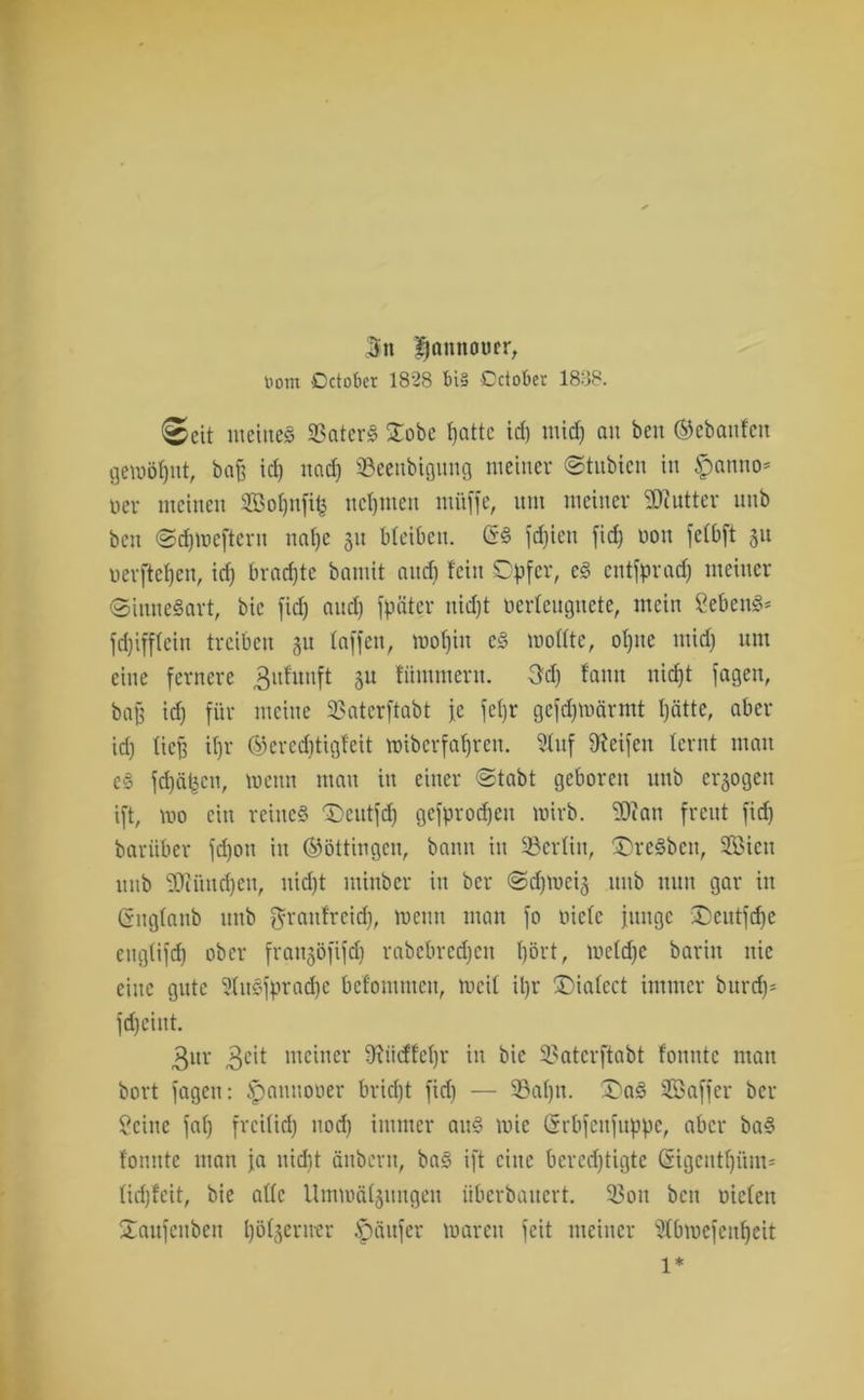 jn fjnnnouer, tiorn Octokr 1828 t»i§ Dctober 1838. ©cit meine« SSater« £obe fjattc id) midj au beit ©ebanfett gewöhnt, baff id) und) ©eeitbigmtg meiner ©tubien in Spanno* oer meinen SBofynfifc neunten ntüffe, um meiner SOcutter unb ben ©djtoeftent naf)c 31t bleiben. @« festen fid) oott fefbft 31t Derfte()eit, id) brachte bamit and) feilt Opfer, e« entfprad) meiner ©inneSart, bic fid) and) fpäter nid)t Derfeugnete, mein Seben«* fd)ifffein treiben 31t taffen, mofjiit e« wollte, ofjite ntidj um eine fernere 3itfunft 31t fitntttterit. 3d) fantt uicfjt jagen, bajj id) für meine SSaterftabt je fetjr gefdjwärmt t)ätte, aber id) fiep itjr ©ered)tigfeit wiberfaljreti. Inf Reifen lernt man e§ fd)äbcit, wenn man itt einer ©tabt geboren unb exogen ift, ido ein reine« 'Dcittfd) gefprodjen wirb. ^Oiatt freut fid) barüber fd)ott itt ©öttingen, bann in 23ertin, £)re«ben, 5Bictt unb 33ciittd)ett, itid)t ininber itt ber ©djwei3 mtb nun gar itt (gngtanb unb ftrattfreid), meint man fo niete junge £)eutfdje eitgtifcf) ober fratt3ofifd) rabcbred)cit l)ört, metd)e baritt nie eine gute Shtsfpradjc befonimett, meit U)r £)iafcct immer burdj* fd)eiut. 3ur 3c'i meiner 9iiidfet)r in bie 33aterftabt tonnte man bort fagcit: ipauttooer bridjt fid) — 93afjn. X>a« Sßaffer ber Seine fat) frci(id) itod) immer au« mic (Srbfettfttppe, aber ba« fonnte matt ja nidit ättbcrtt, ba« ift eine berechtigte @igeutf)üm= fidjfeit, bie alle Ummäf3ttngeu übcrbaitcrt. 33oit beit nieten Staitfeitbett l)öt3erirer Käufer Waren feit meiner Stbmefcnfyeit 1*