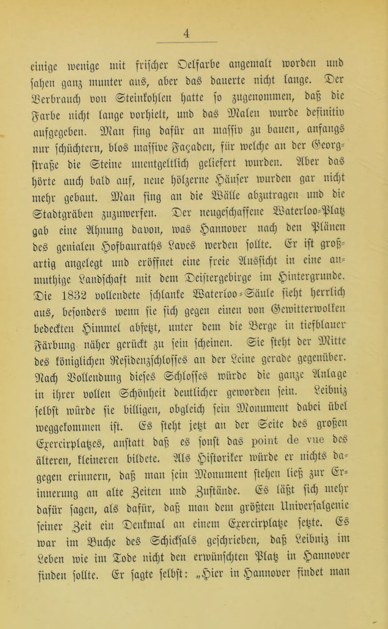 einige wenige mit frifdjer Delfarbe angemalt worben unb faljeu gang munter au«, aber baS bauerte nidjt tauge. ©er SBerbrattd) oou Steiufoljleu t)atte fo angenommen, baß bic garbe nidjt tauge oorfjielt, unb baS 2Men würbe befinitio aufgegeben. 2Wau fing baför au maffio git bauen, anfangs nur fdjüdjtent, bloS maffiüe fabelt, für weldje au ber @eorg= ftrafje bie «Steine uueutgetttid) getiefert würben. Stber baS t)örtc attdj batb auf, neue Ijölgertte Käufer würben gar nidjt mefjr gebaut. 2ttan fing an bie SBätte abgutrageu unb bie Stabtgräben guguwerfen. ©er neugefdjaffette 8BaterIoo*$lafe gab eine Stauung baüott, was ^annooer ttadj beit glätten beS geuiateu SpofbauratfjS SaocS werben fottte. (Sr ift groß- artig angelegt unb eröffnet eine freie SluSfidjt in eine am nmtt)ige Saubfdjaft mit beut ©eiftergebirge int ^iittergrunbe. ©ie 1832 oottenbete fdjlattfe SBaterloo»Säule fieljt tjerrtid} aus, befouberS wenn fie fidj gegen einen oou ©emitter wollen bebedtett jpimntel abfefct, unter beut bie 23erge in tiefblauer* Färbung näljcr gcritdt gu fein flehten. Sie ftct)t ber dritte beS töuigtid)eu töefibcngfdjloffeS au ber Seine gcrabc gegenüber. Wad) SBottenbmtg biefeS SdjloffeS würbe bie gange Stntagc in itjrer oollett Sd)öut)eit beutltdjer geworben fein. Seibttig fetbft würbe fie billigen, obglcid) fein 93couutnent babei übel weggefommeu ift. (SS fteljt jefet au ber Seite beS großen (5$ercirptafeeS, auftatt baß es foitft baS point de vue beS älteren, Heinereu bilbete. 2ttS ^iftorifer würbe er itidjtS ba* gegen erinnern, baß matt fein Monument fteßen ließ gur tSr- intterung au alte 3eiteu uub 3uPttbe. fößt M me^r bafiir fagett, als bafi'tr, baß matt beut größten Utttoerfalgeuie feiner 3cit ein ©enfmal au einem (Sjercirplafce fefcte. (£« war im üßudjc beS SdjidfalS gefdjricbcn, baß Scibttig int geben wie im ©obe nidjt bett erwüufdjteu $lafe in ^anuouer finbett fotlte. (Sr jagte fetbft: „§ier in $anttoöer fiubet man