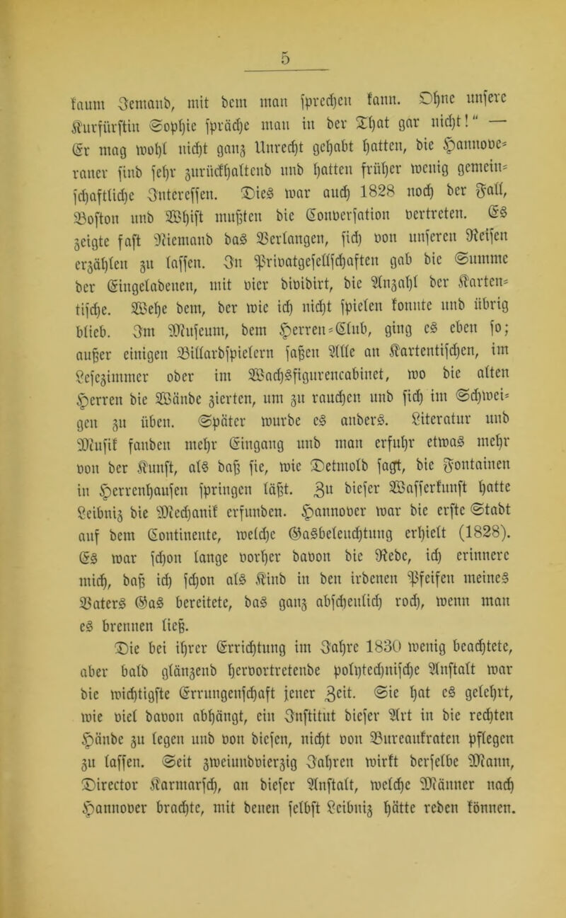 tcunn 3emattb, mit beut man fpredjcn tarnt. Ofjttc unfeae furfürftin Soptjic fprädje matt itt bev Xtjat gar uictjt! @r mag wotjl nief)t gang Uuredjt gehabt Ratten, bie fpannobe- raner fittb feffr gurücttjattcnb imb Ratten früher wenig gemein- fdjafttidje Sntereffen. £)ieS war aud) 1828 nod) ber ftatt, ©oftoti ttttb 2B!)ift mußten bie (Sonberfation bertreten. (SS geigte faft Wcmaub baS Verlangen, fid) bon nuferen Reifen ergäljten 31t taffen. 3n ^ribatgefettfdjaftcn gab bie Summe ber (Singelabeiten, mit hier bibibirt, bie 2tngat)t ber harten- tifd)e. Setje betn, ber wie id) nidjt fpicten tonnte ttttb übrig blieb. 3m Sftufeum, betn Herren-(Stub, ging cS eben fo; auffer einigen ©iltarbfpietcrn fajfctt 2(ltc au fartentifcffen, im Sefegintmer ober int 3£ad)Sfigurcucabiitct, wo bie alten Herren bie Sättbc gierten, um 31t raudjen uttb fid) im Sdjwei- gett 31t üben. (Später würbe cS attberS. Literatur ttttb SDiiifit fanbett met)r (Singang uttb mau erfuhr etwas inetjr bon ber fünft, ats baff fie, wie ®etmolb facyt, bie ftoutaiueu in §errenf)aufett fpringen läfst. 3« feiefcr ©afferfunjt tjatte Seibnig bie SDiedjanif erfunben. ^attnober war bie erftc Stabt auf bem (Sontineute, wetdjc ®aSbeleud)tuug erljictt (1828). (SS war fdjott tauge bortjer babott bie 9?ebc, id) erinnere mid), bap id) fd)on als fittb itt bett irbenen pfeifen meines 33aterS ©aS bereitete, baS gang abfdjeutid) rod), wenn matt eS brennen ließ. £)ie bei itjrer (Srridftuitg int 3atjrc 1830 wenig beachtete, aber batb gtängeitb berbortreteube pott)ted)ttifd)c Stnftatt war bie wicf)tigfte (Srruugeitfdjaft fetter 3e^- l)at cg Qete^rt, wie biet babott abt)ängt, eilt Onftitut biefer 2lrt itt bie red)ten §änbe 311 tegen unb bott biefett, nidjt bott 93nrcaitfrateu pflegen gu taffen. Seit gweiutibbiergig 3al)rcn wirft bcrfetbc jJJiattn, jDirector fartttarfd), an biefer 2tnftatt, wetdjc üüiänner na(f> ipamtober braute, mit betten fetbft 2cibnig tjättc rebett föntten.