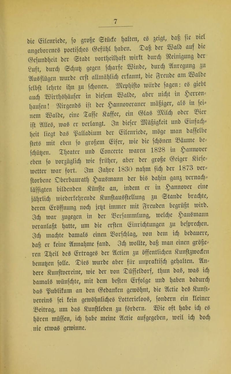 bie (Silenriebe, jo große ©tiiefe galten, cS jeigt, baß jic otel angeborene^ poetijdjeS (Sefiihl haben. ®aß ber Salb auf bie ©ejunbheit ber @tabt oortßeitßaft wirft burdj Reinigung ber Suft, burdj @d)up gegen fdjarfe Sinbe, burd) Anregung 31t SluSpgen würbe erft aümäfjUd) erfannt, bie greube am Salbe jclbft lehrte ißn 31t fdjonen. 9Jiepf)ifto würbe jagen: es giebt auch 2BirtI)S()äujer in biefem Salbe, aber nicht in £erren- haujeu! SßlrgenbS ift ber $annooeraner mäßiger, als in fei- nem Salbe, eine Xajje ftaffee, ein ©las ober 93ier ift eitles, was er oerlangt. Dtt biejer Qttäßigfeit unb Gsinfadj* fjeit liegt baS ^allabium ber Grilcnriebc, möge man bajjelbe ftetS mit eben jo großem (Sifer, wie bie jdjönen Säume be* fehlen, £fjeater unb ßonccrte waren 1828 in £amtoocr eben jo oorgüglidj wie früher, aber ber große (Seiger 5licje= wetter war fort. Dm Daßre 1830 nahm fid) ber 1873 oer- ftorbene Oberbaurath §auSmann ber bis bal)iu gans oernadj- täjfigten bilbenben fünfte an, inbem er in £annooer eine jät)rlid) wieberfcl)renbe 5?unftauSftellung 31t ©taube brachte, beren Eröffnung nod) jept immer mit ftreuben begrüßt wirb. Och war sugegen in ber Serjammlung, welche §auSmaun ocranlaßt hatte, um bie erften (Einrichtungen 31t bejprecpen. Dd) mad)te bamals einen 5ßorjd)lag, oon bem id) bebauere, baß er feine Annahme fanb. Del) wollte, baß man einen größe- ren £heü bcS Ertrages ber Slctien 3U öffentlichen taftjwecfcu beuupen jolle. £)ieS würbe aber für uupraftifd) gehalten. 3tn- bere funftoereine, wie ber oon £)üffelborf, tl)un baS, waS id) bamals wünjdjte, mit bem beften Erfolge unb haben baburch baS pblifum an ben (Sebanfen gewöhnt, bie $ctie bcS Äunft- oereiuS fei fein gewöhnliches SottericlooS, jonbern ein Keiner Seitrag, um baS taftleben 3U förbern. Sic oft habe id) eS hören müffen, ich habe meine 91ctie auf gegeben, weil id) bod) nie etwas gewinne.