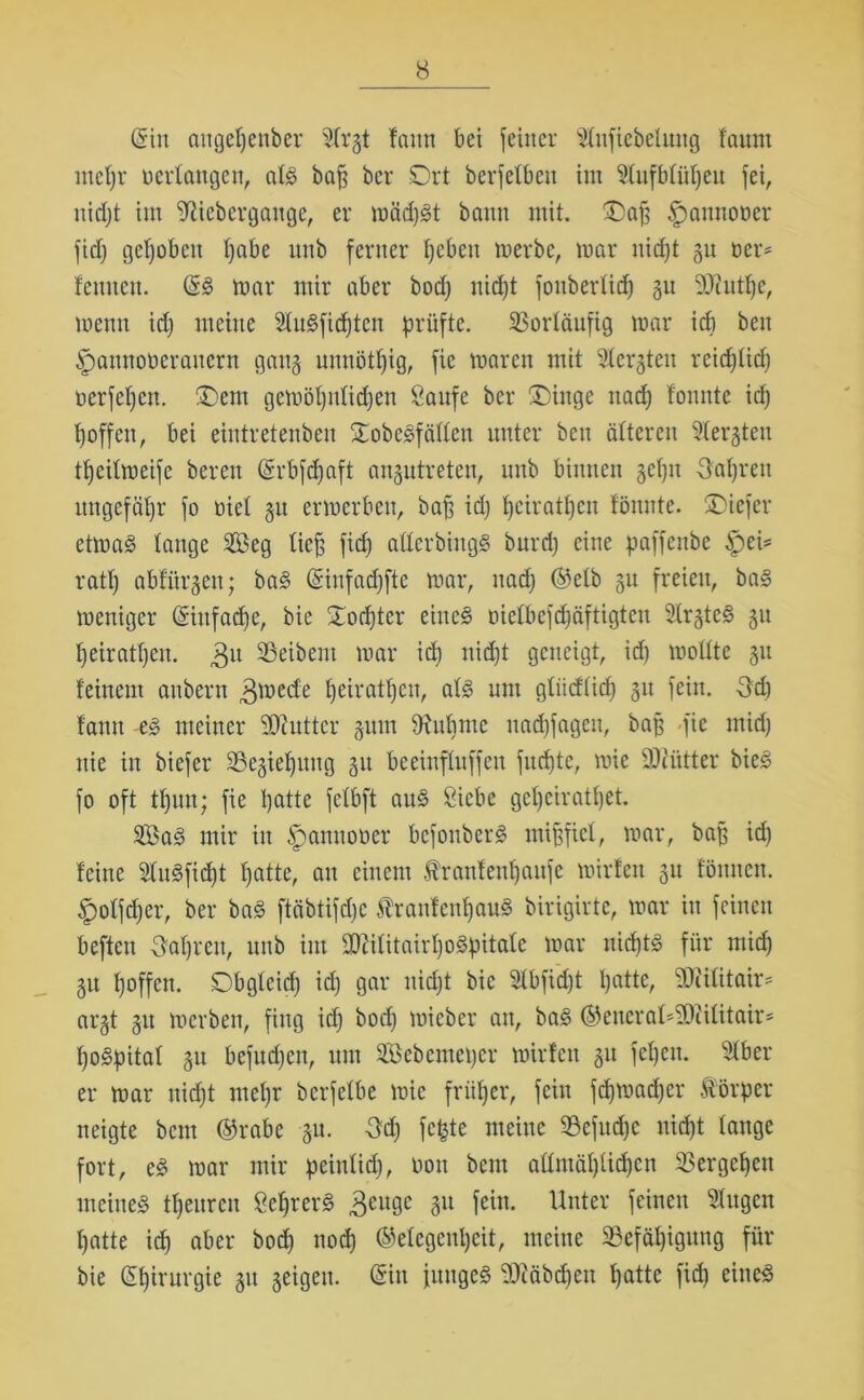 (Sin aitgepenber Strjt faitn bet feiner Stnfiebelmtg faitnt mepr üertattgen, atg baff ber Ort berfetbcn im Stufbtüpeit fei, nidjt im Sftiebergange, er möd)gt bann mit. Dap Spannooer fid) gepöben pabe nnb ferner pcbett merbe, mar nidjt gu oer= feinten. ©g mar mir aber bod) nidjt foubertid) 31t 9Jiittpc, menn id; meine Stugfidjtcn prüfte. Vorläufig mar icp beit ipamtotieranern gatt§ unnötpig, fie marett mit Stergten rcidjtid) oerfepctt. Dem gemöputidjen Saufe ber Dinge itad) tonnte id} poffen, bei eintretenben Oobegfättett unter ben ätteren Steiften tpeitmeife bereit ©rbfdjaft anptreteu, nnb binnen gefju Oapreu ungefähr fo oiet 31t ermerbeu, baff id} pciratpen tonnte. Dicfcr etmag tauge Seg tiefj fid} atterbhtgg burd} eine paffenbe ipei* ratt} abfürgett; bag ©iufadjftc mar, nad} ©etb gu freien, bag meniger ©iufaepe, bie Oorpter eiltet oietbefd}äftigten 5Cr§te§ 31t peiratpeu. 3U Leibern mar id} nid}t geneigt, id} moltte 31t feinem aubern 3mede peiratpeu, atg um gtüdticp 31t fein. -3d) tarnt -eg meiner SCftuttcr 311111 9xitpmc uaepfageu, bap fie mid} nie in biefer SBegie^mig 31t beeinftuffen fuepte, mie DJiiitter bieg fo oft tpun; fie patte fetbft aug Siebe gcpciratpet. Sa^ mir in Spamtooer befonberg mißfiel, mar, bap id} feine 2tugfid)t patte, au einem tranfeupaitfc mirfen 31t fömten. £olfcper, ber bag ftcibtifdjc tanfenpaug birigirtc, mar in feinen befteu ffaprett, nnb int SOZititairpogpitate mar nieptg für mid} 31t poffen. Dbgleid} id} gar nid}t bie 3tbfid)t patte, SÜJJilitair* ai'3t 31t merbett, fing id} bod} micbcr an, bag ©encrat^iititair- pogpitat 31t befitd}cit, um Sebemeper mirfen 31t fepen. Stber er mar nidjt mepr berfetbe mie früper, fein fcpmad}cr Hörper neigte bem ©rabe 31t. 3dj fepte meine 93cfitd)c nid}t lange fort, eg mar mir peiulid}, oott bent aümäpüdjcn SSergepen meiiteg tpeuren Scprerg 3eugc 8U Unter feinen ^u9eu patte icp aber bod} noep ©etegenpeit, meine 23efäpigung für bie ©pirurgie 31t seigen. ©in jitugeg 'Diöbcpett patte fid) eineg