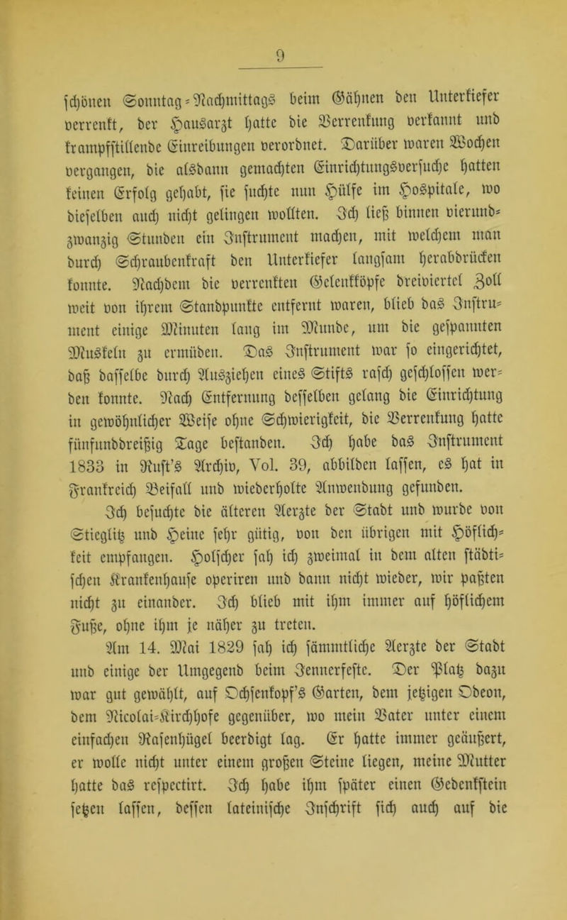 fd)onen (Sonntag -Nachmittags beim (Sännen ben Unterfiefer oerrenft, ber $auSarat Ijatte bie 23errenfung ocrfauut unb frantpfftillenbe Einreibungen oerorbnet. 'Darüber untren 233odjen oergangen, bie alSbanu gemalten Einrid)tungSoerfud)c Ratten feinen (Srfofg gehabt, fie juchte nun $ülfe im £oSpitale, mo biefetben and) nicht gelingen wollten. 3d) ließ binnen oteruub* gtuangig Stunben ein Onftrument machen, mit welchem man burd) Scfjraubenfraft ben Unterfiefer langfam Ijerabbrücfen fonnte. Nad)bem bie oerrenften ©ctcnfföpfc breioiertef 3oll meit oott ihrem Stanbpuuftc entfernt waren, blieb baS 3nftru- ment einige äßinuten lang im SKitnbe, um bie gekannten NtuSfeln 511 ermüben. DaS 3nftrument war fo eingerichtet, bah baffelbe burd) SluSjiehen eines Stifts rafd) gcfd)loffen wer- ben fonnte. Nach Entfernung beffelben gelang bie Einrichtung in gewöhnlicher 21>eife ohne Schwierigfeit, bie 23errenfmtg hatte fünfunbbreifng Dage beftanben. Od) habe baS Onftrument 1833 in Nuft’S Nrd)io, Vol. 39, abbifben laffen, cS hat in granfreid) Beifall unb wieberfjotte 2fnwenbung gefunben. 3d) befuchte bie älteren ^tergte ber Stabt unb würbe 001t Stieglifc unb ^peilte fel)r gütig, oott ben übrigen mit ^pöflid)- feit empfangen. ^olfdjer fal) id) zweimal itt beut alten ftäbti* fd)cit tranfenhaufe operiren unb bann uidjt wieber, wir paßten nicht 31t eittanber. 3d) blieb mit ihm immer auf höflichem gufje, ohne ifjm je näher 31t treten. 2lm 14. £0?ai 1829 fah id) fämnttlid)c Siebte ber Stabt uitb einige ber Umgegenb beim 3enncrfcftc. Der ^lafs bagtt war gut gewählt, auf Ddjfcnfopf’S ©arten, bent fepigen Obeon, bent Nicolai4iird)l)ofe gegenüber, wo mein 23ater unter einem einfachen Nafenl)ügel beerbigt lag. Er hatte immer geäußert, er wolle uid)t unter einem großen Steine liegen, meine Butter hatte baS refpectirt. 3d) habe il)nt fpäter eilten ©ebenfftein fefceu laffen, beffcit tateinifchc 3nfd)rift fich auch auf bie