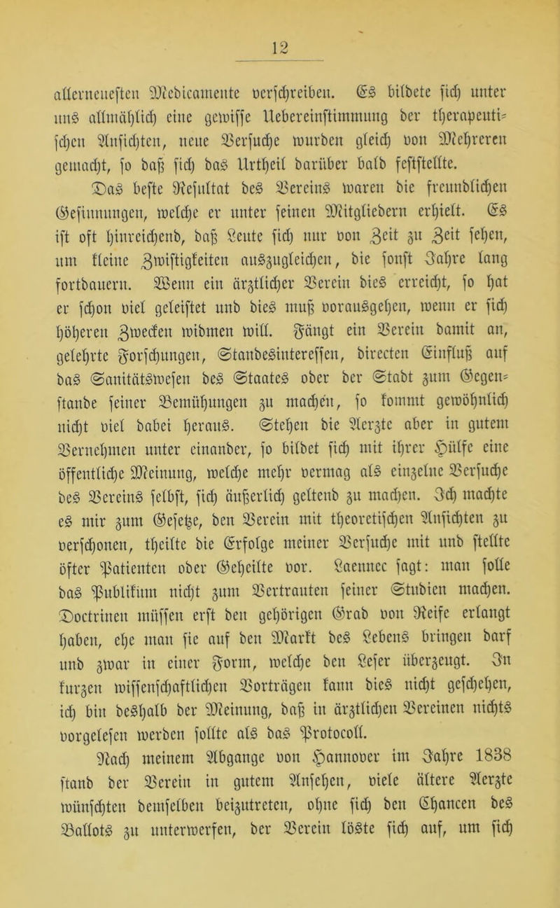 aüerneuefteu STiebicamente oerfdjreibeit. &§> bitbete fid) unter un8 attuiät)tid) eine gewiffe Uebereinftimmung ber tljerapeuti* fd}ctt Stnfidjten, neue Verfud)e würben gteid) non SReljreren gemadjt, fo baff fid) baS Urzeit barüber batb feftftettte. £)a3 befte SRefultat beS Vereins waren bic frenubtidien ®efiumutgen, wetcfje er unter feinen 2)citgüebern ertfiett. (5S ift oft tjiureidfenb, baff Seitte fid) nur ooit 3eit 3lt 3eit fe^cn, um ftcine ^wiftigteiten auSgugteidjen, bie fonft Oafjre taug fortbauern. SBetut ein ärgttid)er Verein bie§ erreicht, fo t)at er fd)ou oiet geteiftet unb bieS muff üorauSgetjen, wenn er fid) t)öt)eren ^werfen rnibmen Witt. $ängt ein herein bamit an, geteerte fjorfäurtgen, @taube$intere[fen, birectcn (Sinftujj auf baS <3anitätSwefen beS «Staates ober ber Stabt gum (Segen* ftanbe feiner Vemüfjuugen gu machen, fo fommt gewötfnlidj uid)t riet babei tjerauS. Steifen bie Stergte aber in gutem Vernetjmen unter ciuanber, fo bitbet fid) mit itjrer £)iilfc eine öffentliche Meinung, metd)e metjr oermag atS eingetne Verfudje beS Vereins fetbft, fid) änfferlid) gettenb gu machen. 3d) madjte es mir gum ®efe£e, ben herein mit tfjeoretifdjen 5tnfid)ten gu oerfdfonen, ttfeittc bie Erfolge meiner SScrfudje mit unb [teilte öfter Patienten ober ®ct)citte oor. Öaeuncc fagt: man fotte baS Publifitm nid)t gum Vertrauten feiner Stubien madfen. ©octriuen mfiffen erft ben gehörigen ®rab oou 9ieife erlangt haben, et)e man fie auf ben ‘JDiarft bcS SebenS bringen barf unb gtoar in einer $orm, wetdfe ben ßefer überzeugt. 3n t'urgeu miffeufd)afttid)en Vorträgen tarnt bieS nid)t gefdjeljen, id) bin bcSljatb ber Meinung, baff in ärgttidjen Vereinen nid)tS oorgetefen werben fotttc als baS protocott. 2tad) meinem Abgänge ooit §amtooer im 3at)re 1838 ftanb ber Verein in gutem 2tnfet)cn, niete ältere 2tergte wiinfd)ten beutfetben beigutrctcu, ot)nc fid) ben (Sfjancen beS Vattots gu unterwerfen, ber Verein löste fid) auf, um fid)