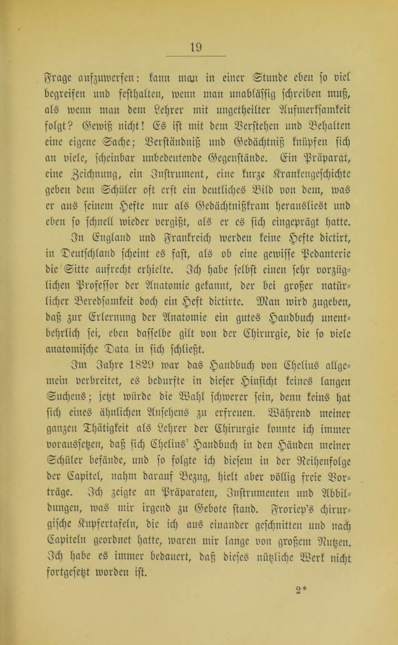 $rage aufgumerfeit: faun mcui in einer Stmtbc eben fo rief begreifen nnb feftljatteu, wenn man ituabtäffig fdjreibett muß, abo wenn man bent Setjrer mit ungeteilter ^tufmerffamfeit fofgt? ©emiß nidjt! (53 ift mit bent Söerftefjcn nnb 33eljatten eine eigene Sad)e; S3crftäubnip nnb ©ebädjtniß fnüpfen fid) an niete, fdjciitbar itnbebcutcnbe ©egenftäube. (Sin Präparat, eine ,3citnung, cin Onftrument, eine fnvge $raufcngcfd)id)tc geben bem @d)itter oft erft cin bcuttidjed 23itb non bem, ma§ er au§ feinem §efte mtr at§ ©ebädjtnifffram IjerauSlieSt nnb eben fo fdjnett mieber rergißt, ats? er es? fid) eingeprägt t)attc. 3n Gngtanb nnb Oraufreidj treiben feine .fpeftc bictirt, in Deutfdjtanb fdjeint cs? faft, afö ob eine gewiffe Pcbanterie bic «Sitte aufrett erhielte. Od) fjabe fctbft einen fetjv notgiig* ticken Profeffor bei Anatomie gefamtt, bei bei großer ttatür- (id)cr Sßerebfamfeit bod) ein §eft bictirtc. Sftatt wirb 3itgebcn, ba§ gitr (Srternnng bei Anatomie cin guted £>aubbud) unent* betjrtid) fei, eben baffetbc gitt non bei (Sljirurgie, bic fo niete anatomifdje 'Data in fid) fd)tießt. Om Oat)ie 1829 mar ba§ fpaubbitd) non (Sfjctius? attge- mein nerbreitet, e§ bebnrfte in biefer fpinfitt feines taugen Sudjcnö; jet3t mürbe bie Saljt fdjtoercr fein, beim feiu§ tjat fid) eiltet ä()tttid)en 2tufetjeu§ 31t erfreuen. Söäfjrenb meiner ganzen Dfjätigfcit atd Server bei (Sljirurgie tonnte id) immer norauSfefceu, baß fid) (SijetiuS’ ftaubbnd) in beit Rauben meiner Stüter befättbe, nnb fo folgte id) biefent in ber Reihenfolge ber (Sapitet, naf>m barauf SBejitg, t)iett aber nöttig freie 5ßor= träge. Od) geigte au Präparaten, Ouftrumcnten nnb Slbbit* bungett, ma§ mir irgenb 31t ©ebote ftanb. fyroriep’S djirur* gifte ^upfertafetu, bic id) aus? cinaitbcr geftuitten nnb itad) Gapitetu georbnet hatte, mareit mir fange non großem Rufjcn. Od) habe e§ immer bebauert, baß bicfc3 niißtid)c 3Bcrf nid)t fortgefe^t morbcit ift. 2*