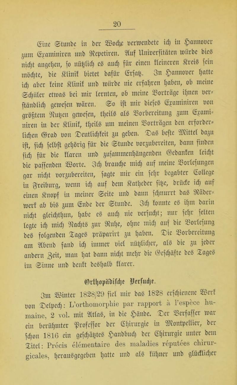 (Sine (gtunbe in bei* Sodjc öerwenbete id) in ^aunoocr 3um (g^aminiven unb töepetiren. 2luf Unioerfitäten würbe bieg nid)t augcßcit, jo niißtid) eg and) für einen Heineren treig jein möchte, bie Ätinif bietet bafür CSrjatj. 3n £aunoüer ßattc id) aber feine ftinif unb würbe nie erfahren ßaben, ob meine (gcßüter etwag bei mir lernten, ob meine Vorträge if)ncn »er* ftänbticß gewefett wären, ©o ift mir biejeg (Spaminiren non größtem Julien gewejen, tßeitg afg Vorbereitung gum @$ami* niren in ber Äliuif, H)eifg um meinen Vorträgen ben erforber* ließen ®rab üon £>euttid)feit gu geben. 'Dag befte ÜHittel bagu ift, jid) fetbft gehörig für bie ©tuube oorgubereiten, bann fittben jid) für bie Haren unb gufammenßängenben (Scbanlen teid)t bie paffenben Sorte. 3d) braune mid) auf meine Vorfefuugen gar uid)t oorgubereitcu, jagte mir ein feßr begabter (Sottege in ftreibitrg, wenn id) auf bem Äatßeber fifce, brütfe id) auf einen Änopf in meiner ©eite nnb bann fdjnurrt bag Oxäber* meid ab big gnm (Snbe ber ©tunbe. 3d) bunte eg ißm bariu nießt gfeid)H)un, ßabc eg and) nie oerfueßt; uui jeßr jetten legte id) mid) Otad)tg gur SKuße, oßnc mid) auf bie Vortejung beg fotgeubeu ©ageg präparirt gu ßaben. ©ic Vorbereitung am 2tbcub fanb id) immer oiet uüßtidjer, atg bie gu jeber anberu Beit, mau ßat bann nießt meßr bie ®cfdjäfte beg Xageg im ©ittne ititb bcuft bcgßatb Harer. (Ortßopäbifrlje prrfudje. Bm Sinter 1828/29 fiel mir bag 1828 erfcßieucue Seid non SMpccß: L’orthomorphie par rapport ä l’espece hu- maine, 2 vol. mit Sttfog, in bie ipäube. £)er Verfaffer war ein berüßmter ^rofeffor ber Gßirurgic in dJtontp edier, ber jd)on 1816 ein gejcßäßtcg $anbbud) ber Gßirurgie unter bem £itel: Precis elementaire des maladies reputees chirur- gicales, ßerauggegeben ßatte unb atg füßuer unb gtüefticper