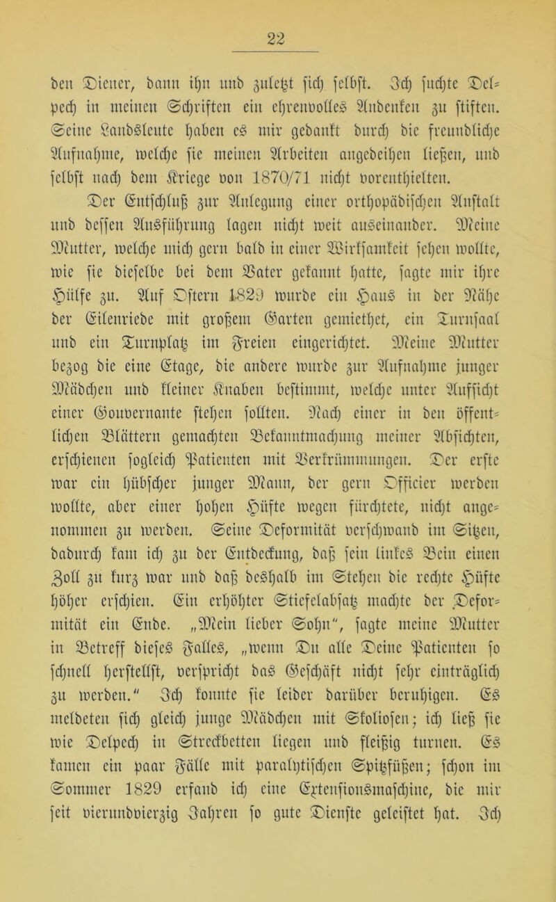 beit -Diener, bantt il)tt unb jute^t fid) felbft. 3d) fud)te DcH ped) in meinen ©djriften ein eßrenoolle» Slubcttfcu 31t ftiften. ©eine Sanb^Ieitte l)abett c§ mir gebanft bttrd) bic freunblidje Stufnnljme, meldje fie meinen Arbeiten aitgebeifjeti liefen, unb fclbft nad) bem Kriege 001t 1870/71 uidjt üorentljtelten. Der ©ittfdjluß §itr Anlegung einer ortfjopäbifdieit 5Xnftntt unb bcffen 2lu§fitl)rung lagen uidjt meit ausSeiitattber. 20?eine SJiutter, meldje tnidj gern batb in einer Sirlfamlcit fcljett mollte, mie fie biefclbe bei bem 23ater gelaunt Ijatte, fagte mir tfjrc ^piitfe 31t. 2tnf Dftcrn 1-829 mürbe ein §au£ in bcr 9?äf)c ber ©ilettriebe mit großem ©arten gemietet, ein Duntfaal unb ein Duntplaij im freien eingerichtet. 20?euie SOcntter be3og bie eine ©tage, bie anbere mürbe 3ur 9Iufnal)nte junger 20?äbcf)en unb Heiner fuabcn beftimmt, meldje unter Stuffidjt einer ©ouücrnante ftetjen fotttcu. Ocad) einer in beit öffettH Iid)en SÖtätteru gemachten 23elaitntmadjuitg meiner 21bfidjtett, erfchieneu fogleid) Patienten mit 23erlrüntnutngen. Der erftc mar ein ßübfdjer junger 20?auu, bcr gern Dfficier merbeit mollte, aber einer l)ol)eu §ütfte megen fürchtete, nicht ange= nommen 31t merben. ©eine Deformität oerfdjmanb im ©ifceit, babttrdj laut id) 31t bcr ©utbeefung, baß fein linlcS 23citt einen 3oll 31t lurj mar 1111b baß bc3ljalb im ©teljeit bie rechte §mftc höher erfdjiett. ©in erhöhter ©ticfclabfap madjte bcr Defor= mitfit ein ©nbe. „20ceiu lieber ©oljit, fagte meine 2D?utter in betreff biefeS $alle3, „meint Du alle Deine Patienten fo fdjitell herftetlft, ncrfpricf)t ba£ ®efd)äft uidjt fcljr einträglich 311 merben. 3d) formte fie leibcr barüber beruhigen, ©3 melbeteu fid) gleich junge Hiiäbdjcn mit ©foliofeil; id) ließ fie mie Dclpcd) in ©tredbetten liegen unb fleißig turnen. ©3 lauten ein paar gällc mit paraltjtifdjen ©pipfiißen; fd)on int ©ommer 1829 erfaub id) eine ©pteitfiou£mafd)itie, bic mir feit oierunboiergig Oaljren fo gute Dicufte gelciftet Ijat. 3d)