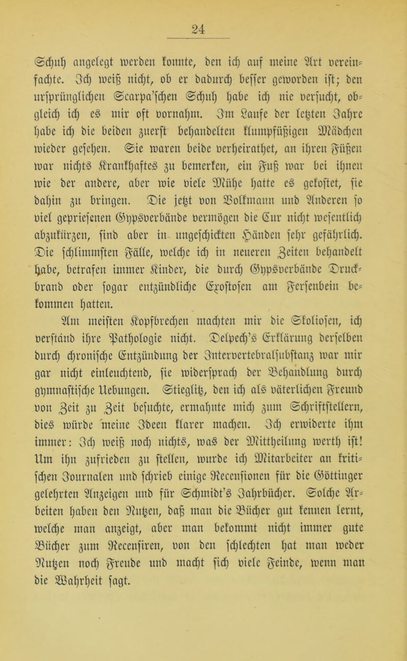 <Sd)id) angelegt werben fonnte, ben id) auf meine Strt ncreim fad)te. Od) weif; nicfjt, ob er babitrd) beffcr geworben ift; ben urfprüugtidjeu (Scarpa’fdjen <Sd)id) tjabe id) nie nerfudjt, ob' gleidj id) e§ mir oft nornatjm. Om Sanfe bcr testen Oaljrc f)abc id) bie beiben §nerft betjaubetten ffnutpfü^igen 9Riibd)eu wiebcr gefefjen. ©ie waren bcibe nert)eiratf)et, an iljren $üj;eu war uidjt-S ÄranfljafteS 31t bewerten, ein f^uf^ war bei iljneu wie ber anbere, aber wie niete SOtit'fje t)atte c§ gefoftet, fie batjin 51t bringen. ®ie jet^t non SSotfmann unb Ruberen fo niet gepriefenen ©typSöerbänbe oermögen bie @ur nidjt wcfenttid) abgutürgen, finb aber in ungefdjicften f)änben fefjr gefätjrticf). £>ie fd)timmften $ätte, wetcfje id) in neueren 3eitcu bef)anbett tjabe, betrafen immer Äinber> bie burd) ®t)p£nerbänbe £)ru<f* branb ober fogar entgünbtidje (S^oftofen am fferfenbeiit bc= fommcn patten. 2tnt meiftext Äopfbredjen ntadjten mir bie ©fotiofeu, id) nerftcinb iljre ‘patpotogie nicpt. ©efyedj’g (Srftärung berfctben burd) cpronifcpe (Sntgünbung ber Onternertebratfubftaug war mir gar nidjt einteudjtenb, fie wiberfpracp ber SMjaubtung burd) gpmnaftifdpe Hebungen, ©tiegtife, ben id) al§ oätertidjen $reunb non 3L'it P Beit befugte, ermaljnte mid) §um ©djriftftcttcrn, bie§ würbe meine Ob een ttarer ntadjen. Od) erwiberte ipm immer: Od) weif; nod) nid)t§, wa3 ber SDcittpeitung wertp ift! Um ipn gufrieben 31t ftetteu, würbe id) SWitarbciter an friti= fdpen Oournaten unb jcpricb einige Sftecenfionen für bie ©öttinger geleprten ütngeigen unb für ©djmibt’3 Oat)rbüd)cr. ©otdje Str- beiten pabeit ben SRu^en, bafj man bie üBiidjer gut fenuen lernt, wetd)e mau angeigt, aber mau befommt nidpt immer gute Söiidjer giun iReceufiren, von ben fdplecpten pat man Weber 9iufjcn nod) grcube unb madjt fiep niete Oeinbc, wenn man bie SBaprpeit fagt.