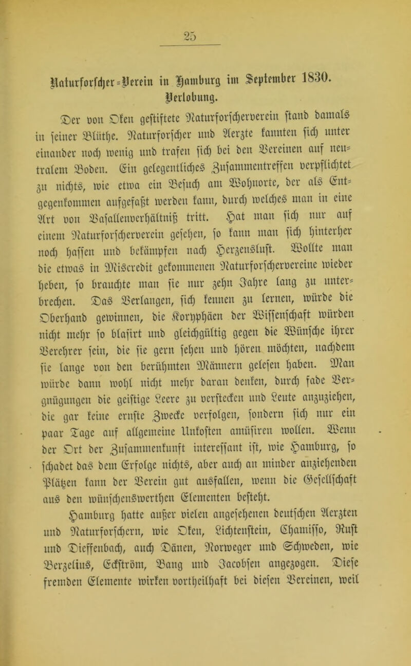 llaturforfdjcr=Ucretit in Hamburg im September 18-tO. Perlobung. ®ev non Dien geftiftete fftaturforfdferöeretn ftanb bamalS in feiner »tütlje. fttaturforfdjer unb Geräte faunten fid) unter einciuber nod) wenig nnb trafen fid) bei beit Vereinen auf neu- tvatent »oben. (Sin gelegentliches ^nfammentreffen ocrpflidjtet ju uidjtS, wie etwa ein 93cfud) am SBoIjnorte, ber als <£nt* gegenfonunen aufgefafjt werben fauit, burd) welches matt in eine S(rt t»on 93afalteuoerl)ältnif) tritt. #at matt fid) nur auf einem ‘iftaturforfdjerüercin gefetyen, fo fatttt man fid) t)intert)ei nod) I)affen nnb befäntpfen nad) $er3enStuft. SBottte man bic etwas in ütfiScrebit gefomntenen 3taturforfd)crocrcinc wicber heben, fo brauste man fie nur gehn 3af)re tang §u unter* bred)en. DaS 93erlangen, fid) feinten 31t lernen, würbe bie Dberf)anb gewinnen, bie $orl)pt)äen ber 9Biffenfcf)aft Würben nid)t metjr fo btafirt nnb gleichgültig gegen bie 9Bünfd)e it)rer 93erct)rer fein, bie fie gern fetjcit unb t)örcit möd)teu, nadibent fie lange 001t beit berühmten 'iOicittnertt getefeu f)abctt. -Oiatt würbe bann wot)t nid)t ntefjr baran beulen, burd) fabe 93er* gttügungctt bie geiftige Öecre 31t oerftedeu ttitb ?cittc ati3U3iet)en, bie gar feine ernfte 3wecfc verfolgen, fottbern fid) nur ein paar Xage auf attgemciuc Unfoften amüfireu wollen. 9£etttt ber SDrt ber gufammenfunft iutereffant ift, wie Hamburg, fo fdjabet baS beut (Srfotge nichts, aber attd) au mittber angie^enben 931äpen fattn ber 93ereiu gut auSfallen, wenn bic ®cfcllfd)aft auS beit wünfd)eitSwertf)ctt (Slementen bcftef)t. Hamburg ljatte außer oielett atigefefjettcn bcutfd)cn 9fer3teit unb fKatur fordern, wie SDfett, 8id)teuftein, Gfjamiffo, fHuft ttitb Dieffettbach, and) 'Dänen, Norweger unb <2d)Weben, wie 93cr3eliuS, (Sdftrönt, 93ang ttitb Sacobfeit ange3ogcit. Diefe fremben (Steinente wirfeit oortljcilfjaft bei biefett 93crcitten, weil