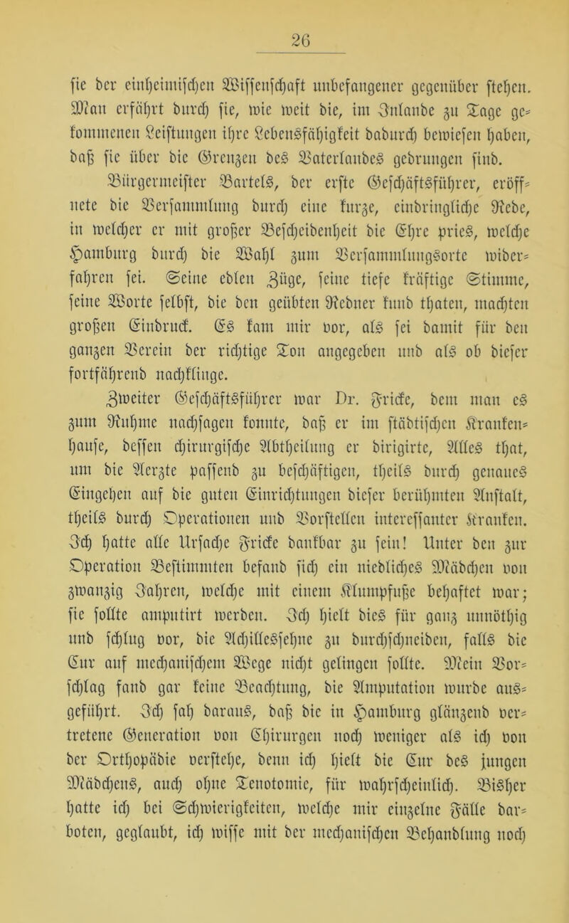 fie ber einljeimifdjeu 3Biffenfdjaft unbefangener gegenüber ftetjen. 30iau erfährt burcf) fie, inte meit bie, im Untaube 31t Sage gc= foinnicneit Stiftungen itjre StbcuSfätjigfeit baburd) bemiefeu Ijabcit, baß fie über bie Greugett beS SBaterlaubeS gebruugen finb. 33iirgermeifter 33artetS, ber erftc GefdjäftSfütjrcr, eröffn uetc bie 23erfammluug burdj eine fitrge, cinbringtidje Stiebe, in metdjer er mit großer 33efdjeibeuljeit bie Gtjre pries, mctdje Hamburg bitrdj bie üBatjt guut 33erfamnttuugSorte miber* fahren fei. ©eine ebteu 3üge, feine tiefe fräftige Stimme, feine SÖorte fetbft, bie beit geübten 9?ebiter funb traten, madjtcu großen Ginbrud GS !am mir üor, atS fei bamit für beit gangen 35er ein ber ridjtige Sou angegeben unb atS ob biefer fortfcifjrenb nadjftiitge. 3toeiter GefdjäftSfiitjrer mar Dr. fyriefe, bem man cS gum Dxutjmc nadjfagcit fonttte, baß er im ftcibtifdjcn Äranfen* tjaufe, beffeit djirurgifdje 2(bttjcitung er birigirtc, 2tdeS ttjat, um bie 2tergte paffenb gu befdjeiftigen, tfjcitS bitrdj genaues Giugctjcu auf bie guten Ginridjtungen biefer berühmten Sluftatt, ttjcitS bitrdj Operationen unb 35orftedcn intereffantcr Stranfen. Udj fjatte ade Urfadje Briefe baufbar gu fein! Unter beit gur Operation SBefiimmten befattb fidj ein nicbtidjeS SÜiäbdjeit non gmangig Uatjren, mctdje mit einem Mumpfuße betjaftet mar; fie fodte amputirt merbeit. Udj tjiett bicS für gang unnöttjig unb fdjtug üor, bie SldjideSfctjne gu burdjfdjneibett, fadS bie Gur auf mcdjauifdjcm 2öege nidjt getingen fodte. SJJeiu 2>or^ fdjtag faub gar feine 33eadjtttng, bie Stmputation mürbe au§* gefiitjrt. Udj fatj barauS, baß bie in Hamburg gtängeub oer- tretene Generation non Gtjirnrgcu nodj meniger atS idj non ber Ortfjopcibie uerftetje, beim idj tjiett bie Gur beö jungen SOiöbdjcuS, audj otjne Senotontie, für matjrfdjeiutidj. SiSljer tjatte idj bei ©djmierigfeitcu, mctdje mir eiugetnc gäde bar* boten, gegtaubt, idj miffc mit ber mcdjanifdjcu 33eljanbtung nodj