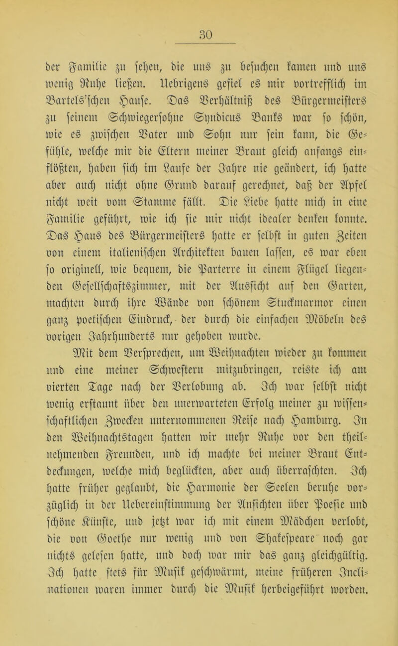 ber ftamilic 511 fef)en, bie tittg 51t befudjen tarnen itnb uttg meitig 9htfje tiefen. Uebrigeng gefiel cg mir nortrefftid) im ©artelg’fdjcn Spaitfc. 'Dag ©erfjättniß beg ©i'trgermeifterg 31t feinem ©cfjmiegerfotjiie ©pnbicug ©attfg mar fo fdjön, mic eg gmifcfjen ©ater mib ©oßn nur fein tarnt, bie ®e* filmte, rnetdje mir bie (Sttern meiner ©raut gteid) anfangg ein* flößten, ^abeu fid) im Saufe ber Oafjre nie geänbert, id) ßatte aber and) nidjt ohne ®runb barauf geregnet, baß ber Stpfet nidjt meit 00m (Stamme fällt. Die Siebe fjatte nticf) in eine Familie geführt, mie id) fie mir nidjt ibeater benfen tonnte. Dag Spattg beg ©ürgermeifterg tjatte er fctbft in guten 3citcit non einem itaticnifdjcit Slrdjitefteu bauen taffen, eg mar eben fo originell, mie bequem, bie parterre in einem gtiigct liegen* beit ®efeüfd)aftggimmer, mit ber Slugfidjt auf beit harten, ntadjten burd) itjre SBänbe 001t fdjönent ©tutfmarmor einen gang poetifdjen (Sinbrud, ber burd) bie einfadjen ©iöbclit beg öorigeu Oatjrfjunbcrtg nur gehoben mürbe. ©eit beut ©erfpredjctt, um 2öeit)nad)teu micber 31t fontmeit itnb eine meiner ©djmeftern mitgubringen, reigte id) am eierten Dage nad) ber ©ertobnng ab. Od) mar felbft nidjt mettig erftaunt über beit unermartetett Erfolg meiner gu miffett* fdjaftlidjeit gmcd'ett unternommenen 9?eife nacf) Hamburg. 3u bett 3®eit)uad)tgtagcn tjatteu mir rnetjr Oiitßc nor beit ttjeil* netjincitbcn fjfrettnben, itnb id) ntadjte bei meiner ©raut (Snt* bedungen, metdje mid) begliicften, aber and) itberrafdjten. 3d) tjatte früher geglaubt, bie Harmonie ber ©celctt beruße oor* giigtid) in ber Uebcreinftimmmtg ber $tnftd)teu über Spoefic 1111b fdjöttc fünfte, itnb jept mar id) mit einem ©?äbd)eit oertobt, bie non ®oetße nur meitig 1111b non ©ßafefpeare ttod) gar nidjtg gclcfcn tjatte, unb bod) mar mir bag gaitg gleidjgüttig. Od) ßatte ftetg für ©ittfif gefcfjmärmt, meine früheren Oltcli* uationcit mareit immer burd) bie ©ittfif fjerbeigefüßrt morben.