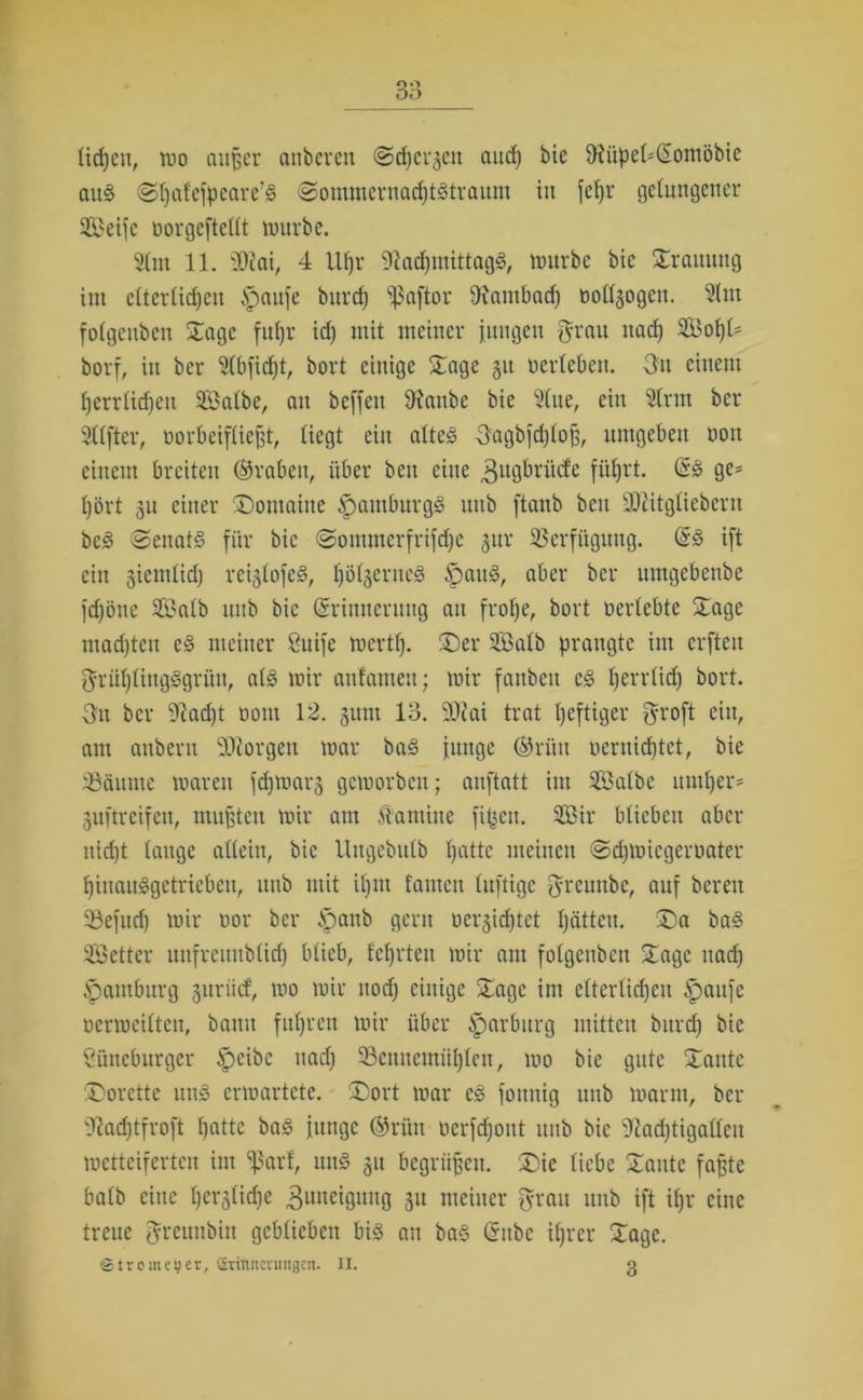 licpeit, Ino außer anbeveit Stpei-jen and) bie f)?üpel*Soniöbie aus Spal'efpeare’S SommernacptStraum in fcpr gelungener Seife «orgeftellt würbe. Slnt 11. sDiai, 4 Ufjr fiftacpmittagS, imtrbc bie Trauung int clterlidjcu £)aufe bitrd) ^aftor 9?ambad) «otogen. Slnt folgcttbcn Sage fupr id) mit meiner jungen grau ttad) Sopl* borf, in ber 5(bfid)t, bort einige Sage 51t «erleben. 3n einem perrlüpett Salbe, au bcffett 9ianbc bie Slue, ein Sinn ber Stifter, «orbeifließt, liegt ein altes gagbfdjlofj, umgeben «ott einem breiten ©rabeit, über beit eine 3uÖ^rüc^c füljrt. ES ge* l)ört 31t einer Dontaiue Hamburgs unb [taub beit üDiitgliebern bcS Senats für bie Souuncrfrifdjc 31t« Verfügung. ES ift ein sicmlid) rciglofeS, IjölgerneS ipaitS, aber ber umgebettbe fdjöne SBalb unb bie Erinnerung an frope, bort «erlebte Dage madjtcn eS meiner Luife mertp. Der Salb prangte im erften grüplingSgrün, als mir anfamen; mir fattbeu cs perrticp bort. gn ber 9?ad)t «om 12. gunt 13. SÜcai trat heftiger groft ein, am auberu borgen mar baS junge ©rütt «cruicptct, bie iöäume maren fcpwar3 geworben; auftatt im Salbe untrer* Luftreifen, mußten mir am Kantine fipcit. Sir blieben aber uid)t lauge allein, bie Ungebitlb patte meinen Sdjiuicgcroater pinaitSgctrieben, unb mit ipnt famcn luftige greunbe, auf bereit 23efud) mir «or ber §anb gern oeqidjtct pättcu. Da baS Setter unfreitubltcp blieb, f'cprten mir am folgenbcu Dage uad) Hamburg guriief, wo mir uod) einige Dage im cltcrtidjcu Spaufe «crmciltcu, bann fuprett mir über Marburg mitten burep bie Lüneburger §>cibc uad) 33cmtcmüplen, wo bie gute Dante Dorctte uttS erwartete. Dort mar eS foituig unb warnt, ber 3?acptfroft patte baS junge ©rün «crfdjout unb bie 5iad)tigalleit wetteiferten int ^ßarf, unS 311 begrüßen. Die liebe Dante faßte halb eine pcrjlidje Zuneigung 31t meiner grau unb ift ipr eine treue greunbht geblieben bis au baS Eubc iprer Dagc. ©tromeger, Erinnerungen. II. 3