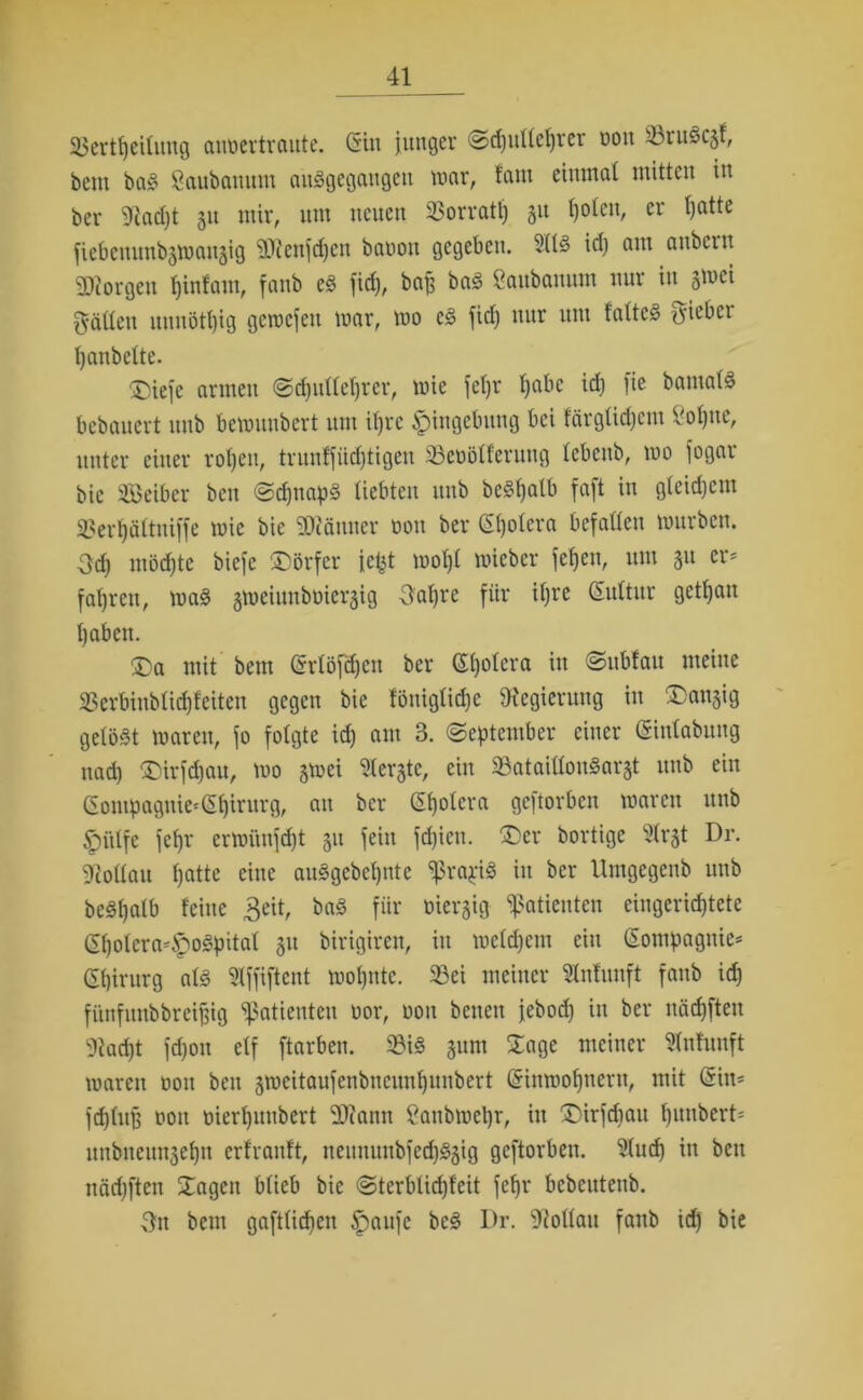 25ertt)cüung anüertraute. Gin junger @d)itftef)rer dou 33ruöc§f, bem baS Öaubanum auSgegangeit mar, tarn einmal mitten in ber 9tad)t 31t mir, um neuen Vorrat!) 31t l)olcn, er Ijatte fiebemtnb3mau3ig SRenfdjen bauon gegeben. 2113 id) am anbern borgen Ijinfam, fanb eS fidj, bajj baS öaubanum nur in 3mci fällen nunötl)ig geraejeu mar, mo cS fiel) mir um faltet {yiebci Ijanbette. ■£iefe armen Sdpillehrcr, mie fepr ^abe id) fie bamalS bebauert unb bcmuubert um ihre Eingebung bei färglid)cm 8ol)ue, unter einer rotjeit, trunffiidjtigen SSeüölferung lebenb, mo fogar bie Seiber ben Schnaps liebten unb beSpalb faft in gleidjem 3?ert)ä(tniffe mie bie 3D?änuer non ber Cholera befallen mürben. Od) ntödjte biefe ^Dörfer jejjt mol)l micber fcfjen, um 31t er- fahren, mag smeiunbüiersig Oapre für iljre Gultur getljmt haben. ®a mit bem Grlöfdjen ber Spolera in Subfatt meine 33erbiublid)feitcn gegen bie föuiglid)e ^Regierung in ®an3ig gelöst maren, fo folgte id) am 3. (September einer Ginlabung nad) £)irfd)au, mo smei berste, ein SataillonSarst unb ein Gompagnie'Gpirurg, an ber Spolera geftorben maren unb £>ülfc fepr ermimfdjt 31t fein fd)icu. Der bortige 2h*3t Dr. Gollau f)atte eine auSgcbcpnte ^rapiS in ber Umgegenb unb beSpalb feine £eit, baS fiir öieqig Patienten eingerichtete Gholera*£oSpital 31t birigiren, in mcld)em ein Compagnie* Chirurg als 21ffiftent mopute. 23ei meiner Slnfunft fanb id) fünfitnbbreifjig Patienten üor, 0011 benen jebod) in ber näd)fteu 9iad)t fd)on elf ftarben. 23iS 311m Jage meiner $nhmft maren oon ben 3meitaufenbnciml)unbert Ginmopneru, mit Gin* fcplug oon merpuubert 2Rann ganbmepr, in J)irfdjau punbert* unbneunsepn erfranft, neimuubfcd)S3ig geftorben. 21ucp in beit näd)ften Jagen blieb bie Stcrblidjfeit fepr bcbcutenb. 3n bem gaftlicpen £aufe bcS Dr. 9Mau fanb id) bie